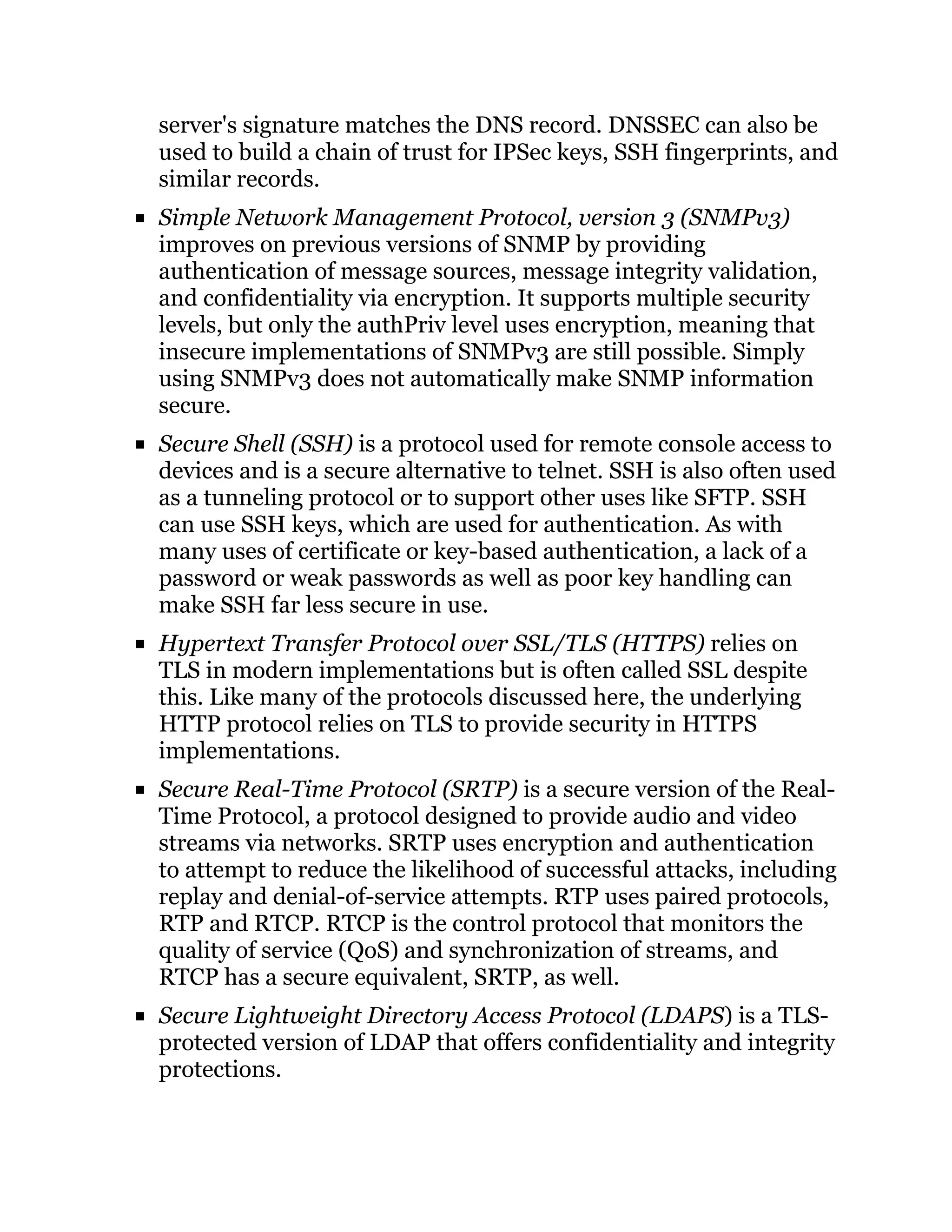 server's signature matches the DNS record. DNSSEC can also be
used to build a chain of trust for IPSec keys, SSH fingerprints, and
similar records.
Simple Network Management Protocol, version 3 (SNMPv3)
improves on previous versions of SNMP by providing
authentication of message sources, message integrity validation,
and confidentiality via encryption. It supports multiple security
levels, but only the authPriv level uses encryption, meaning that
insecure implementations of SNMPv3 are still possible. Simply
using SNMPv3 does not automatically make SNMP information
secure.
Secure Shell (SSH) is a protocol used for remote console access to
devices and is a secure alternative to telnet. SSH is also often used
as a tunneling protocol or to support other uses like SFTP. SSH
can use SSH keys, which are used for authentication. As with
many uses of certificate or key-based authentication, a lack of a
password or weak passwords as well as poor key handling can
make SSH far less secure in use.
Hypertext Transfer Protocol over SSL/TLS (HTTPS) relies on
TLS in modern implementations but is often called SSL despite
this. Like many of the protocols discussed here, the underlying
HTTP protocol relies on TLS to provide security in HTTPS
implementations.
Secure Real-Time Protocol (SRTP) is a secure version of the Real-
Time Protocol, a protocol designed to provide audio and video
streams via networks. SRTP uses encryption and authentication
to attempt to reduce the likelihood of successful attacks, including
replay and denial-of-service attempts. RTP uses paired protocols,
RTP and RTCP. RTCP is the control protocol that monitors the
quality of service (QoS) and synchronization of streams, and
RTCP has a secure equivalent, SRTP, as well.
Secure Lightweight Directory Access Protocol (LDAPS) is a TLS-
protected version of LDAP that offers confidentiality and integrity
protections.
 
