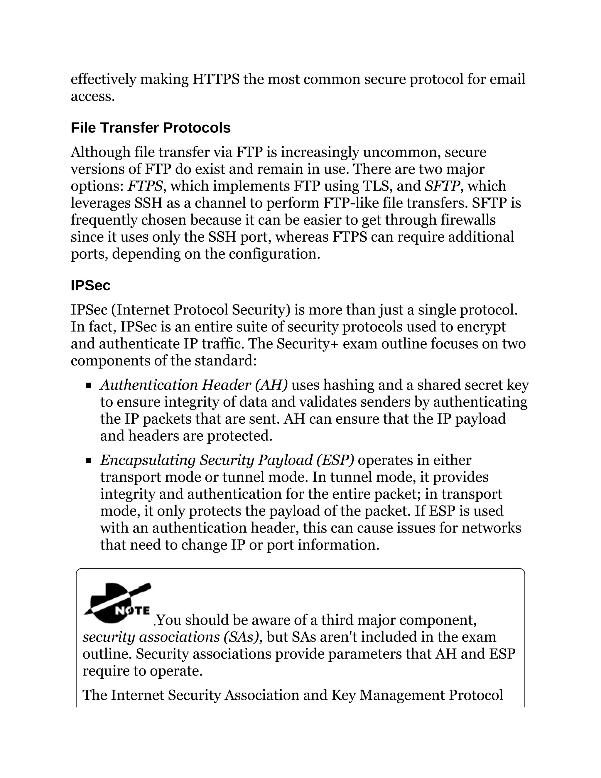effectively making HTTPS the most common secure protocol for email
access.
File Transfer Protocols
Although file transfer via FTP is increasingly uncommon, secure
versions of FTP do exist and remain in use. There are two major
options: FTPS, which implements FTP using TLS, and SFTP, which
leverages SSH as a channel to perform FTP-like file transfers. SFTP is
frequently chosen because it can be easier to get through firewalls
since it uses only the SSH port, whereas FTPS can require additional
ports, depending on the configuration.
IPSec
IPSec (Internet Protocol Security) is more than just a single protocol.
In fact, IPSec is an entire suite of security protocols used to encrypt
and authenticate IP traffic. The Security+ exam outline focuses on two
components of the standard:
Authentication Header (AH) uses hashing and a shared secret key
to ensure integrity of data and validates senders by authenticating
the IP packets that are sent. AH can ensure that the IP payload
and headers are protected.
Encapsulating Security Payload (ESP) operates in either
transport mode or tunnel mode. In tunnel mode, it provides
integrity and authentication for the entire packet; in transport
mode, it only protects the payload of the packet. If ESP is used
with an authentication header, this can cause issues for networks
that need to change IP or port information.
You should be aware of a third major component,
security associations (SAs), but SAs aren't included in the exam
outline. Security associations provide parameters that AH and ESP
require to operate.
The Internet Security Association and Key Management Protocol
 
