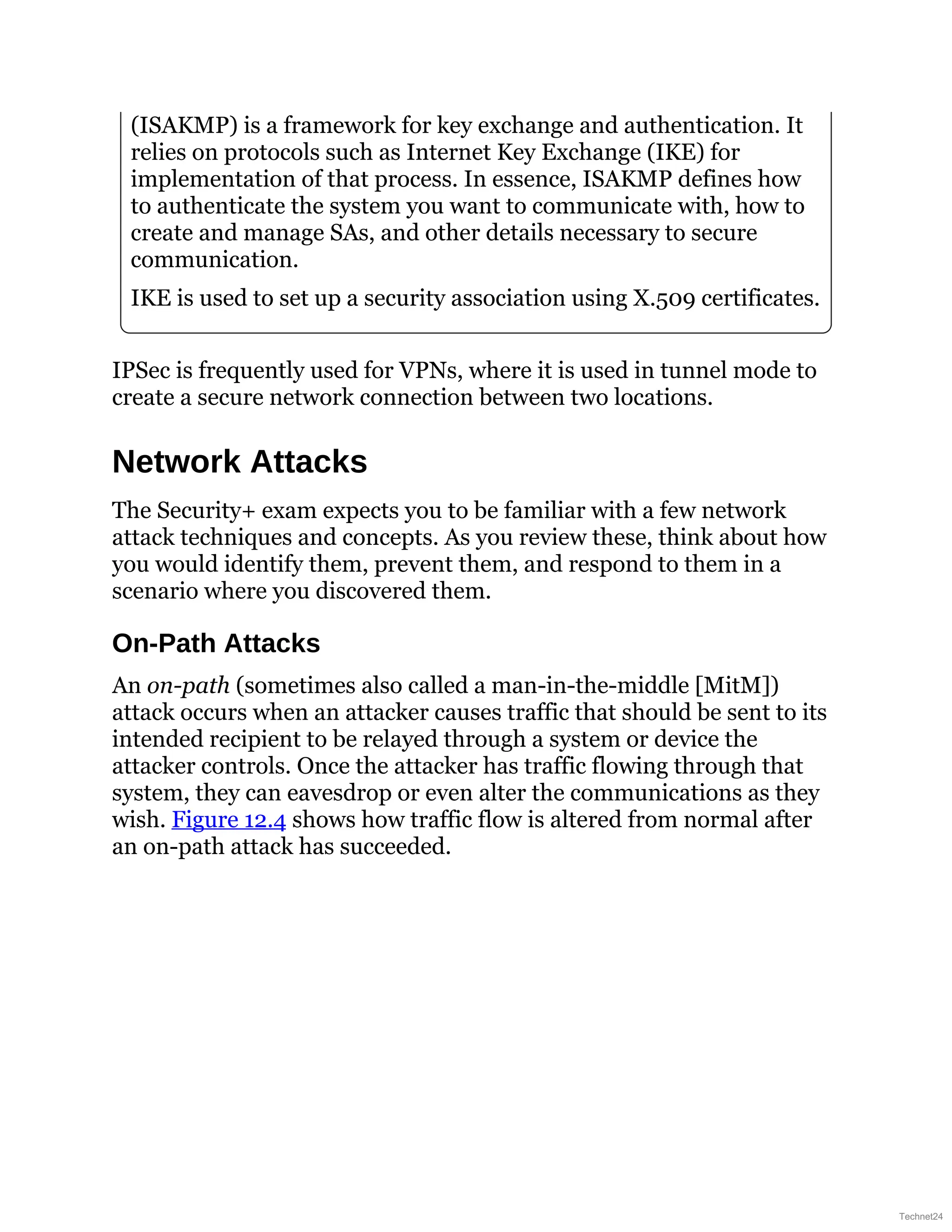 (ISAKMP) is a framework for key exchange and authentication. It
relies on protocols such as Internet Key Exchange (IKE) for
implementation of that process. In essence, ISAKMP defines how
to authenticate the system you want to communicate with, how to
create and manage SAs, and other details necessary to secure
communication.
IKE is used to set up a security association using X.509 certificates.
IPSec is frequently used for VPNs, where it is used in tunnel mode to
create a secure network connection between two locations.
Network Attacks
The Security+ exam expects you to be familiar with a few network
attack techniques and concepts. As you review these, think about how
you would identify them, prevent them, and respond to them in a
scenario where you discovered them.
On-Path Attacks
An on-path (sometimes also called a man-in-the-middle [MitM])
attack occurs when an attacker causes traffic that should be sent to its
intended recipient to be relayed through a system or device the
attacker controls. Once the attacker has traffic flowing through that
system, they can eavesdrop or even alter the communications as they
wish. Figure 12.4 shows how traffic flow is altered from normal after
an on-path attack has succeeded.
Technet24
 