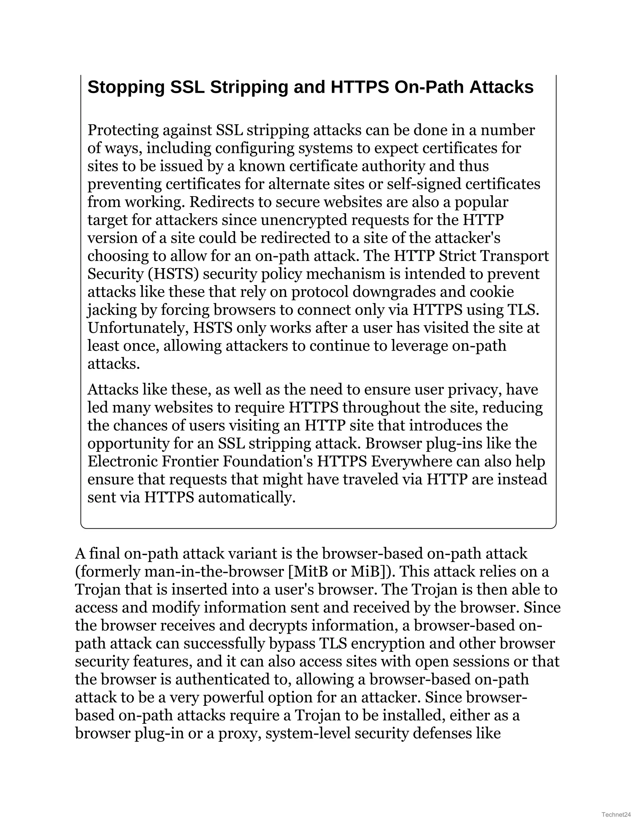 Stopping SSL Stripping and HTTPS On-Path Attacks
Protecting against SSL stripping attacks can be done in a number
of ways, including configuring systems to expect certificates for
sites to be issued by a known certificate authority and thus
preventing certificates for alternate sites or self-signed certificates
from working. Redirects to secure websites are also a popular
target for attackers since unencrypted requests for the HTTP
version of a site could be redirected to a site of the attacker's
choosing to allow for an on-path attack. The HTTP Strict Transport
Security (HSTS) security policy mechanism is intended to prevent
attacks like these that rely on protocol downgrades and cookie
jacking by forcing browsers to connect only via HTTPS using TLS.
Unfortunately, HSTS only works after a user has visited the site at
least once, allowing attackers to continue to leverage on-path
attacks.
Attacks like these, as well as the need to ensure user privacy, have
led many websites to require HTTPS throughout the site, reducing
the chances of users visiting an HTTP site that introduces the
opportunity for an SSL stripping attack. Browser plug-ins like the
Electronic Frontier Foundation's HTTPS Everywhere can also help
ensure that requests that might have traveled via HTTP are instead
sent via HTTPS automatically.
A final on-path attack variant is the browser-based on-path attack
(formerly man-in-the-browser [MitB or MiB]). This attack relies on a
Trojan that is inserted into a user's browser. The Trojan is then able to
access and modify information sent and received by the browser. Since
the browser receives and decrypts information, a browser-based on-
path attack can successfully bypass TLS encryption and other browser
security features, and it can also access sites with open sessions or that
the browser is authenticated to, allowing a browser-based on-path
attack to be a very powerful option for an attacker. Since browser-
based on-path attacks require a Trojan to be installed, either as a
browser plug-in or a proxy, system-level security defenses like
Technet24
 