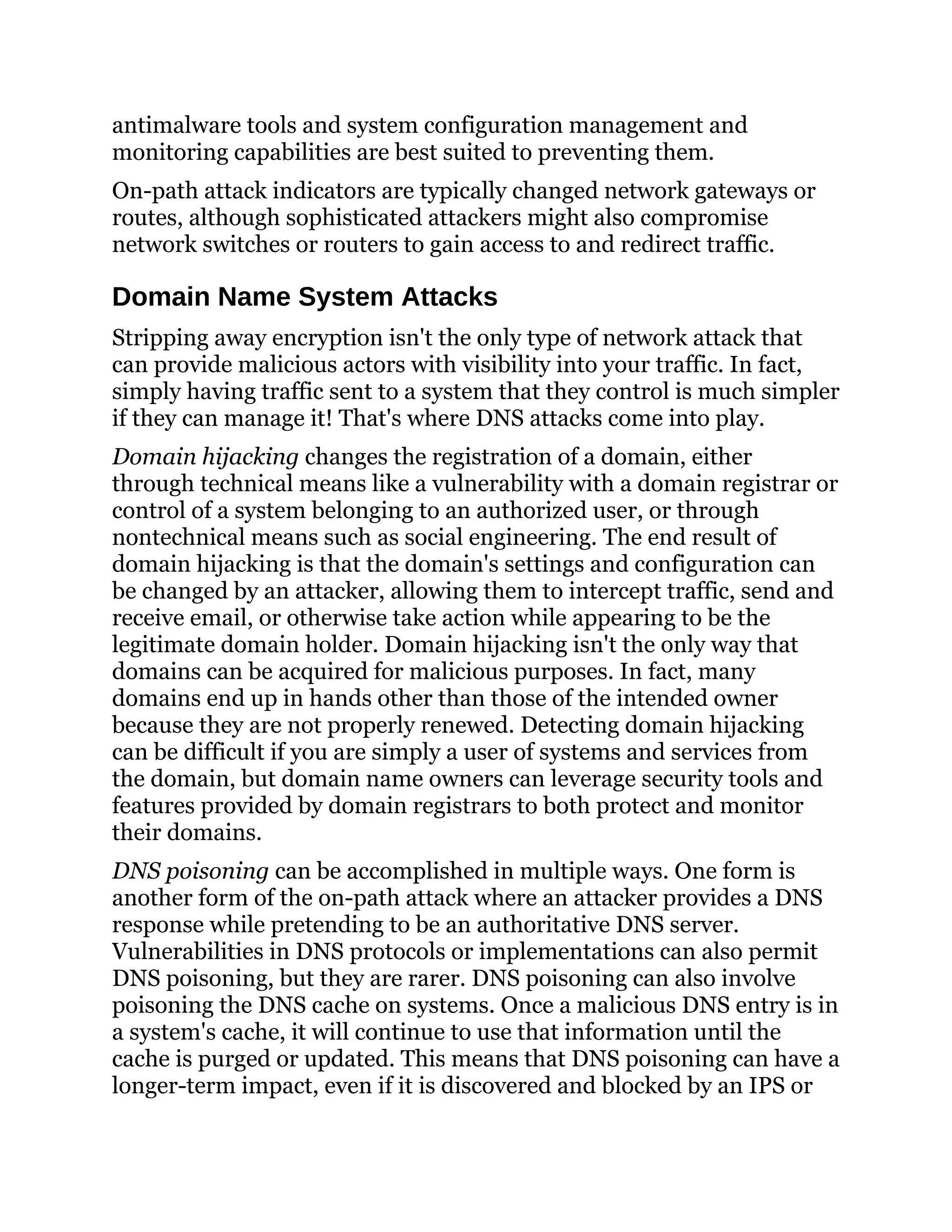antimalware tools and system configuration management and
monitoring capabilities are best suited to preventing them.
On-path attack indicators are typically changed network gateways or
routes, although sophisticated attackers might also compromise
network switches or routers to gain access to and redirect traffic.
Domain Name System Attacks
Stripping away encryption isn't the only type of network attack that
can provide malicious actors with visibility into your traffic. In fact,
simply having traffic sent to a system that they control is much simpler
if they can manage it! That's where DNS attacks come into play.
Domain hijacking changes the registration of a domain, either
through technical means like a vulnerability with a domain registrar or
control of a system belonging to an authorized user, or through
nontechnical means such as social engineering. The end result of
domain hijacking is that the domain's settings and configuration can
be changed by an attacker, allowing them to intercept traffic, send and
receive email, or otherwise take action while appearing to be the
legitimate domain holder. Domain hijacking isn't the only way that
domains can be acquired for malicious purposes. In fact, many
domains end up in hands other than those of the intended owner
because they are not properly renewed. Detecting domain hijacking
can be difficult if you are simply a user of systems and services from
the domain, but domain name owners can leverage security tools and
features provided by domain registrars to both protect and monitor
their domains.
DNS poisoning can be accomplished in multiple ways. One form is
another form of the on-path attack where an attacker provides a DNS
response while pretending to be an authoritative DNS server.
Vulnerabilities in DNS protocols or implementations can also permit
DNS poisoning, but they are rarer. DNS poisoning can also involve
poisoning the DNS cache on systems. Once a malicious DNS entry is in
a system's cache, it will continue to use that information until the
cache is purged or updated. This means that DNS poisoning can have a
longer-term impact, even if it is discovered and blocked by an IPS or
 