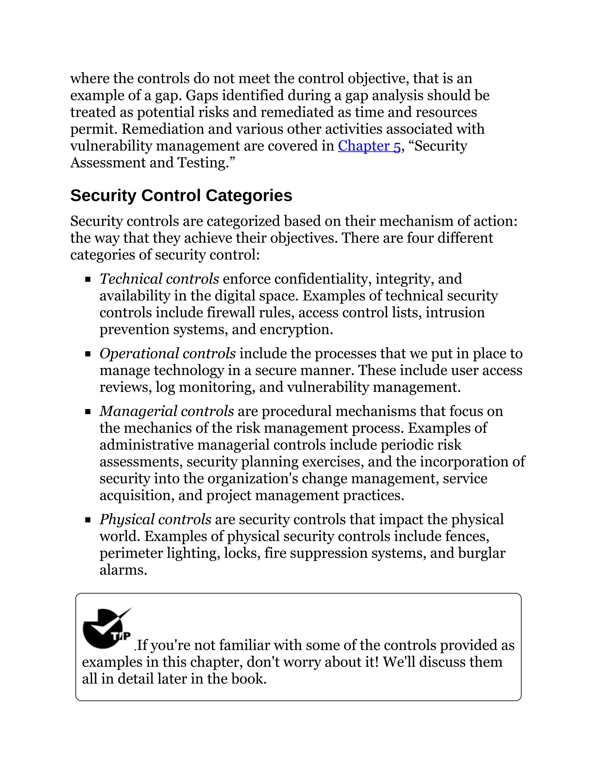 where the controls do not meet the control objective, that is an
example of a gap. Gaps identified during a gap analysis should be
treated as potential risks and remediated as time and resources
permit. Remediation and various other activities associated with
vulnerability management are covered in Chapter 5, “Security
Assessment and Testing.”
Security Control Categories
Security controls are categorized based on their mechanism of action:
the way that they achieve their objectives. There are four different
categories of security control:
Technical controls enforce confidentiality, integrity, and
availability in the digital space. Examples of technical security
controls include firewall rules, access control lists, intrusion
prevention systems, and encryption.
Operational controls include the processes that we put in place to
manage technology in a secure manner. These include user access
reviews, log monitoring, and vulnerability management.
Managerial controls are procedural mechanisms that focus on
the mechanics of the risk management process. Examples of
administrative managerial controls include periodic risk
assessments, security planning exercises, and the incorporation of
security into the organization's change management, service
acquisition, and project management practices.
Physical controls are security controls that impact the physical
world. Examples of physical security controls include fences,
perimeter lighting, locks, fire suppression systems, and burglar
alarms.
If you're not familiar with some of the controls provided as
examples in this chapter, don't worry about it! We'll discuss them
all in detail later in the book.
 