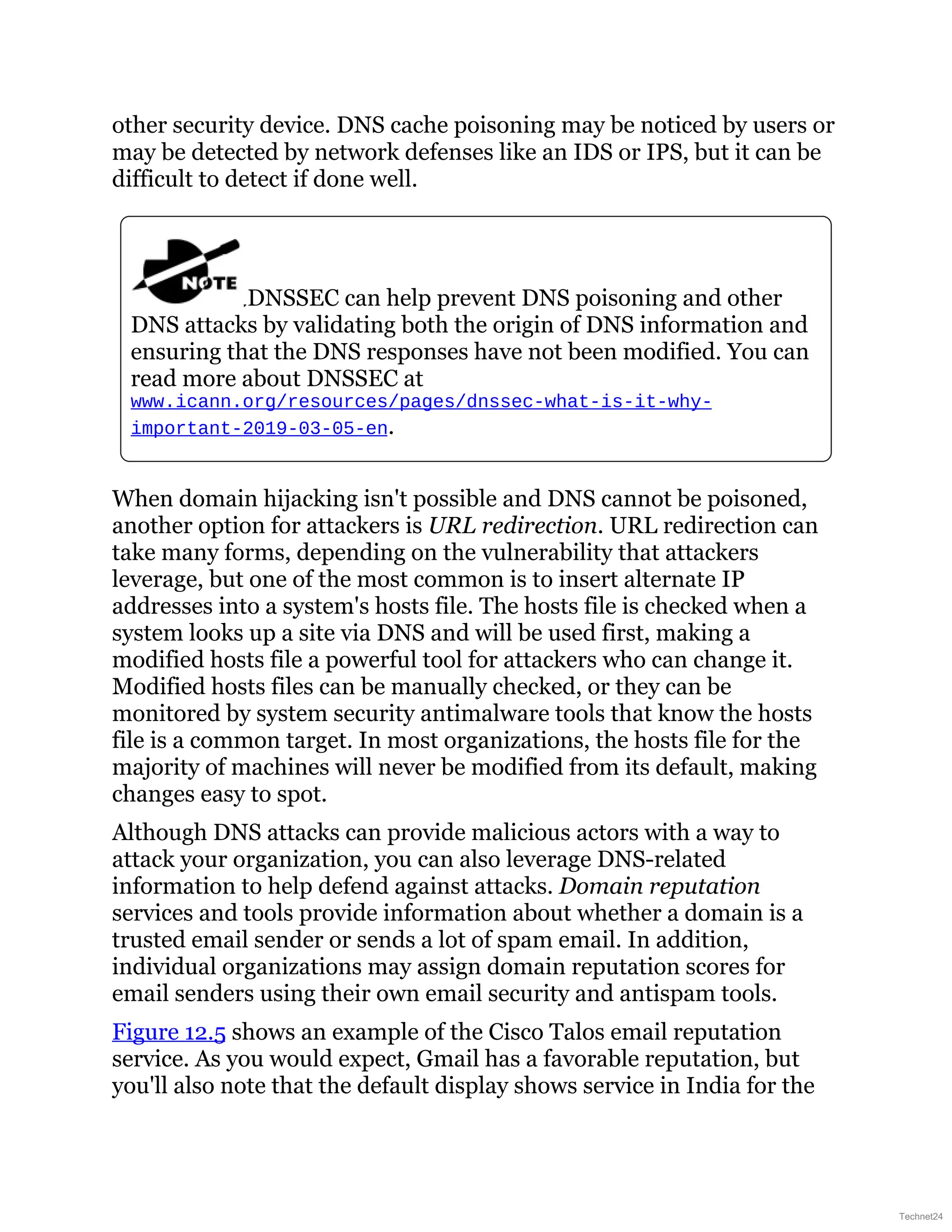 other security device. DNS cache poisoning may be noticed by users or
may be detected by network defenses like an IDS or IPS, but it can be
difficult to detect if done well.
DNSSEC can help prevent DNS poisoning and other
DNS attacks by validating both the origin of DNS information and
ensuring that the DNS responses have not been modified. You can
read more about DNSSEC at
www.icann.org/resources/pages/dnssec-what-is-it-why-
important-2019-03-05-en.
When domain hijacking isn't possible and DNS cannot be poisoned,
another option for attackers is URL redirection. URL redirection can
take many forms, depending on the vulnerability that attackers
leverage, but one of the most common is to insert alternate IP
addresses into a system's hosts file. The hosts file is checked when a
system looks up a site via DNS and will be used first, making a
modified hosts file a powerful tool for attackers who can change it.
Modified hosts files can be manually checked, or they can be
monitored by system security antimalware tools that know the hosts
file is a common target. In most organizations, the hosts file for the
majority of machines will never be modified from its default, making
changes easy to spot.
Although DNS attacks can provide malicious actors with a way to
attack your organization, you can also leverage DNS-related
information to help defend against attacks. Domain reputation
services and tools provide information about whether a domain is a
trusted email sender or sends a lot of spam email. In addition,
individual organizations may assign domain reputation scores for
email senders using their own email security and antispam tools.
Figure 12.5 shows an example of the Cisco Talos email reputation
service. As you would expect, Gmail has a favorable reputation, but
you'll also note that the default display shows service in India for the
Technet24
 