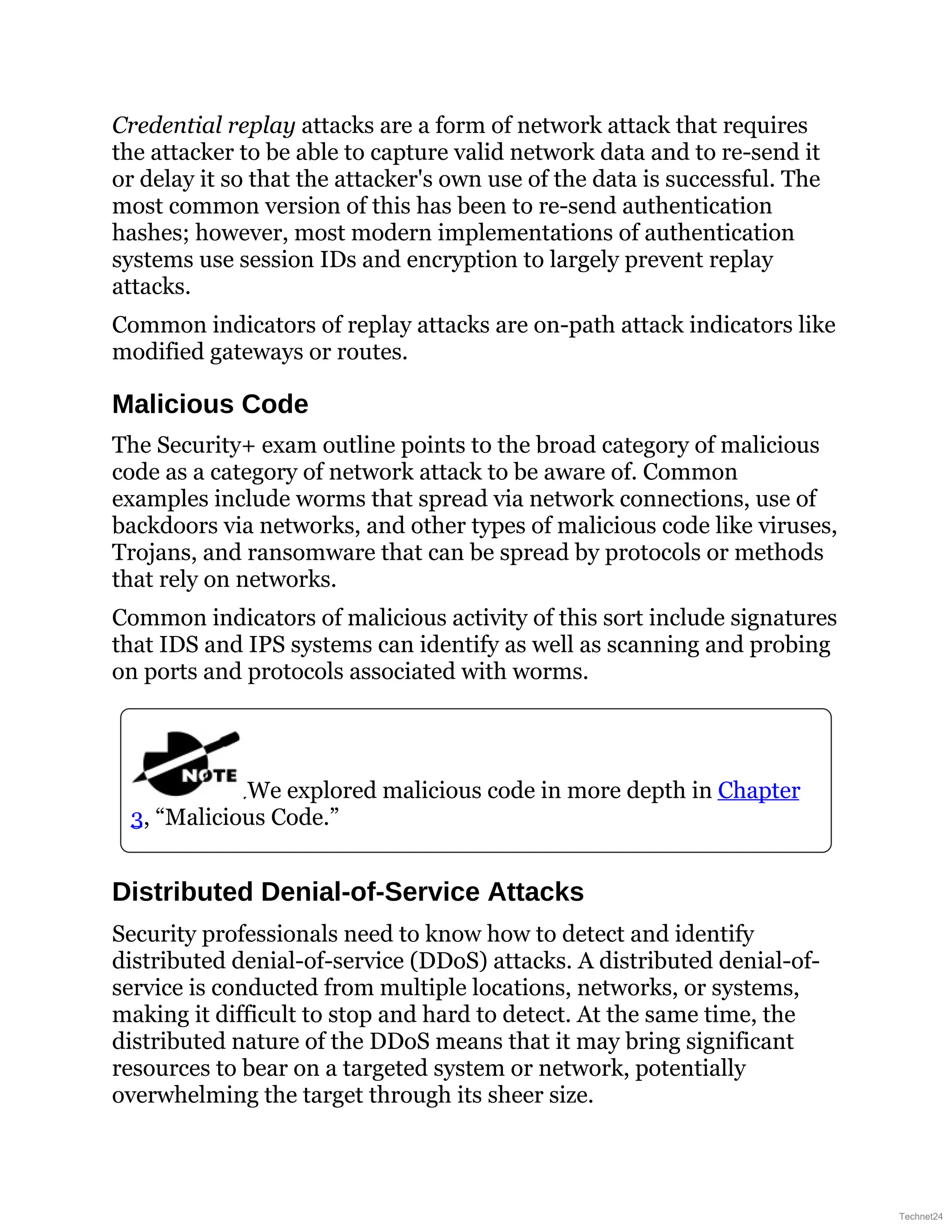 Credential replay attacks are a form of network attack that requires
the attacker to be able to capture valid network data and to re-send it
or delay it so that the attacker's own use of the data is successful. The
most common version of this has been to re-send authentication
hashes; however, most modern implementations of authentication
systems use session IDs and encryption to largely prevent replay
attacks.
Common indicators of replay attacks are on-path attack indicators like
modified gateways or routes.
Malicious Code
The Security+ exam outline points to the broad category of malicious
code as a category of network attack to be aware of. Common
examples include worms that spread via network connections, use of
backdoors via networks, and other types of malicious code like viruses,
Trojans, and ransomware that can be spread by protocols or methods
that rely on networks.
Common indicators of malicious activity of this sort include signatures
that IDS and IPS systems can identify as well as scanning and probing
on ports and protocols associated with worms.
We explored malicious code in more depth in Chapter
3, “Malicious Code.”
Distributed Denial-of-Service Attacks
Security professionals need to know how to detect and identify
distributed denial-of-service (DDoS) attacks. A distributed denial-of-
service is conducted from multiple locations, networks, or systems,
making it difficult to stop and hard to detect. At the same time, the
distributed nature of the DDoS means that it may bring significant
resources to bear on a targeted system or network, potentially
overwhelming the target through its sheer size.
Technet24
 