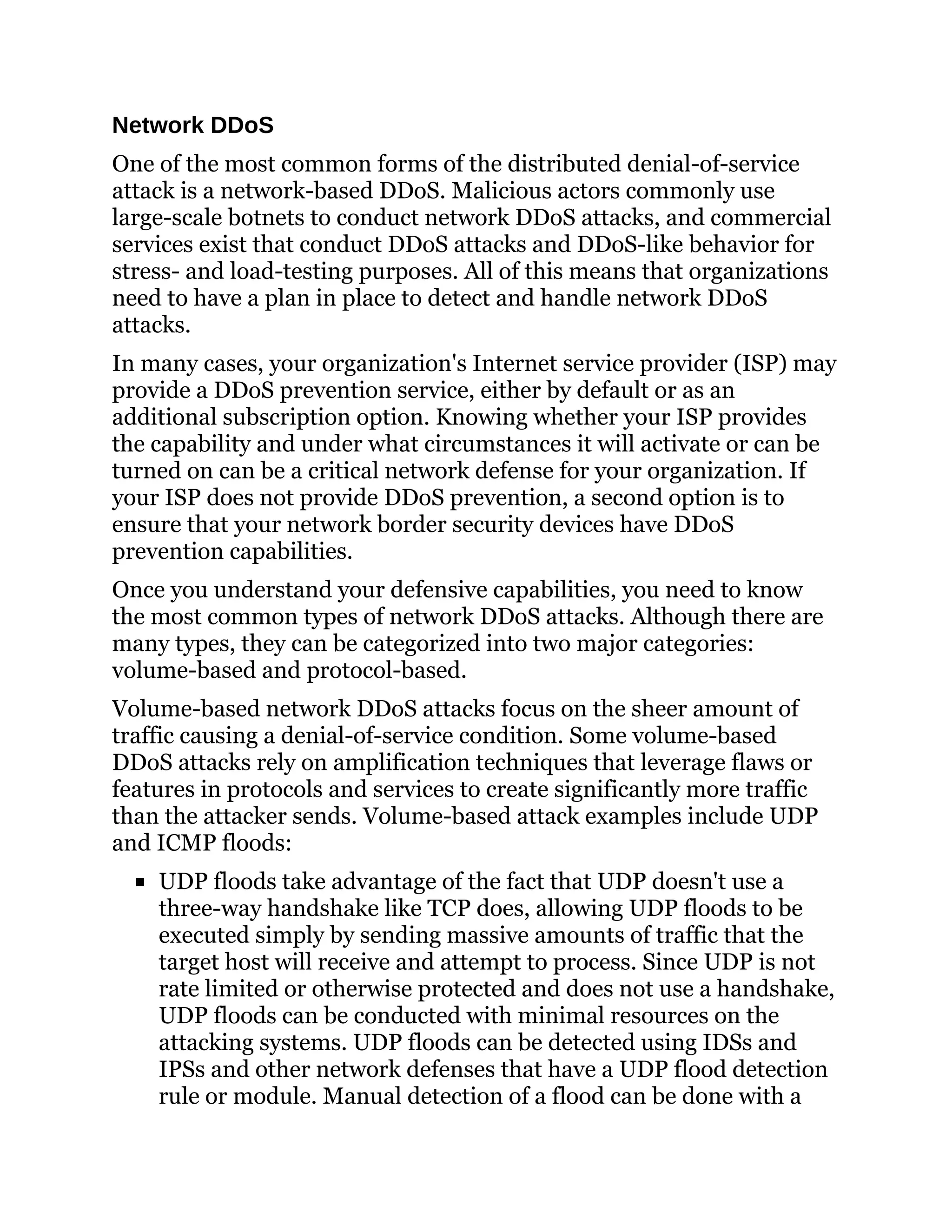 Network DDoS
One of the most common forms of the distributed denial-of-service
attack is a network-based DDoS. Malicious actors commonly use
large-scale botnets to conduct network DDoS attacks, and commercial
services exist that conduct DDoS attacks and DDoS-like behavior for
stress- and load-testing purposes. All of this means that organizations
need to have a plan in place to detect and handle network DDoS
attacks.
In many cases, your organization's Internet service provider (ISP) may
provide a DDoS prevention service, either by default or as an
additional subscription option. Knowing whether your ISP provides
the capability and under what circumstances it will activate or can be
turned on can be a critical network defense for your organization. If
your ISP does not provide DDoS prevention, a second option is to
ensure that your network border security devices have DDoS
prevention capabilities.
Once you understand your defensive capabilities, you need to know
the most common types of network DDoS attacks. Although there are
many types, they can be categorized into two major categories:
volume-based and protocol-based.
Volume-based network DDoS attacks focus on the sheer amount of
traffic causing a denial-of-service condition. Some volume-based
DDoS attacks rely on amplification techniques that leverage flaws or
features in protocols and services to create significantly more traffic
than the attacker sends. Volume-based attack examples include UDP
and ICMP floods:
UDP floods take advantage of the fact that UDP doesn't use a
three-way handshake like TCP does, allowing UDP floods to be
executed simply by sending massive amounts of traffic that the
target host will receive and attempt to process. Since UDP is not
rate limited or otherwise protected and does not use a handshake,
UDP floods can be conducted with minimal resources on the
attacking systems. UDP floods can be detected using IDSs and
IPSs and other network defenses that have a UDP flood detection
rule or module. Manual detection of a flood can be done with a
 