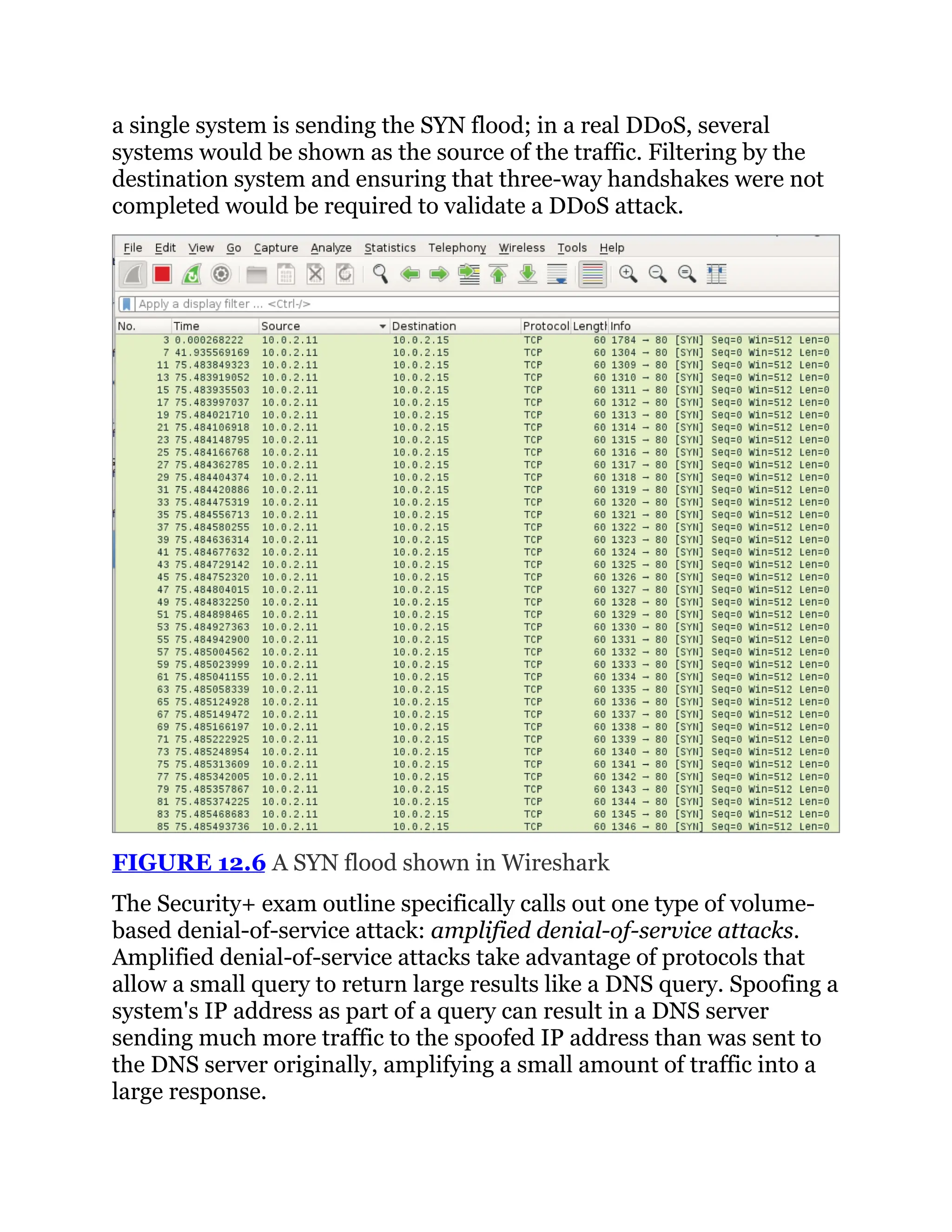 a single system is sending the SYN flood; in a real DDoS, several
systems would be shown as the source of the traffic. Filtering by the
destination system and ensuring that three-way handshakes were not
completed would be required to validate a DDoS attack.
FIGURE 12.6 A SYN flood shown in Wireshark
The Security+ exam outline specifically calls out one type of volume-
based denial-of-service attack: amplified denial-of-service attacks.
Amplified denial-of-service attacks take advantage of protocols that
allow a small query to return large results like a DNS query. Spoofing a
system's IP address as part of a query can result in a DNS server
sending much more traffic to the spoofed IP address than was sent to
the DNS server originally, amplifying a small amount of traffic into a
large response.
 