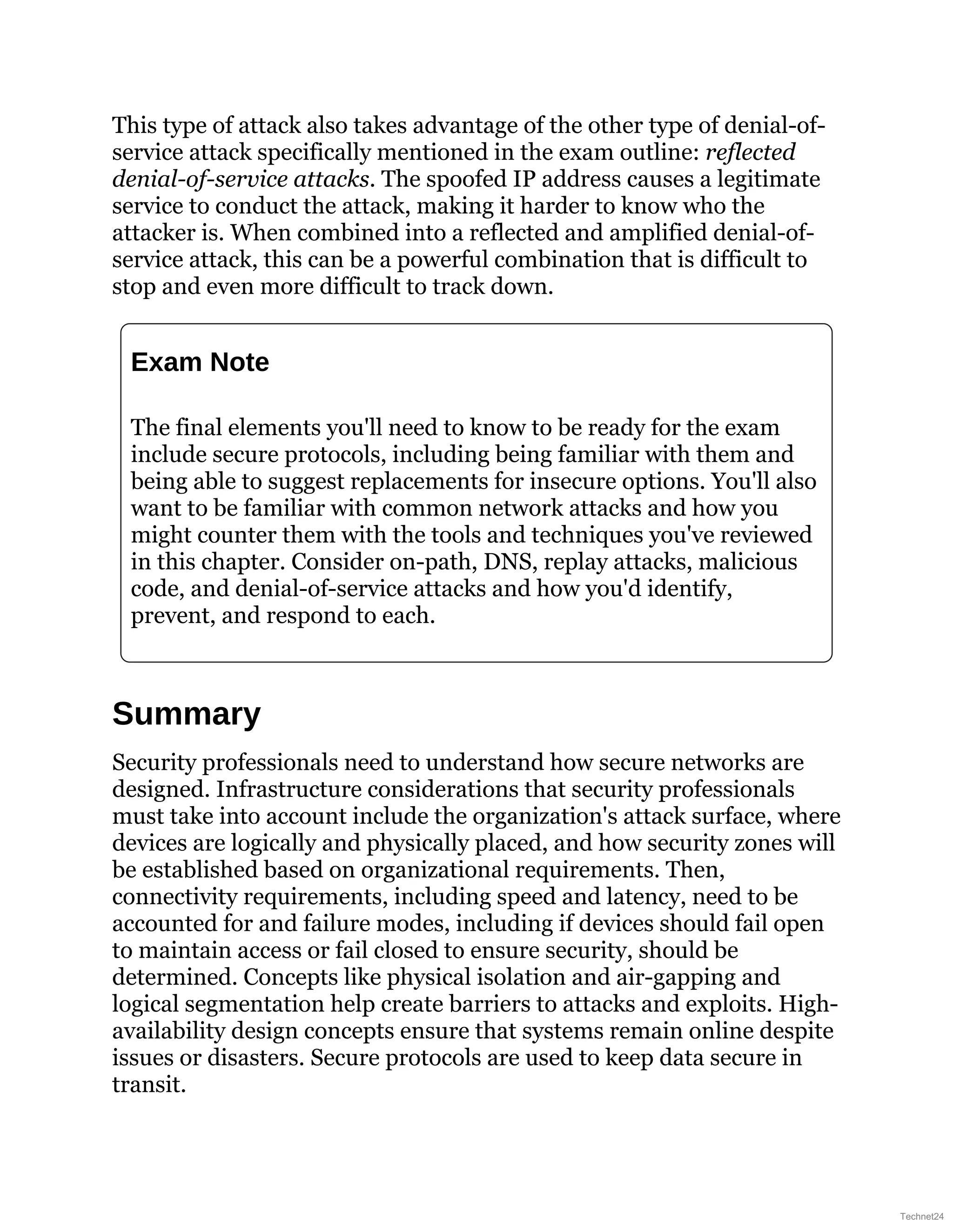 This type of attack also takes advantage of the other type of denial-of-
service attack specifically mentioned in the exam outline: reflected
denial-of-service attacks. The spoofed IP address causes a legitimate
service to conduct the attack, making it harder to know who the
attacker is. When combined into a reflected and amplified denial-of-
service attack, this can be a powerful combination that is difficult to
stop and even more difficult to track down.
Exam Note
The final elements you'll need to know to be ready for the exam
include secure protocols, including being familiar with them and
being able to suggest replacements for insecure options. You'll also
want to be familiar with common network attacks and how you
might counter them with the tools and techniques you've reviewed
in this chapter. Consider on-path, DNS, replay attacks, malicious
code, and denial-of-service attacks and how you'd identify,
prevent, and respond to each.
Summary
Security professionals need to understand how secure networks are
designed. Infrastructure considerations that security professionals
must take into account include the organization's attack surface, where
devices are logically and physically placed, and how security zones will
be established based on organizational requirements. Then,
connectivity requirements, including speed and latency, need to be
accounted for and failure modes, including if devices should fail open
to maintain access or fail closed to ensure security, should be
determined. Concepts like physical isolation and air-gapping and
logical segmentation help create barriers to attacks and exploits. High-
availability design concepts ensure that systems remain online despite
issues or disasters. Secure protocols are used to keep data secure in
transit.
Technet24
 