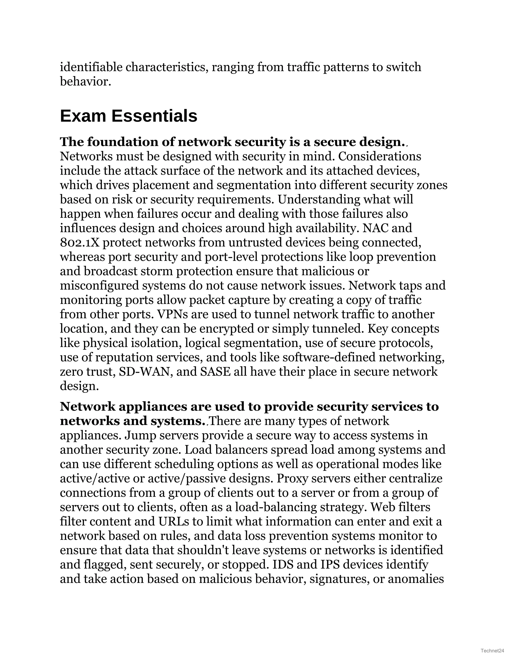 identifiable characteristics, ranging from traffic patterns to switch
behavior.
Exam Essentials
The foundation of network security is a secure design.
Networks must be designed with security in mind. Considerations
include the attack surface of the network and its attached devices,
which drives placement and segmentation into different security zones
based on risk or security requirements. Understanding what will
happen when failures occur and dealing with those failures also
influences design and choices around high availability. NAC and
802.1X protect networks from untrusted devices being connected,
whereas port security and port-level protections like loop prevention
and broadcast storm protection ensure that malicious or
misconfigured systems do not cause network issues. Network taps and
monitoring ports allow packet capture by creating a copy of traffic
from other ports. VPNs are used to tunnel network traffic to another
location, and they can be encrypted or simply tunneled. Key concepts
like physical isolation, logical segmentation, use of secure protocols,
use of reputation services, and tools like software-defined networking,
zero trust, SD-WAN, and SASE all have their place in secure network
design.
Network appliances are used to provide security services to
networks and systems. There are many types of network
appliances. Jump servers provide a secure way to access systems in
another security zone. Load balancers spread load among systems and
can use different scheduling options as well as operational modes like
active/active or active/passive designs. Proxy servers either centralize
connections from a group of clients out to a server or from a group of
servers out to clients, often as a load-balancing strategy. Web filters
filter content and URLs to limit what information can enter and exit a
network based on rules, and data loss prevention systems monitor to
ensure that data that shouldn't leave systems or networks is identified
and flagged, sent securely, or stopped. IDS and IPS devices identify
and take action based on malicious behavior, signatures, or anomalies
Technet24
 