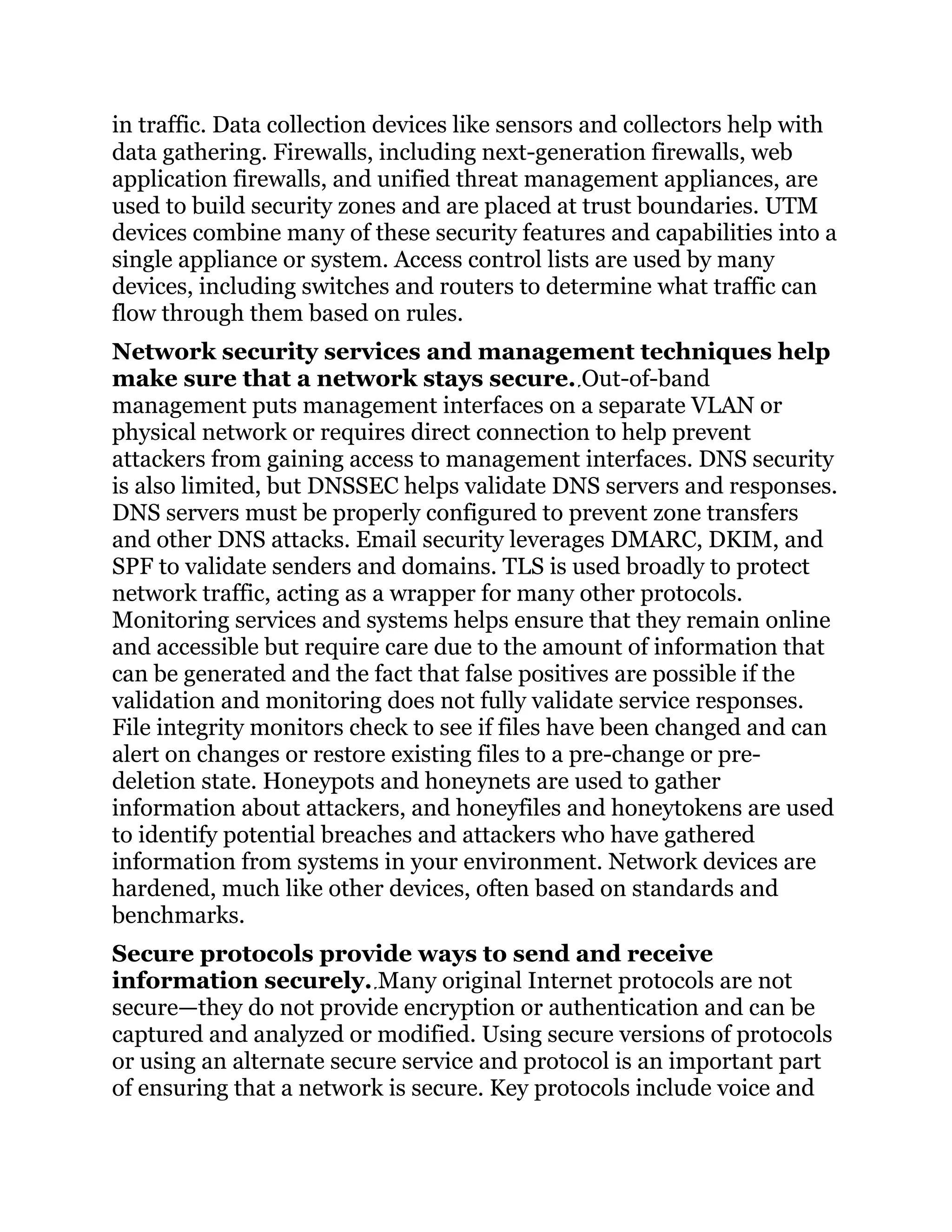 in traffic. Data collection devices like sensors and collectors help with
data gathering. Firewalls, including next-generation firewalls, web
application firewalls, and unified threat management appliances, are
used to build security zones and are placed at trust boundaries. UTM
devices combine many of these security features and capabilities into a
single appliance or system. Access control lists are used by many
devices, including switches and routers to determine what traffic can
flow through them based on rules.
Network security services and management techniques help
make sure that a network stays secure. Out-of-band
management puts management interfaces on a separate VLAN or
physical network or requires direct connection to help prevent
attackers from gaining access to management interfaces. DNS security
is also limited, but DNSSEC helps validate DNS servers and responses.
DNS servers must be properly configured to prevent zone transfers
and other DNS attacks. Email security leverages DMARC, DKIM, and
SPF to validate senders and domains. TLS is used broadly to protect
network traffic, acting as a wrapper for many other protocols.
Monitoring services and systems helps ensure that they remain online
and accessible but require care due to the amount of information that
can be generated and the fact that false positives are possible if the
validation and monitoring does not fully validate service responses.
File integrity monitors check to see if files have been changed and can
alert on changes or restore existing files to a pre-change or pre-
deletion state. Honeypots and honeynets are used to gather
information about attackers, and honeyfiles and honeytokens are used
to identify potential breaches and attackers who have gathered
information from systems in your environment. Network devices are
hardened, much like other devices, often based on standards and
benchmarks.
Secure protocols provide ways to send and receive
information securely. Many original Internet protocols are not
secure—they do not provide encryption or authentication and can be
captured and analyzed or modified. Using secure versions of protocols
or using an alternate secure service and protocol is an important part
of ensuring that a network is secure. Key protocols include voice and
 