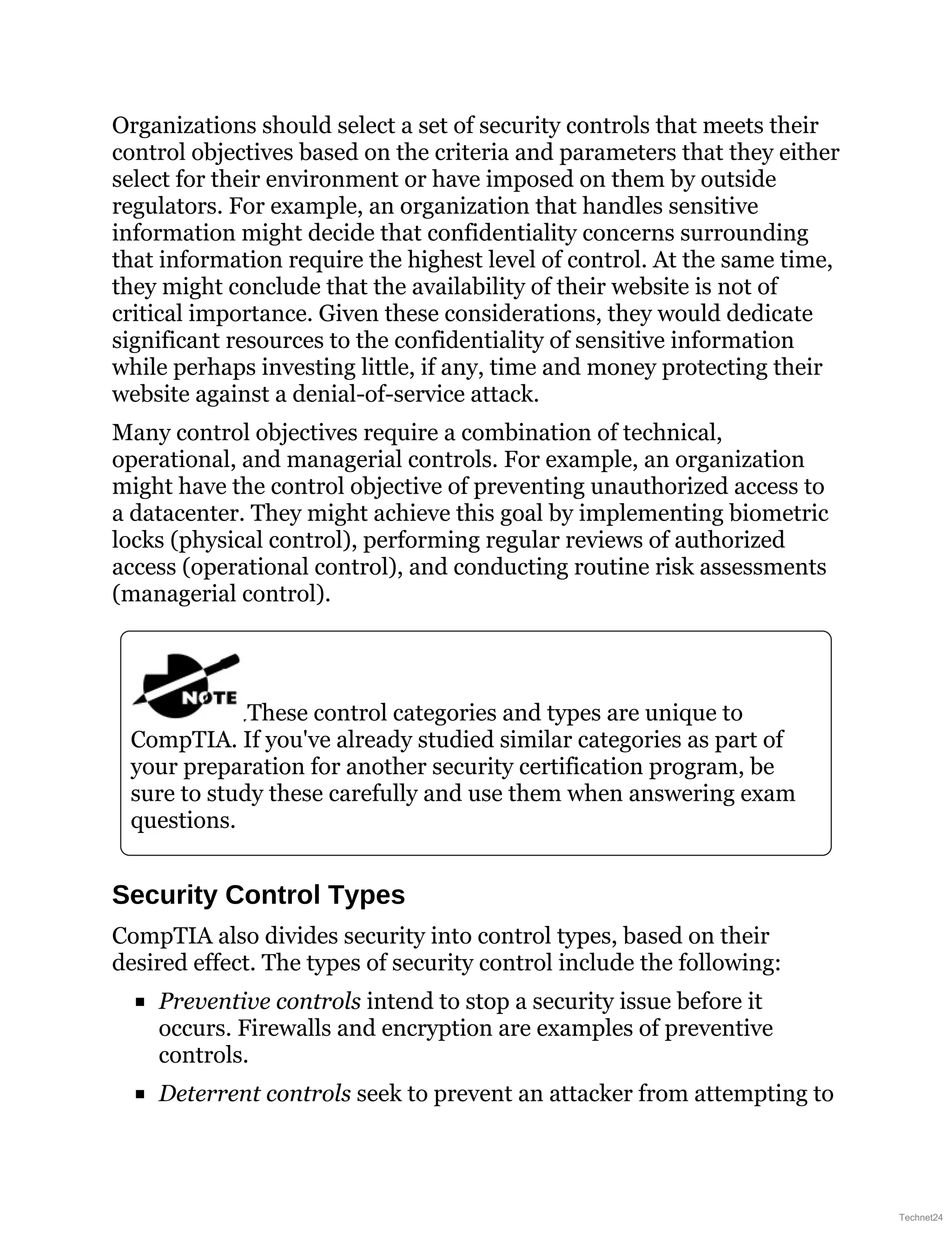 Organizations should select a set of security controls that meets their
control objectives based on the criteria and parameters that they either
select for their environment or have imposed on them by outside
regulators. For example, an organization that handles sensitive
information might decide that confidentiality concerns surrounding
that information require the highest level of control. At the same time,
they might conclude that the availability of their website is not of
critical importance. Given these considerations, they would dedicate
significant resources to the confidentiality of sensitive information
while perhaps investing little, if any, time and money protecting their
website against a denial-of-service attack.
Many control objectives require a combination of technical,
operational, and managerial controls. For example, an organization
might have the control objective of preventing unauthorized access to
a datacenter. They might achieve this goal by implementing biometric
locks (physical control), performing regular reviews of authorized
access (operational control), and conducting routine risk assessments
(managerial control).
These control categories and types are unique to
CompTIA. If you've already studied similar categories as part of
your preparation for another security certification program, be
sure to study these carefully and use them when answering exam
questions.
Security Control Types
CompTIA also divides security into control types, based on their
desired effect. The types of security control include the following:
Preventive controls intend to stop a security issue before it
occurs. Firewalls and encryption are examples of preventive
controls.
Deterrent controls seek to prevent an attacker from attempting to
Technet24
 