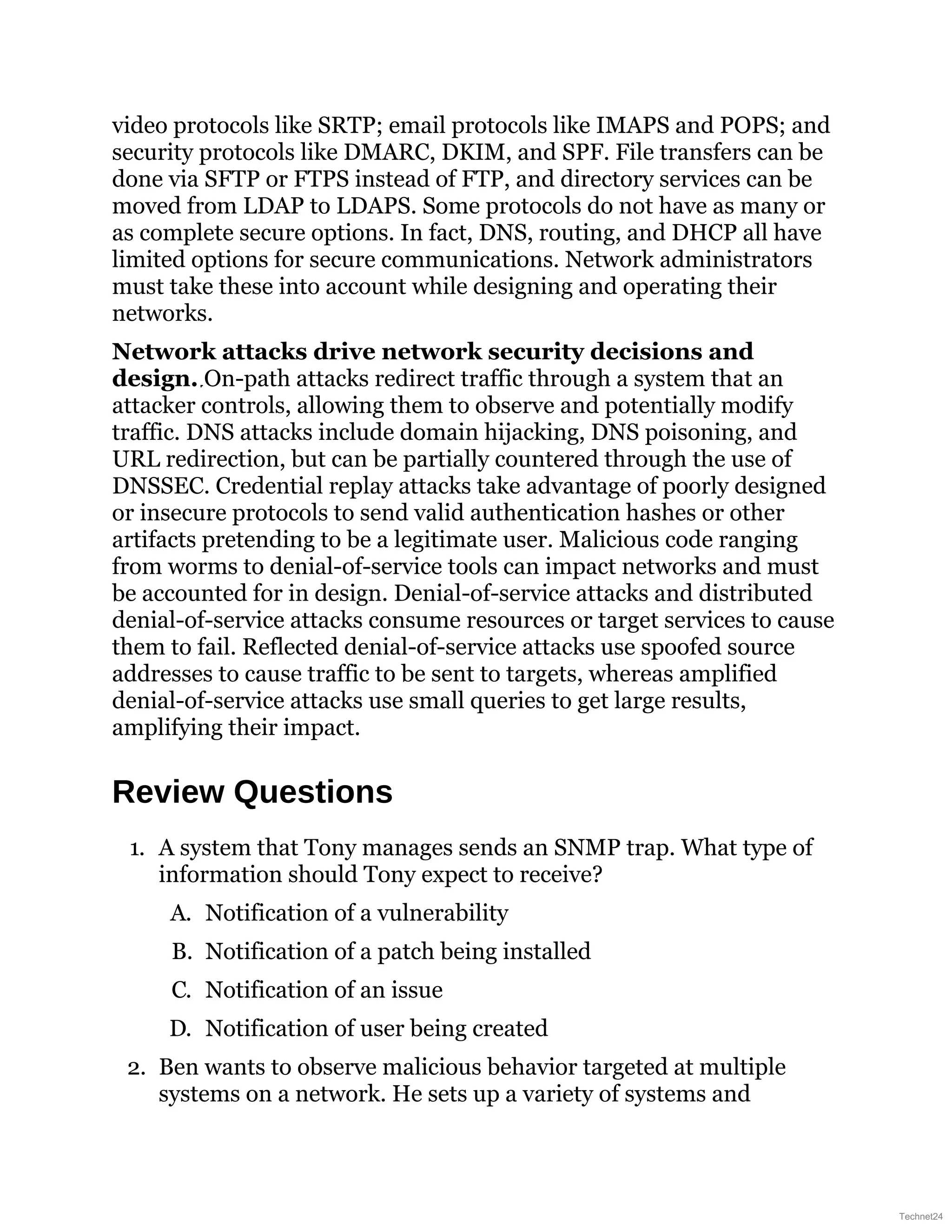 video protocols like SRTP; email protocols like IMAPS and POPS; and
security protocols like DMARC, DKIM, and SPF. File transfers can be
done via SFTP or FTPS instead of FTP, and directory services can be
moved from LDAP to LDAPS. Some protocols do not have as many or
as complete secure options. In fact, DNS, routing, and DHCP all have
limited options for secure communications. Network administrators
must take these into account while designing and operating their
networks.
Network attacks drive network security decisions and
design. On-path attacks redirect traffic through a system that an
attacker controls, allowing them to observe and potentially modify
traffic. DNS attacks include domain hijacking, DNS poisoning, and
URL redirection, but can be partially countered through the use of
DNSSEC. Credential replay attacks take advantage of poorly designed
or insecure protocols to send valid authentication hashes or other
artifacts pretending to be a legitimate user. Malicious code ranging
from worms to denial-of-service tools can impact networks and must
be accounted for in design. Denial-of-service attacks and distributed
denial-of-service attacks consume resources or target services to cause
them to fail. Reflected denial-of-service attacks use spoofed source
addresses to cause traffic to be sent to targets, whereas amplified
denial-of-service attacks use small queries to get large results,
amplifying their impact.
Review Questions
1. A system that Tony manages sends an SNMP trap. What type of
information should Tony expect to receive?
A. Notification of a vulnerability
B. Notification of a patch being installed
C. Notification of an issue
D. Notification of user being created
2. Ben wants to observe malicious behavior targeted at multiple
systems on a network. He sets up a variety of systems and
Technet24
 