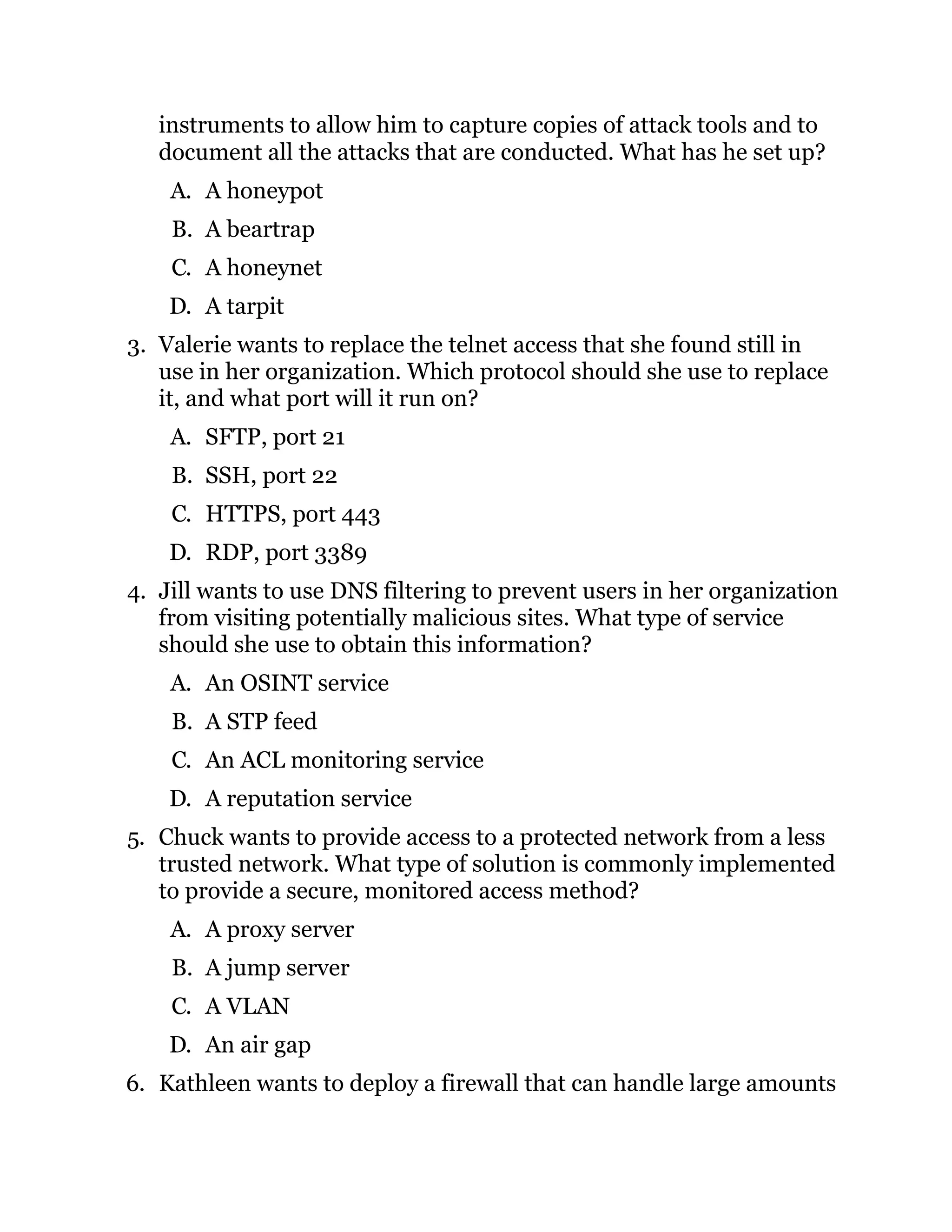 instruments to allow him to capture copies of attack tools and to
document all the attacks that are conducted. What has he set up?
A. A honeypot
B. A beartrap
C. A honeynet
D. A tarpit
3. Valerie wants to replace the telnet access that she found still in
use in her organization. Which protocol should she use to replace
it, and what port will it run on?
A. SFTP, port 21
B. SSH, port 22
C. HTTPS, port 443
D. RDP, port 3389
4. Jill wants to use DNS filtering to prevent users in her organization
from visiting potentially malicious sites. What type of service
should she use to obtain this information?
A. An OSINT service
B. A STP feed
C. An ACL monitoring service
D. A reputation service
5. Chuck wants to provide access to a protected network from a less
trusted network. What type of solution is commonly implemented
to provide a secure, monitored access method?
A. A proxy server
B. A jump server
C. A VLAN
D. An air gap
6. Kathleen wants to deploy a firewall that can handle large amounts
 