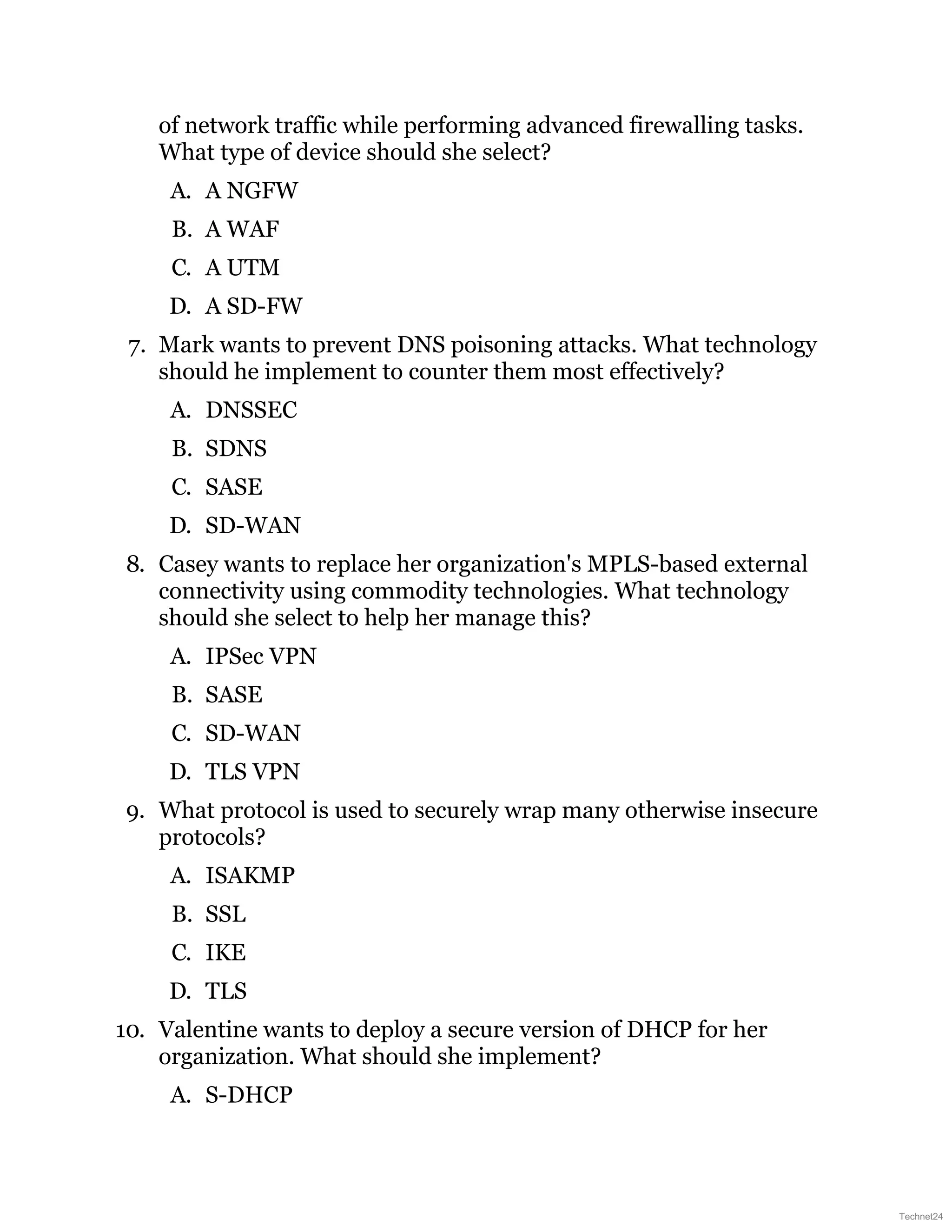 of network traffic while performing advanced firewalling tasks.
What type of device should she select?
A. A NGFW
B. A WAF
C. A UTM
D. A SD-FW
7. Mark wants to prevent DNS poisoning attacks. What technology
should he implement to counter them most effectively?
A. DNSSEC
B. SDNS
C. SASE
D. SD-WAN
8. Casey wants to replace her organization's MPLS-based external
connectivity using commodity technologies. What technology
should she select to help her manage this?
A. IPSec VPN
B. SASE
C. SD-WAN
D. TLS VPN
9. What protocol is used to securely wrap many otherwise insecure
protocols?
A. ISAKMP
B. SSL
C. IKE
D. TLS
10. Valentine wants to deploy a secure version of DHCP for her
organization. What should she implement?
A. S-DHCP
Technet24
 