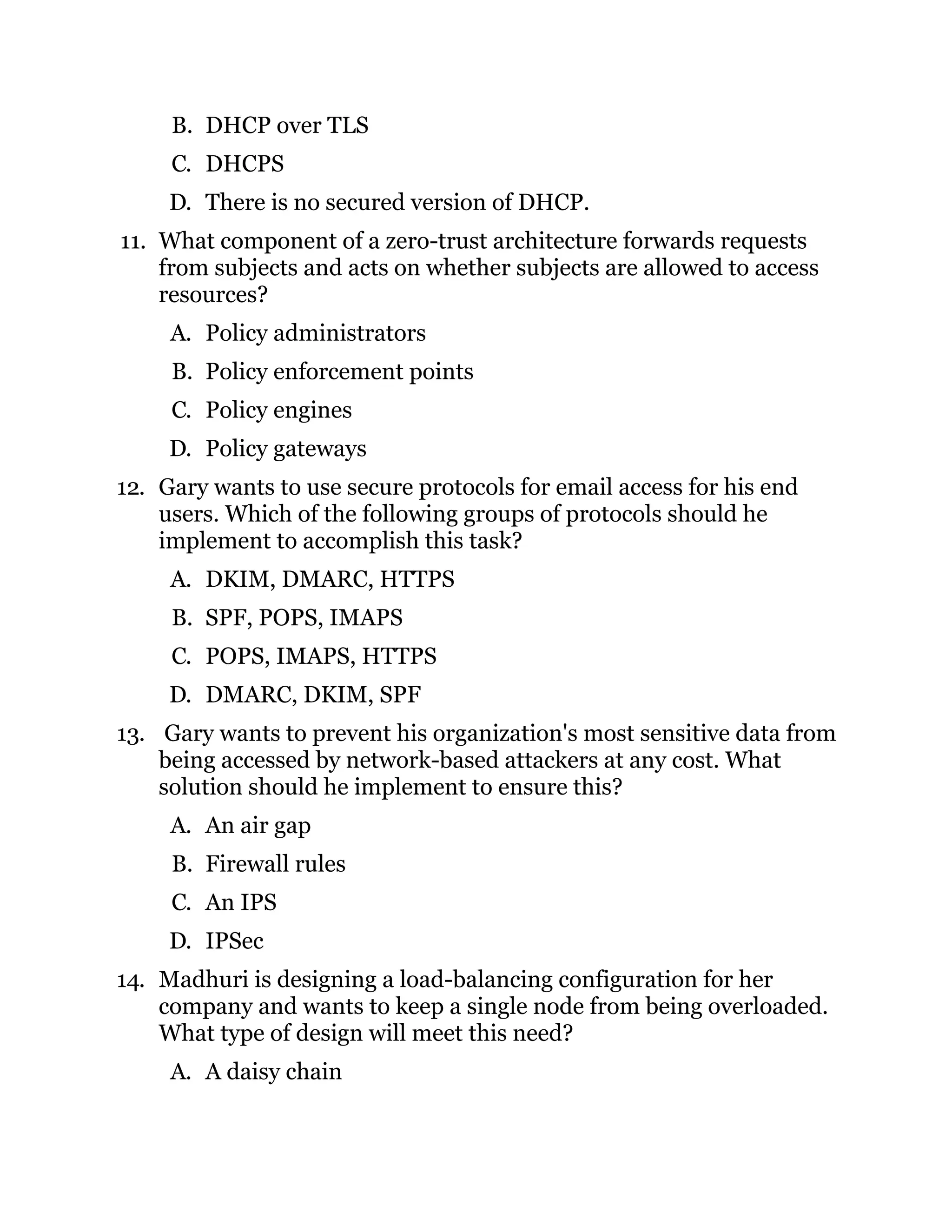 B. DHCP over TLS
C. DHCPS
D. There is no secured version of DHCP.
11. What component of a zero-trust architecture forwards requests
from subjects and acts on whether subjects are allowed to access
resources?
A. Policy administrators
B. Policy enforcement points
C. Policy engines
D. Policy gateways
12. Gary wants to use secure protocols for email access for his end
users. Which of the following groups of protocols should he
implement to accomplish this task?
A. DKIM, DMARC, HTTPS
B. SPF, POPS, IMAPS
C. POPS, IMAPS, HTTPS
D. DMARC, DKIM, SPF
13. Gary wants to prevent his organization's most sensitive data from
being accessed by network-based attackers at any cost. What
solution should he implement to ensure this?
A. An air gap
B. Firewall rules
C. An IPS
D. IPSec
14. Madhuri is designing a load-balancing configuration for her
company and wants to keep a single node from being overloaded.
What type of design will meet this need?
A. A daisy chain
 