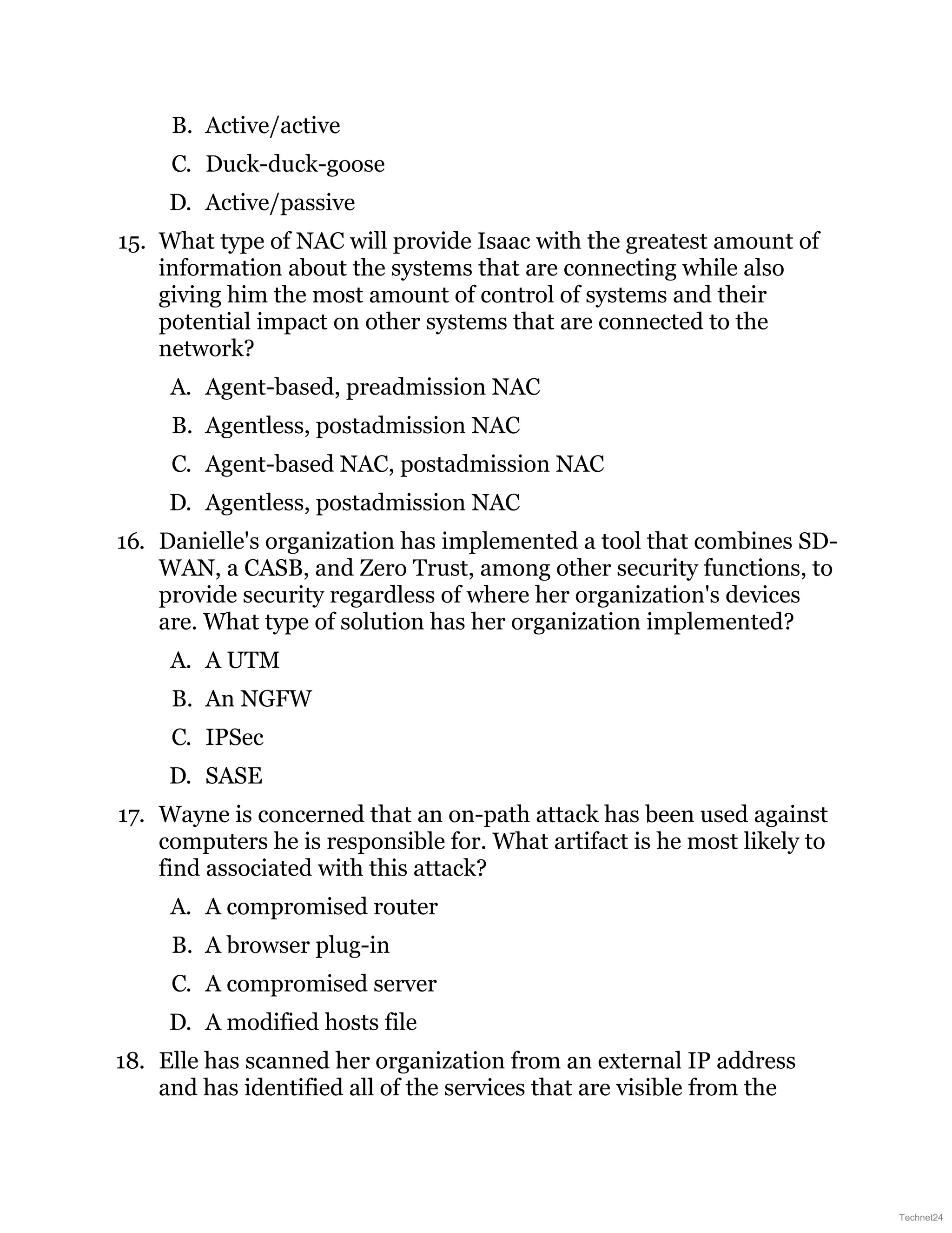 B. Active/active
C. Duck-duck-goose
D. Active/passive
15. What type of NAC will provide Isaac with the greatest amount of
information about the systems that are connecting while also
giving him the most amount of control of systems and their
potential impact on other systems that are connected to the
network?
A. Agent-based, preadmission NAC
B. Agentless, postadmission NAC
C. Agent-based NAC, postadmission NAC
D. Agentless, postadmission NAC
16. Danielle's organization has implemented a tool that combines SD-
WAN, a CASB, and Zero Trust, among other security functions, to
provide security regardless of where her organization's devices
are. What type of solution has her organization implemented?
A. A UTM
B. An NGFW
C. IPSec
D. SASE
17. Wayne is concerned that an on-path attack has been used against
computers he is responsible for. What artifact is he most likely to
find associated with this attack?
A. A compromised router
B. A browser plug-in
C. A compromised server
D. A modified hosts file
18. Elle has scanned her organization from an external IP address
and has identified all of the services that are visible from the
Technet24
 