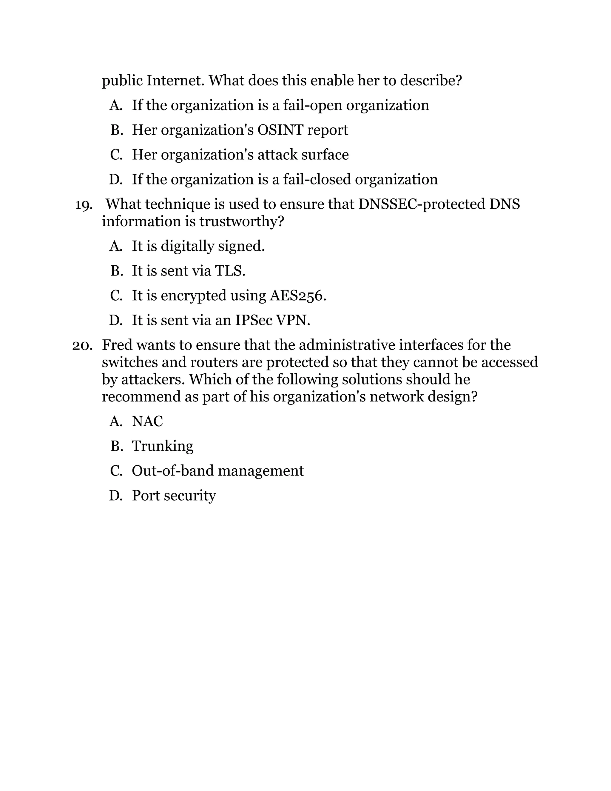 public Internet. What does this enable her to describe?
A. If the organization is a fail-open organization
B. Her organization's OSINT report
C. Her organization's attack surface
D. If the organization is a fail-closed organization
19. What technique is used to ensure that DNSSEC-protected DNS
information is trustworthy?
A. It is digitally signed.
B. It is sent via TLS.
C. It is encrypted using AES256.
D. It is sent via an IPSec VPN.
20. Fred wants to ensure that the administrative interfaces for the
switches and routers are protected so that they cannot be accessed
by attackers. Which of the following solutions should he
recommend as part of his organization's network design?
A. NAC
B. Trunking
C. Out-of-band management
D. Port security
 