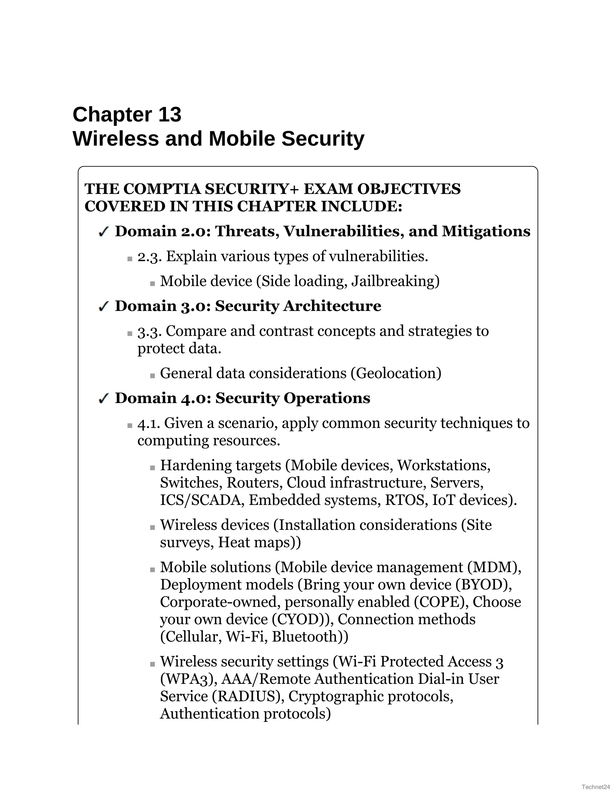Chapter 13
Wireless and Mobile Security
THE COMPTIA SECURITY+ EXAM OBJECTIVES
COVERED IN THIS CHAPTER INCLUDE:
Domain 2.0: Threats, Vulnerabilities, and Mitigations
2.3. Explain various types of vulnerabilities.
Mobile device (Side loading, Jailbreaking)
Domain 3.0: Security Architecture
3.3. Compare and contrast concepts and strategies to
protect data.
General data considerations (Geolocation)
Domain 4.0: Security Operations
4.1. Given a scenario, apply common security techniques to
computing resources.
Hardening targets (Mobile devices, Workstations,
Switches, Routers, Cloud infrastructure, Servers,
ICS/SCADA, Embedded systems, RTOS, IoT devices).
Wireless devices (Installation considerations (Site
surveys, Heat maps))
Mobile solutions (Mobile device management (MDM),
Deployment models (Bring your own device (BYOD),
Corporate-owned, personally enabled (COPE), Choose
your own device (CYOD)), Connection methods
(Cellular, Wi-Fi, Bluetooth))
Wireless security settings (Wi-Fi Protected Access 3
(WPA3), AAA/Remote Authentication Dial-in User
Service (RADIUS), Cryptographic protocols,
Authentication protocols)
Technet24
 