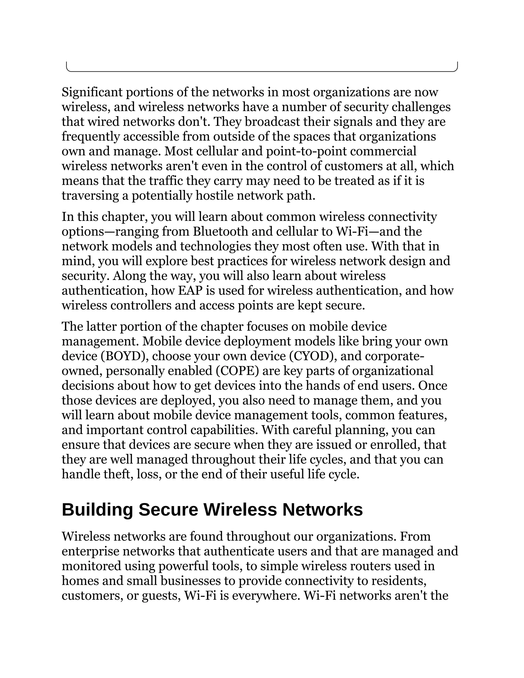 Significant portions of the networks in most organizations are now
wireless, and wireless networks have a number of security challenges
that wired networks don't. They broadcast their signals and they are
frequently accessible from outside of the spaces that organizations
own and manage. Most cellular and point-to-point commercial
wireless networks aren't even in the control of customers at all, which
means that the traffic they carry may need to be treated as if it is
traversing a potentially hostile network path.
In this chapter, you will learn about common wireless connectivity
options—ranging from Bluetooth and cellular to Wi-Fi—and the
network models and technologies they most often use. With that in
mind, you will explore best practices for wireless network design and
security. Along the way, you will also learn about wireless
authentication, how EAP is used for wireless authentication, and how
wireless controllers and access points are kept secure.
The latter portion of the chapter focuses on mobile device
management. Mobile device deployment models like bring your own
device (BOYD), choose your own device (CYOD), and corporate-
owned, personally enabled (COPE) are key parts of organizational
decisions about how to get devices into the hands of end users. Once
those devices are deployed, you also need to manage them, and you
will learn about mobile device management tools, common features,
and important control capabilities. With careful planning, you can
ensure that devices are secure when they are issued or enrolled, that
they are well managed throughout their life cycles, and that you can
handle theft, loss, or the end of their useful life cycle.
Building Secure Wireless Networks
Wireless networks are found throughout our organizations. From
enterprise networks that authenticate users and that are managed and
monitored using powerful tools, to simple wireless routers used in
homes and small businesses to provide connectivity to residents,
customers, or guests, Wi-Fi is everywhere. Wi-Fi networks aren't the
 