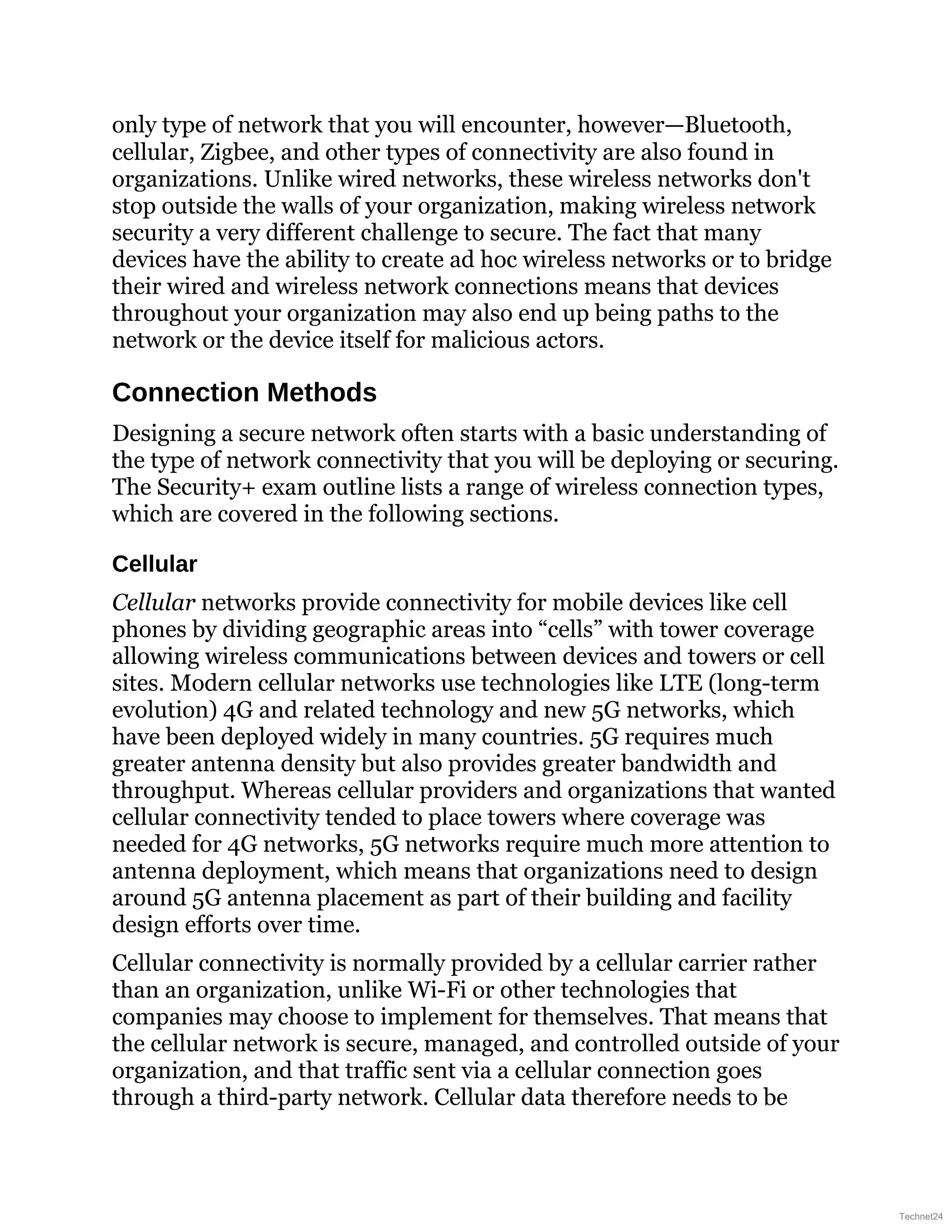 only type of network that you will encounter, however—Bluetooth,
cellular, Zigbee, and other types of connectivity are also found in
organizations. Unlike wired networks, these wireless networks don't
stop outside the walls of your organization, making wireless network
security a very different challenge to secure. The fact that many
devices have the ability to create ad hoc wireless networks or to bridge
their wired and wireless network connections means that devices
throughout your organization may also end up being paths to the
network or the device itself for malicious actors.
Connection Methods
Designing a secure network often starts with a basic understanding of
the type of network connectivity that you will be deploying or securing.
The Security+ exam outline lists a range of wireless connection types,
which are covered in the following sections.
Cellular
Cellular networks provide connectivity for mobile devices like cell
phones by dividing geographic areas into “cells” with tower coverage
allowing wireless communications between devices and towers or cell
sites. Modern cellular networks use technologies like LTE (long-term
evolution) 4G and related technology and new 5G networks, which
have been deployed widely in many countries. 5G requires much
greater antenna density but also provides greater bandwidth and
throughput. Whereas cellular providers and organizations that wanted
cellular connectivity tended to place towers where coverage was
needed for 4G networks, 5G networks require much more attention to
antenna deployment, which means that organizations need to design
around 5G antenna placement as part of their building and facility
design efforts over time.
Cellular connectivity is normally provided by a cellular carrier rather
than an organization, unlike Wi-Fi or other technologies that
companies may choose to implement for themselves. That means that
the cellular network is secure, managed, and controlled outside of your
organization, and that traffic sent via a cellular connection goes
through a third-party network. Cellular data therefore needs to be
Technet24
 