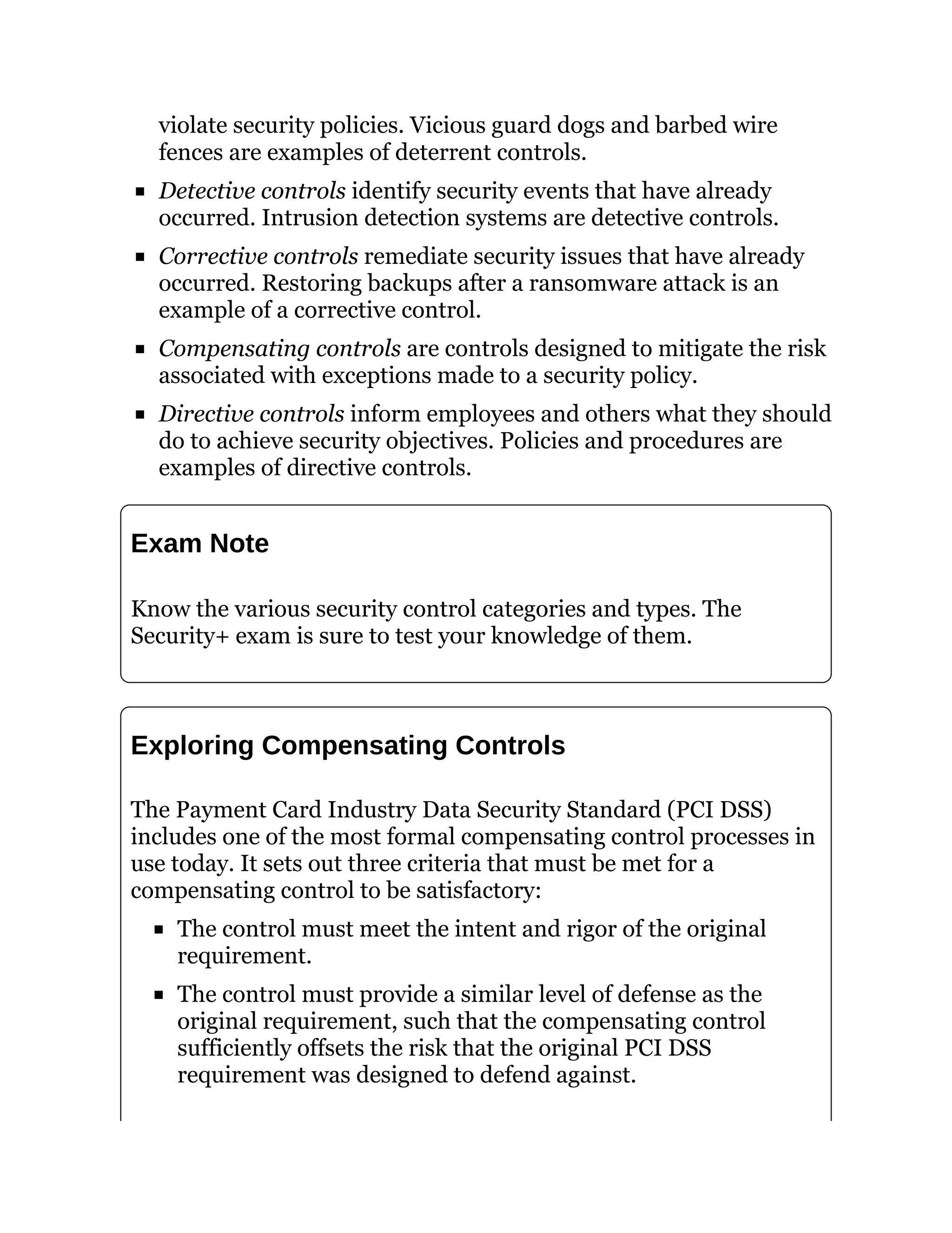 violate security policies. Vicious guard dogs and barbed wire
fences are examples of deterrent controls.
Detective controls identify security events that have already
occurred. Intrusion detection systems are detective controls.
Corrective controls remediate security issues that have already
occurred. Restoring backups after a ransomware attack is an
example of a corrective control.
Compensating controls are controls designed to mitigate the risk
associated with exceptions made to a security policy.
Directive controls inform employees and others what they should
do to achieve security objectives. Policies and procedures are
examples of directive controls.
Exam Note
Know the various security control categories and types. The
Security+ exam is sure to test your knowledge of them.
Exploring Compensating Controls
The Payment Card Industry Data Security Standard (PCI DSS)
includes one of the most formal compensating control processes in
use today. It sets out three criteria that must be met for a
compensating control to be satisfactory:
The control must meet the intent and rigor of the original
requirement.
The control must provide a similar level of defense as the
original requirement, such that the compensating control
sufficiently offsets the risk that the original PCI DSS
requirement was designed to defend against.
 