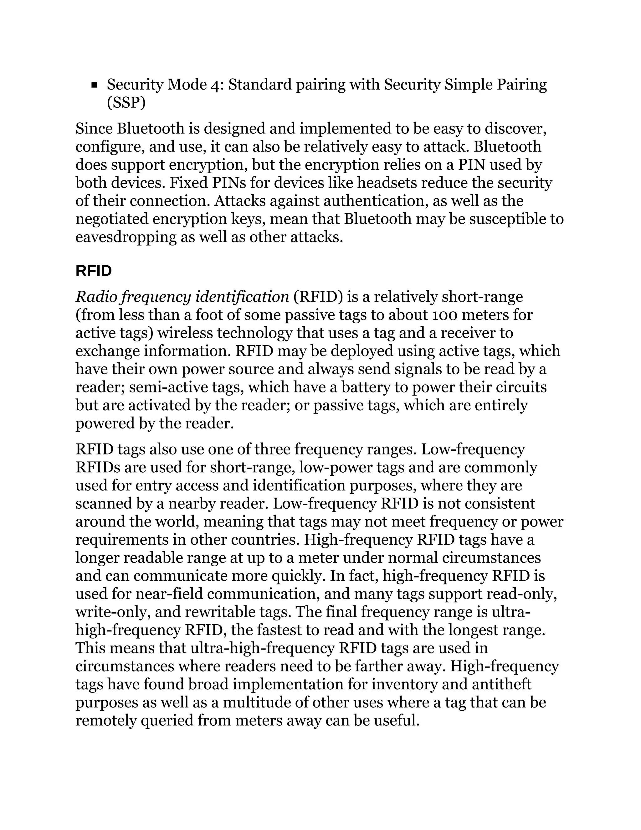Security Mode 4: Standard pairing with Security Simple Pairing
(SSP)
Since Bluetooth is designed and implemented to be easy to discover,
configure, and use, it can also be relatively easy to attack. Bluetooth
does support encryption, but the encryption relies on a PIN used by
both devices. Fixed PINs for devices like headsets reduce the security
of their connection. Attacks against authentication, as well as the
negotiated encryption keys, mean that Bluetooth may be susceptible to
eavesdropping as well as other attacks.
RFID
Radio frequency identification (RFID) is a relatively short-range
(from less than a foot of some passive tags to about 100 meters for
active tags) wireless technology that uses a tag and a receiver to
exchange information. RFID may be deployed using active tags, which
have their own power source and always send signals to be read by a
reader; semi-active tags, which have a battery to power their circuits
but are activated by the reader; or passive tags, which are entirely
powered by the reader.
RFID tags also use one of three frequency ranges. Low-frequency
RFIDs are used for short-range, low-power tags and are commonly
used for entry access and identification purposes, where they are
scanned by a nearby reader. Low-frequency RFID is not consistent
around the world, meaning that tags may not meet frequency or power
requirements in other countries. High-frequency RFID tags have a
longer readable range at up to a meter under normal circumstances
and can communicate more quickly. In fact, high-frequency RFID is
used for near-field communication, and many tags support read-only,
write-only, and rewritable tags. The final frequency range is ultra-
high-frequency RFID, the fastest to read and with the longest range.
This means that ultra-high-frequency RFID tags are used in
circumstances where readers need to be farther away. High-frequency
tags have found broad implementation for inventory and antitheft
purposes as well as a multitude of other uses where a tag that can be
remotely queried from meters away can be useful.
 