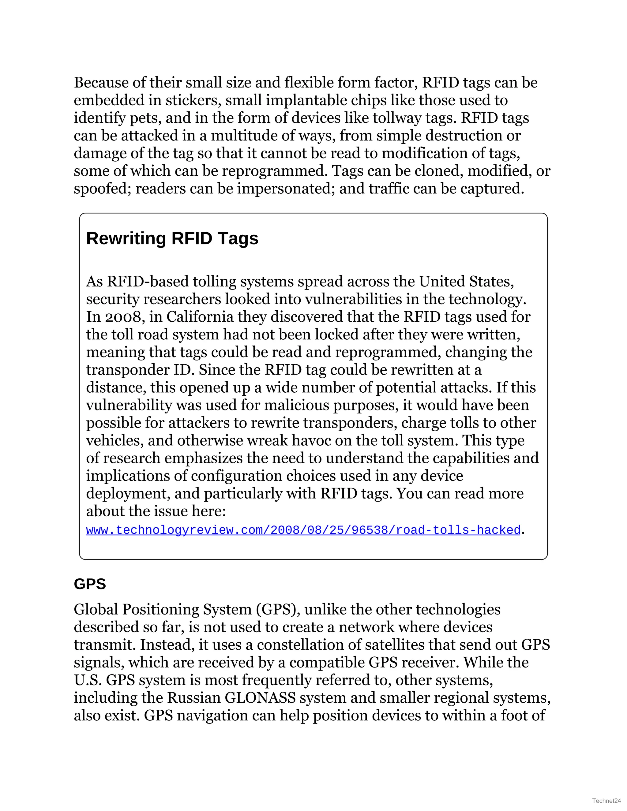 Because of their small size and flexible form factor, RFID tags can be
embedded in stickers, small implantable chips like those used to
identify pets, and in the form of devices like tollway tags. RFID tags
can be attacked in a multitude of ways, from simple destruction or
damage of the tag so that it cannot be read to modification of tags,
some of which can be reprogrammed. Tags can be cloned, modified, or
spoofed; readers can be impersonated; and traffic can be captured.
Rewriting RFID Tags
As RFID-based tolling systems spread across the United States,
security researchers looked into vulnerabilities in the technology.
In 2008, in California they discovered that the RFID tags used for
the toll road system had not been locked after they were written,
meaning that tags could be read and reprogrammed, changing the
transponder ID. Since the RFID tag could be rewritten at a
distance, this opened up a wide number of potential attacks. If this
vulnerability was used for malicious purposes, it would have been
possible for attackers to rewrite transponders, charge tolls to other
vehicles, and otherwise wreak havoc on the toll system. This type
of research emphasizes the need to understand the capabilities and
implications of configuration choices used in any device
deployment, and particularly with RFID tags. You can read more
about the issue here:
www.technologyreview.com/2008/08/25/96538/road-tolls-hacked.
GPS
Global Positioning System (GPS), unlike the other technologies
described so far, is not used to create a network where devices
transmit. Instead, it uses a constellation of satellites that send out GPS
signals, which are received by a compatible GPS receiver. While the
U.S. GPS system is most frequently referred to, other systems,
including the Russian GLONASS system and smaller regional systems,
also exist. GPS navigation can help position devices to within a foot of
Technet24
 
