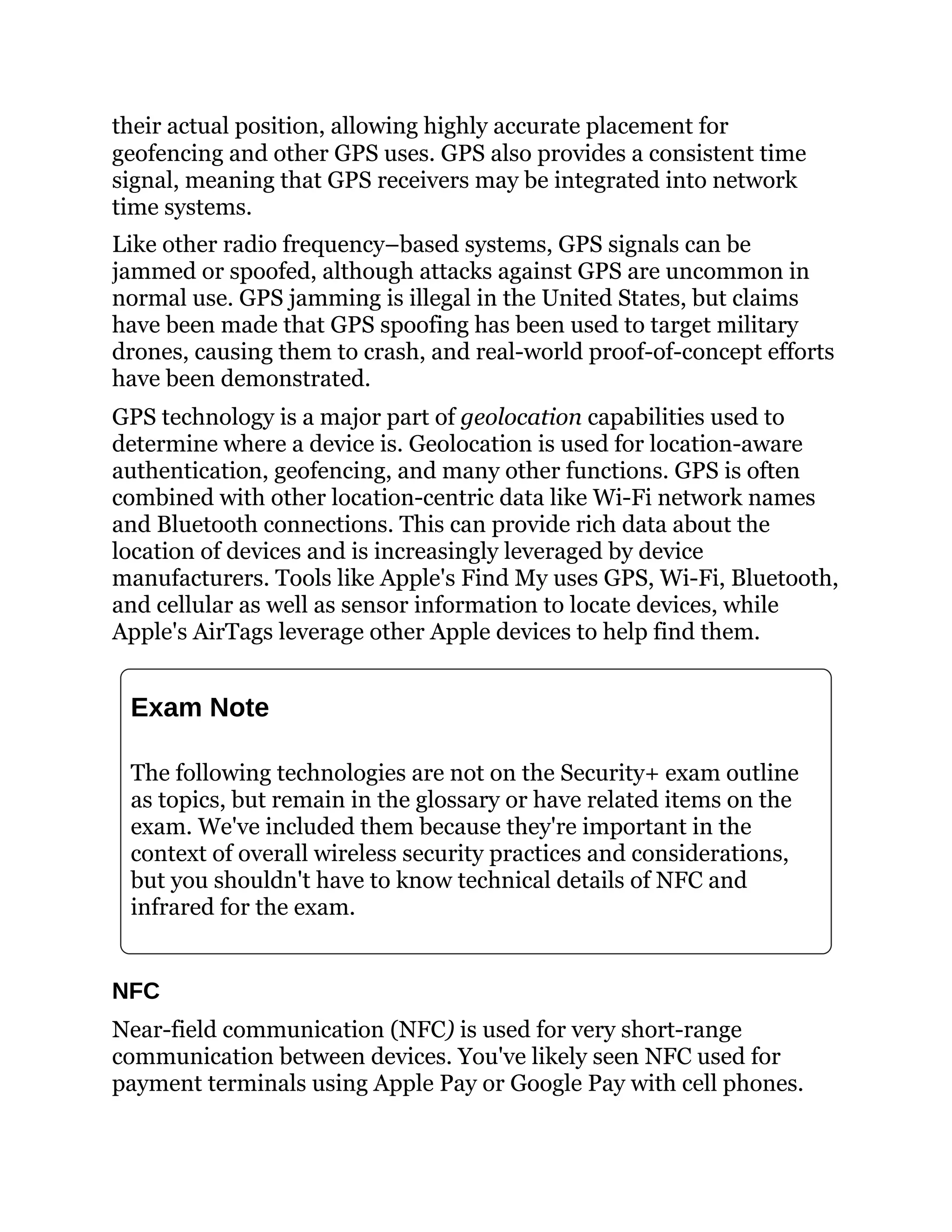 their actual position, allowing highly accurate placement for
geofencing and other GPS uses. GPS also provides a consistent time
signal, meaning that GPS receivers may be integrated into network
time systems.
Like other radio frequency–based systems, GPS signals can be
jammed or spoofed, although attacks against GPS are uncommon in
normal use. GPS jamming is illegal in the United States, but claims
have been made that GPS spoofing has been used to target military
drones, causing them to crash, and real-world proof-of-concept efforts
have been demonstrated.
GPS technology is a major part of geolocation capabilities used to
determine where a device is. Geolocation is used for location-aware
authentication, geofencing, and many other functions. GPS is often
combined with other location-centric data like Wi-Fi network names
and Bluetooth connections. This can provide rich data about the
location of devices and is increasingly leveraged by device
manufacturers. Tools like Apple's Find My uses GPS, Wi-Fi, Bluetooth,
and cellular as well as sensor information to locate devices, while
Apple's AirTags leverage other Apple devices to help find them.
Exam Note
The following technologies are not on the Security+ exam outline
as topics, but remain in the glossary or have related items on the
exam. We've included them because they're important in the
context of overall wireless security practices and considerations,
but you shouldn't have to know technical details of NFC and
infrared for the exam.
NFC
Near-field communication (NFC) is used for very short-range
communication between devices. You've likely seen NFC used for
payment terminals using Apple Pay or Google Pay with cell phones.
 