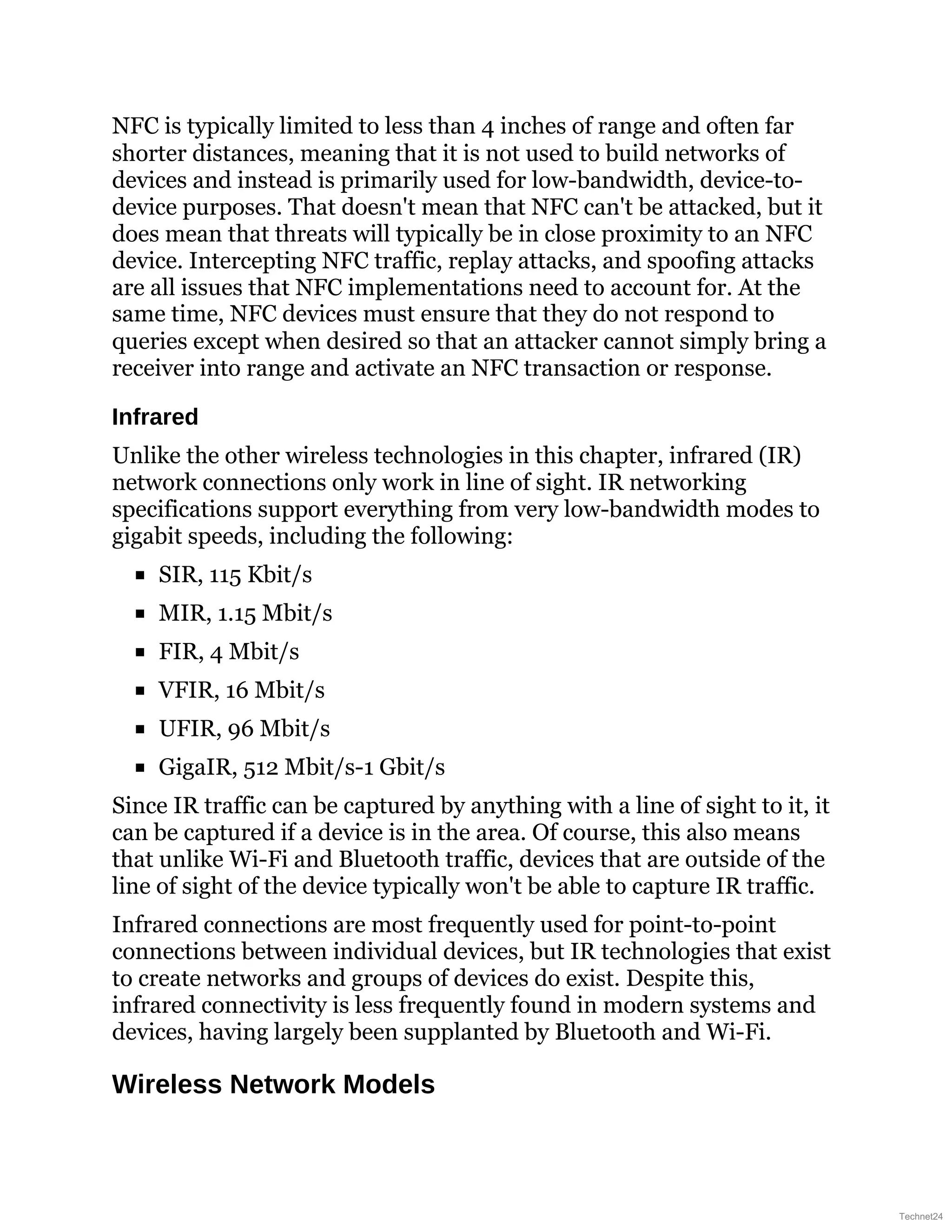 NFC is typically limited to less than 4 inches of range and often far
shorter distances, meaning that it is not used to build networks of
devices and instead is primarily used for low-bandwidth, device-to-
device purposes. That doesn't mean that NFC can't be attacked, but it
does mean that threats will typically be in close proximity to an NFC
device. Intercepting NFC traffic, replay attacks, and spoofing attacks
are all issues that NFC implementations need to account for. At the
same time, NFC devices must ensure that they do not respond to
queries except when desired so that an attacker cannot simply bring a
receiver into range and activate an NFC transaction or response.
Infrared
Unlike the other wireless technologies in this chapter, infrared (IR)
network connections only work in line of sight. IR networking
specifications support everything from very low-bandwidth modes to
gigabit speeds, including the following:
SIR, 115 Kbit/s
MIR, 1.15 Mbit/s
FIR, 4 Mbit/s
VFIR, 16 Mbit/s
UFIR, 96 Mbit/s
GigaIR, 512 Mbit/s-1 Gbit/s
Since IR traffic can be captured by anything with a line of sight to it, it
can be captured if a device is in the area. Of course, this also means
that unlike Wi-Fi and Bluetooth traffic, devices that are outside of the
line of sight of the device typically won't be able to capture IR traffic.
Infrared connections are most frequently used for point-to-point
connections between individual devices, but IR technologies that exist
to create networks and groups of devices do exist. Despite this,
infrared connectivity is less frequently found in modern systems and
devices, having largely been supplanted by Bluetooth and Wi-Fi.
Wireless Network Models
Technet24
 