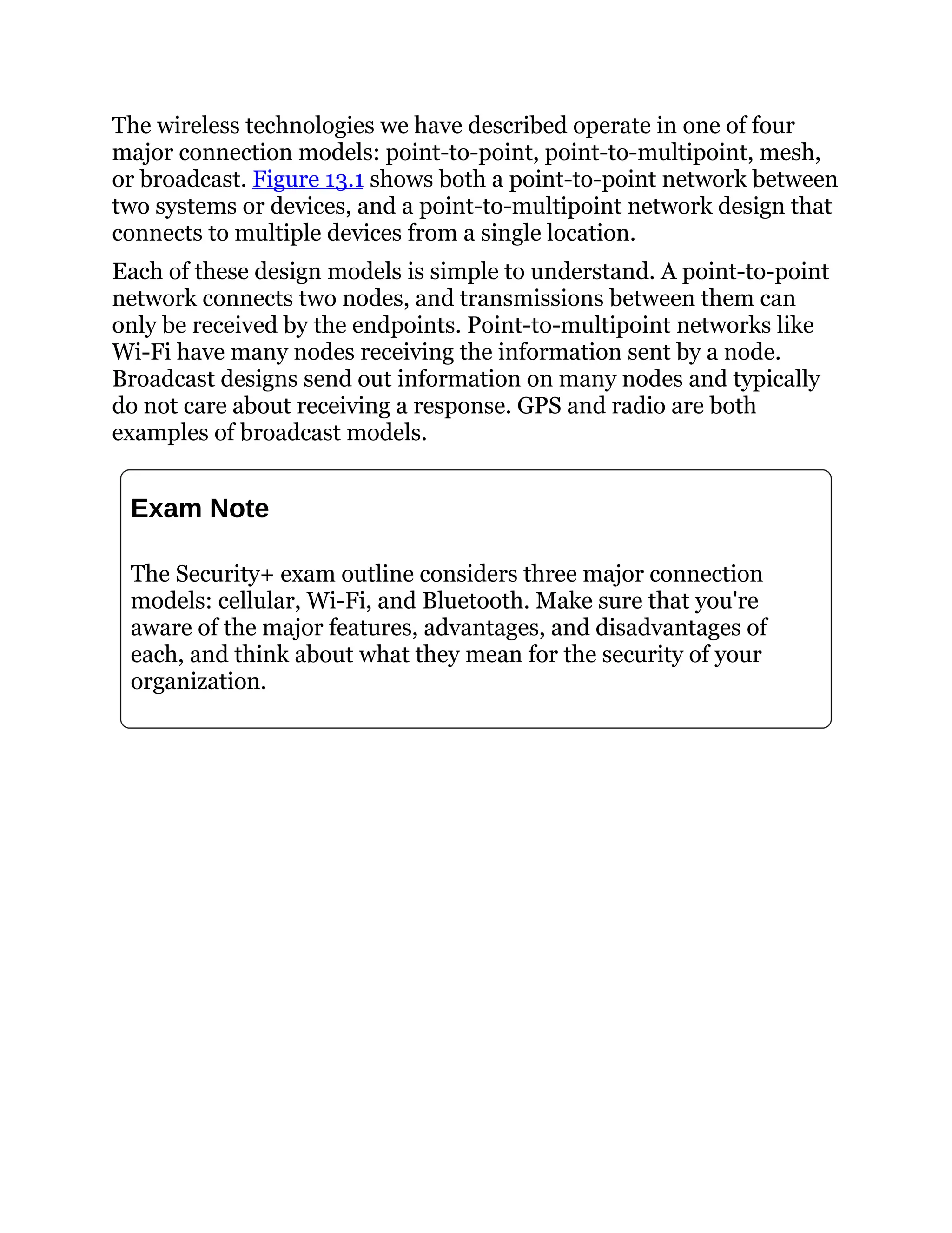 The wireless technologies we have described operate in one of four
major connection models: point-to-point, point-to-multipoint, mesh,
or broadcast. Figure 13.1 shows both a point-to-point network between
two systems or devices, and a point-to-multipoint network design that
connects to multiple devices from a single location.
Each of these design models is simple to understand. A point-to-point
network connects two nodes, and transmissions between them can
only be received by the endpoints. Point-to-multipoint networks like
Wi-Fi have many nodes receiving the information sent by a node.
Broadcast designs send out information on many nodes and typically
do not care about receiving a response. GPS and radio are both
examples of broadcast models.
Exam Note
The Security+ exam outline considers three major connection
models: cellular, Wi-Fi, and Bluetooth. Make sure that you're
aware of the major features, advantages, and disadvantages of
each, and think about what they mean for the security of your
organization.
 