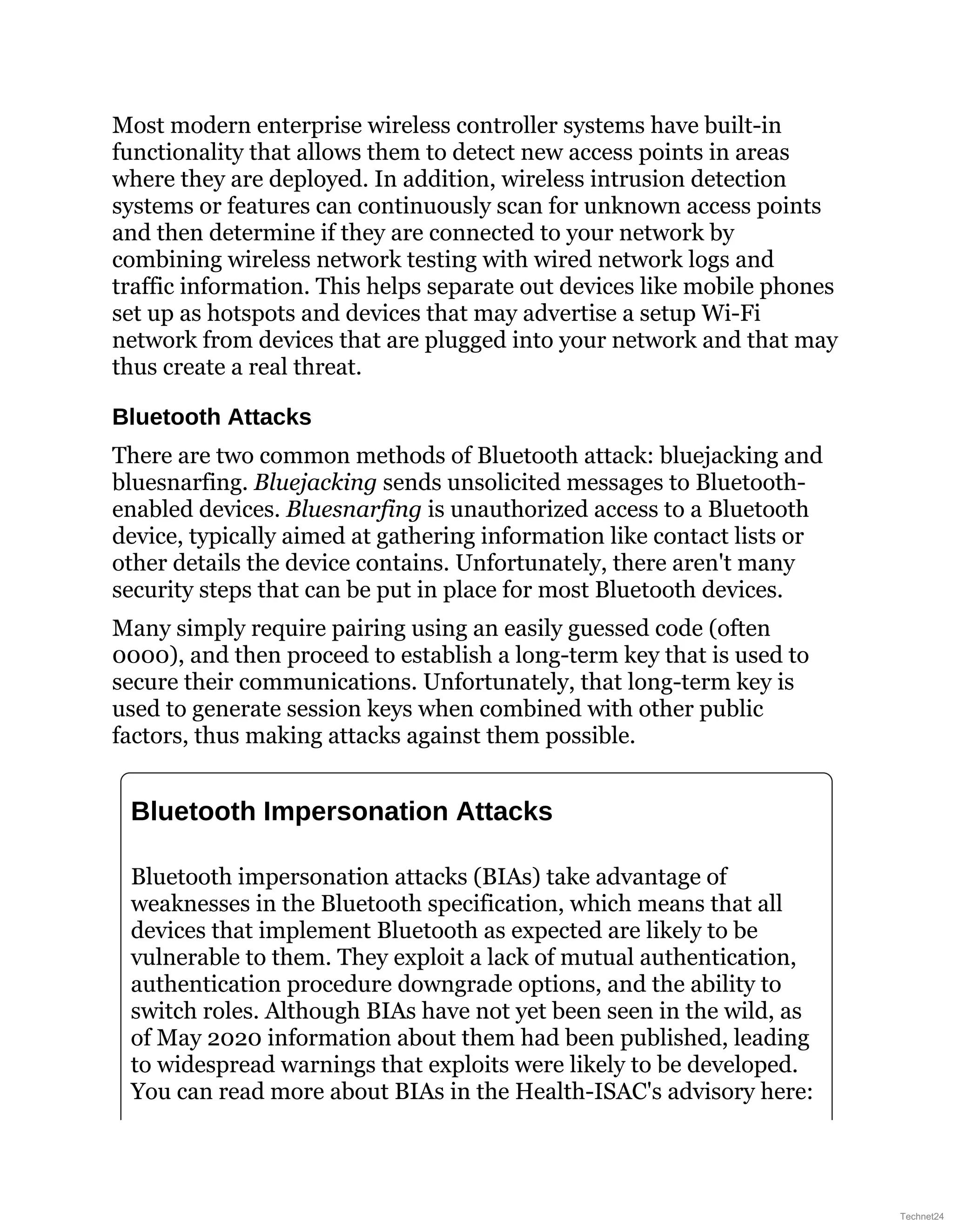 Most modern enterprise wireless controller systems have built-in
functionality that allows them to detect new access points in areas
where they are deployed. In addition, wireless intrusion detection
systems or features can continuously scan for unknown access points
and then determine if they are connected to your network by
combining wireless network testing with wired network logs and
traffic information. This helps separate out devices like mobile phones
set up as hotspots and devices that may advertise a setup Wi-Fi
network from devices that are plugged into your network and that may
thus create a real threat.
Bluetooth Attacks
There are two common methods of Bluetooth attack: bluejacking and
bluesnarfing. Bluejacking sends unsolicited messages to Bluetooth-
enabled devices. Bluesnarfing is unauthorized access to a Bluetooth
device, typically aimed at gathering information like contact lists or
other details the device contains. Unfortunately, there aren't many
security steps that can be put in place for most Bluetooth devices.
Many simply require pairing using an easily guessed code (often
0000), and then proceed to establish a long-term key that is used to
secure their communications. Unfortunately, that long-term key is
used to generate session keys when combined with other public
factors, thus making attacks against them possible.
Bluetooth Impersonation Attacks
Bluetooth impersonation attacks (BIAs) take advantage of
weaknesses in the Bluetooth specification, which means that all
devices that implement Bluetooth as expected are likely to be
vulnerable to them. They exploit a lack of mutual authentication,
authentication procedure downgrade options, and the ability to
switch roles. Although BIAs have not yet been seen in the wild, as
of May 2020 information about them had been published, leading
to widespread warnings that exploits were likely to be developed.
You can read more about BIAs in the Health-ISAC's advisory here:
Technet24
 