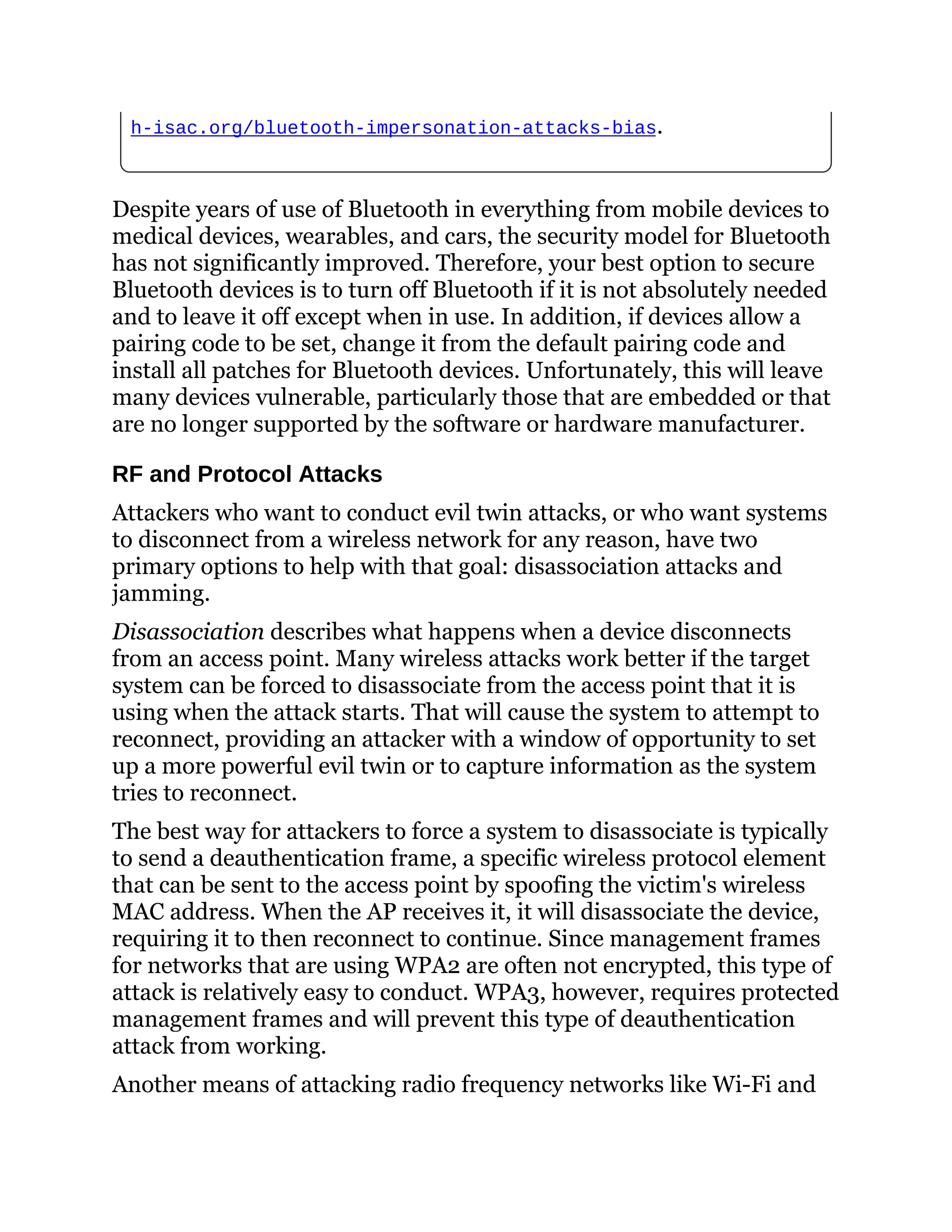 h-isac.org/bluetooth-impersonation-attacks-bias.
Despite years of use of Bluetooth in everything from mobile devices to
medical devices, wearables, and cars, the security model for Bluetooth
has not significantly improved. Therefore, your best option to secure
Bluetooth devices is to turn off Bluetooth if it is not absolutely needed
and to leave it off except when in use. In addition, if devices allow a
pairing code to be set, change it from the default pairing code and
install all patches for Bluetooth devices. Unfortunately, this will leave
many devices vulnerable, particularly those that are embedded or that
are no longer supported by the software or hardware manufacturer.
RF and Protocol Attacks
Attackers who want to conduct evil twin attacks, or who want systems
to disconnect from a wireless network for any reason, have two
primary options to help with that goal: disassociation attacks and
jamming.
Disassociation describes what happens when a device disconnects
from an access point. Many wireless attacks work better if the target
system can be forced to disassociate from the access point that it is
using when the attack starts. That will cause the system to attempt to
reconnect, providing an attacker with a window of opportunity to set
up a more powerful evil twin or to capture information as the system
tries to reconnect.
The best way for attackers to force a system to disassociate is typically
to send a deauthentication frame, a specific wireless protocol element
that can be sent to the access point by spoofing the victim's wireless
MAC address. When the AP receives it, it will disassociate the device,
requiring it to then reconnect to continue. Since management frames
for networks that are using WPA2 are often not encrypted, this type of
attack is relatively easy to conduct. WPA3, however, requires protected
management frames and will prevent this type of deauthentication
attack from working.
Another means of attacking radio frequency networks like Wi-Fi and
 
