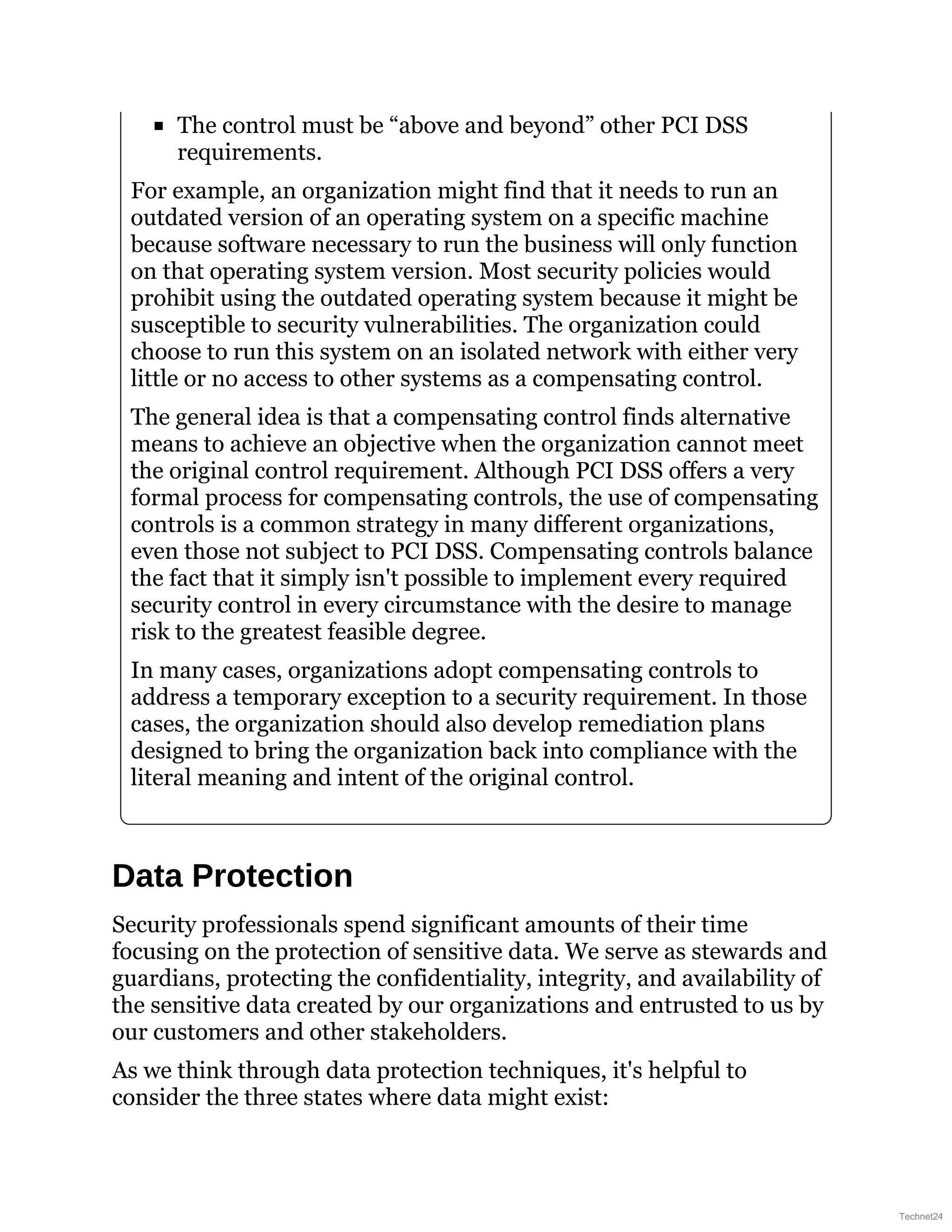 The control must be “above and beyond” other PCI DSS
requirements.
For example, an organization might find that it needs to run an
outdated version of an operating system on a specific machine
because software necessary to run the business will only function
on that operating system version. Most security policies would
prohibit using the outdated operating system because it might be
susceptible to security vulnerabilities. The organization could
choose to run this system on an isolated network with either very
little or no access to other systems as a compensating control.
The general idea is that a compensating control finds alternative
means to achieve an objective when the organization cannot meet
the original control requirement. Although PCI DSS offers a very
formal process for compensating controls, the use of compensating
controls is a common strategy in many different organizations,
even those not subject to PCI DSS. Compensating controls balance
the fact that it simply isn't possible to implement every required
security control in every circumstance with the desire to manage
risk to the greatest feasible degree.
In many cases, organizations adopt compensating controls to
address a temporary exception to a security requirement. In those
cases, the organization should also develop remediation plans
designed to bring the organization back into compliance with the
literal meaning and intent of the original control.
Data Protection
Security professionals spend significant amounts of their time
focusing on the protection of sensitive data. We serve as stewards and
guardians, protecting the confidentiality, integrity, and availability of
the sensitive data created by our organizations and entrusted to us by
our customers and other stakeholders.
As we think through data protection techniques, it's helpful to
consider the three states where data might exist:
Technet24
 