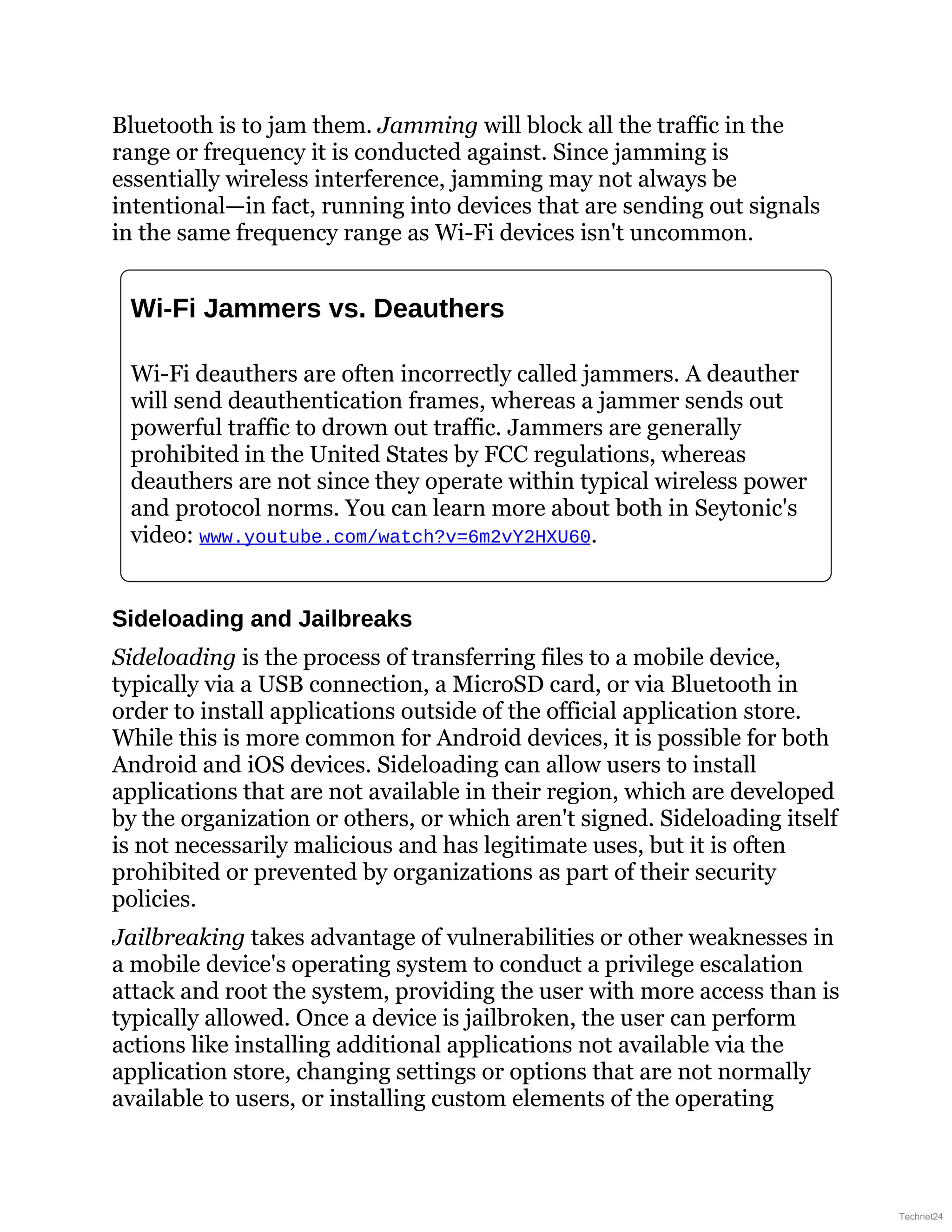 Bluetooth is to jam them. Jamming will block all the traffic in the
range or frequency it is conducted against. Since jamming is
essentially wireless interference, jamming may not always be
intentional—in fact, running into devices that are sending out signals
in the same frequency range as Wi-Fi devices isn't uncommon.
Wi-Fi Jammers vs. Deauthers
Wi-Fi deauthers are often incorrectly called jammers. A deauther
will send deauthentication frames, whereas a jammer sends out
powerful traffic to drown out traffic. Jammers are generally
prohibited in the United States by FCC regulations, whereas
deauthers are not since they operate within typical wireless power
and protocol norms. You can learn more about both in Seytonic's
video: www.youtube.com/watch?v=6m2vY2HXU60.
Sideloading and Jailbreaks
Sideloading is the process of transferring files to a mobile device,
typically via a USB connection, a MicroSD card, or via Bluetooth in
order to install applications outside of the official application store.
While this is more common for Android devices, it is possible for both
Android and iOS devices. Sideloading can allow users to install
applications that are not available in their region, which are developed
by the organization or others, or which aren't signed. Sideloading itself
is not necessarily malicious and has legitimate uses, but it is often
prohibited or prevented by organizations as part of their security
policies.
Jailbreaking takes advantage of vulnerabilities or other weaknesses in
a mobile device's operating system to conduct a privilege escalation
attack and root the system, providing the user with more access than is
typically allowed. Once a device is jailbroken, the user can perform
actions like installing additional applications not available via the
application store, changing settings or options that are not normally
available to users, or installing custom elements of the operating
Technet24
 