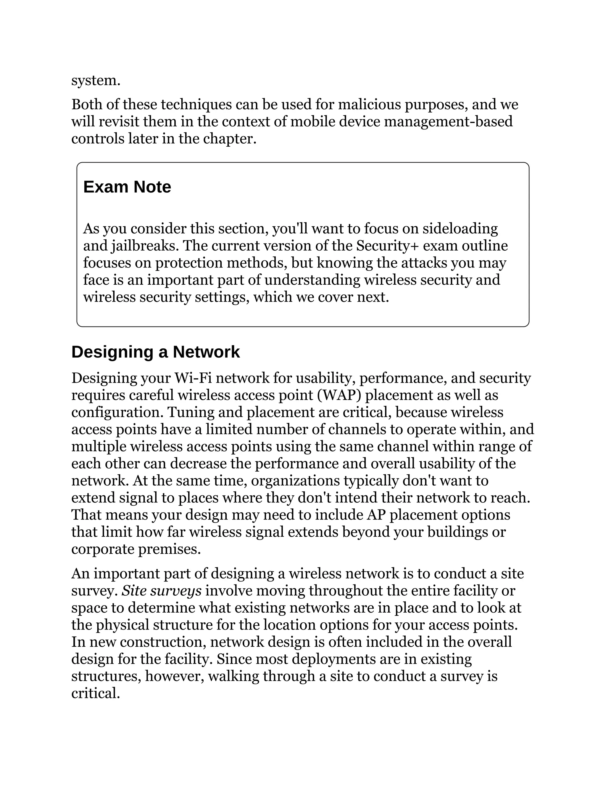 system.
Both of these techniques can be used for malicious purposes, and we
will revisit them in the context of mobile device management-based
controls later in the chapter.
Exam Note
As you consider this section, you'll want to focus on sideloading
and jailbreaks. The current version of the Security+ exam outline
focuses on protection methods, but knowing the attacks you may
face is an important part of understanding wireless security and
wireless security settings, which we cover next.
Designing a Network
Designing your Wi-Fi network for usability, performance, and security
requires careful wireless access point (WAP) placement as well as
configuration. Tuning and placement are critical, because wireless
access points have a limited number of channels to operate within, and
multiple wireless access points using the same channel within range of
each other can decrease the performance and overall usability of the
network. At the same time, organizations typically don't want to
extend signal to places where they don't intend their network to reach.
That means your design may need to include AP placement options
that limit how far wireless signal extends beyond your buildings or
corporate premises.
An important part of designing a wireless network is to conduct a site
survey. Site surveys involve moving throughout the entire facility or
space to determine what existing networks are in place and to look at
the physical structure for the location options for your access points.
In new construction, network design is often included in the overall
design for the facility. Since most deployments are in existing
structures, however, walking through a site to conduct a survey is
critical.
 
