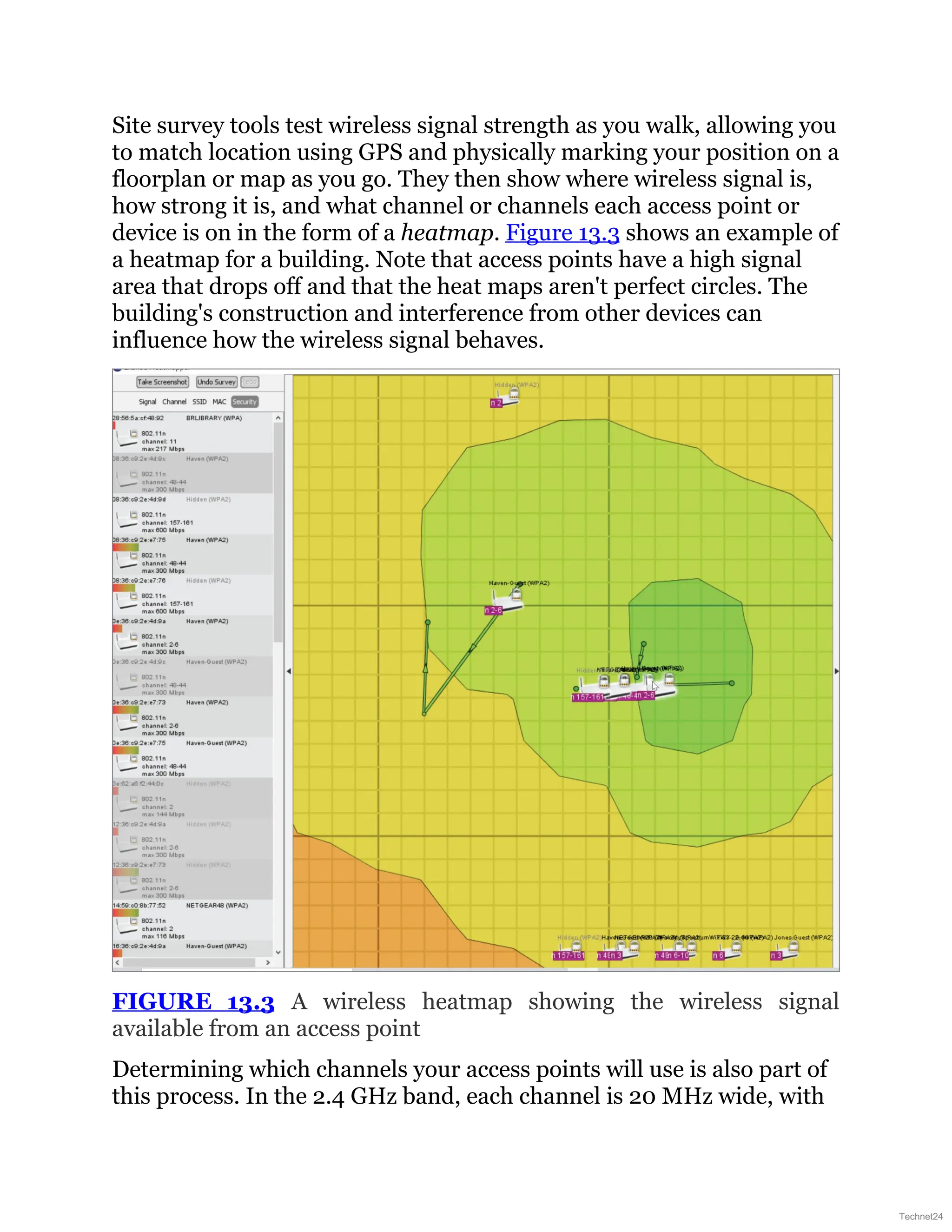 Site survey tools test wireless signal strength as you walk, allowing you
to match location using GPS and physically marking your position on a
floorplan or map as you go. They then show where wireless signal is,
how strong it is, and what channel or channels each access point or
device is on in the form of a heatmap. Figure 13.3 shows an example of
a heatmap for a building. Note that access points have a high signal
area that drops off and that the heat maps aren't perfect circles. The
building's construction and interference from other devices can
influence how the wireless signal behaves.
FIGURE 13.3 A wireless heatmap showing the wireless signal
available from an access point
Determining which channels your access points will use is also part of
this process. In the 2.4 GHz band, each channel is 20 MHz wide, with
Technet24
 