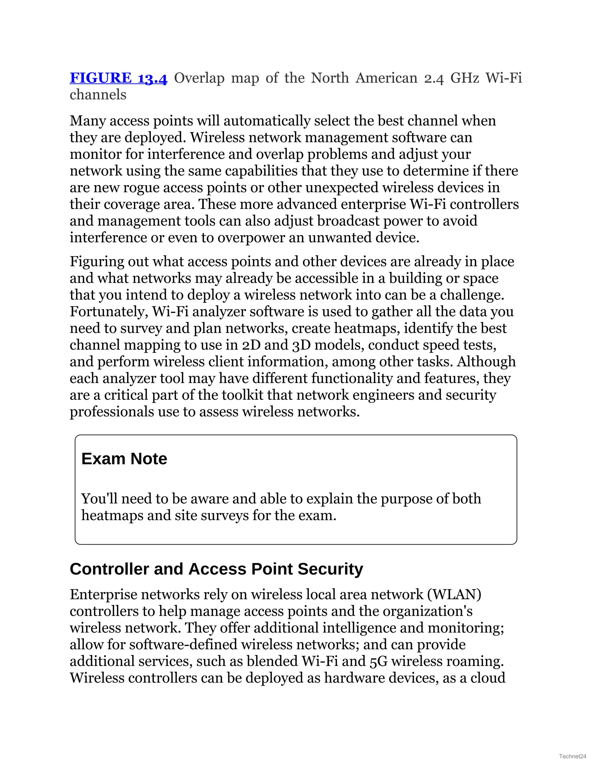 FIGURE 13.4 Overlap map of the North American 2.4 GHz Wi-Fi
channels
Many access points will automatically select the best channel when
they are deployed. Wireless network management software can
monitor for interference and overlap problems and adjust your
network using the same capabilities that they use to determine if there
are new rogue access points or other unexpected wireless devices in
their coverage area. These more advanced enterprise Wi-Fi controllers
and management tools can also adjust broadcast power to avoid
interference or even to overpower an unwanted device.
Figuring out what access points and other devices are already in place
and what networks may already be accessible in a building or space
that you intend to deploy a wireless network into can be a challenge.
Fortunately, Wi-Fi analyzer software is used to gather all the data you
need to survey and plan networks, create heatmaps, identify the best
channel mapping to use in 2D and 3D models, conduct speed tests,
and perform wireless client information, among other tasks. Although
each analyzer tool may have different functionality and features, they
are a critical part of the toolkit that network engineers and security
professionals use to assess wireless networks.
Exam Note
You'll need to be aware and able to explain the purpose of both
heatmaps and site surveys for the exam.
Controller and Access Point Security
Enterprise networks rely on wireless local area network (WLAN)
controllers to help manage access points and the organization's
wireless network. They offer additional intelligence and monitoring;
allow for software-defined wireless networks; and can provide
additional services, such as blended Wi-Fi and 5G wireless roaming.
Wireless controllers can be deployed as hardware devices, as a cloud
Technet24
 