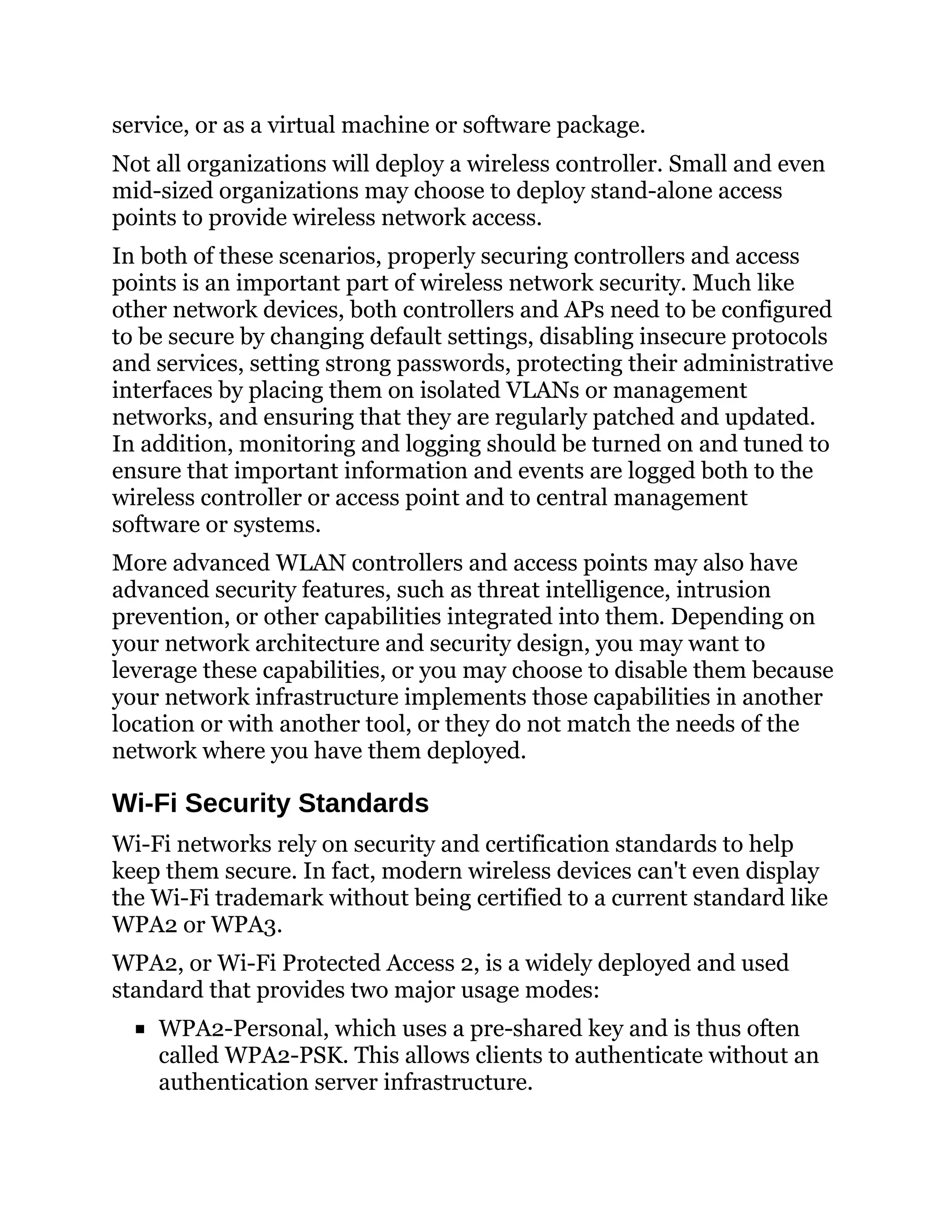 service, or as a virtual machine or software package.
Not all organizations will deploy a wireless controller. Small and even
mid-sized organizations may choose to deploy stand-alone access
points to provide wireless network access.
In both of these scenarios, properly securing controllers and access
points is an important part of wireless network security. Much like
other network devices, both controllers and APs need to be configured
to be secure by changing default settings, disabling insecure protocols
and services, setting strong passwords, protecting their administrative
interfaces by placing them on isolated VLANs or management
networks, and ensuring that they are regularly patched and updated.
In addition, monitoring and logging should be turned on and tuned to
ensure that important information and events are logged both to the
wireless controller or access point and to central management
software or systems.
More advanced WLAN controllers and access points may also have
advanced security features, such as threat intelligence, intrusion
prevention, or other capabilities integrated into them. Depending on
your network architecture and security design, you may want to
leverage these capabilities, or you may choose to disable them because
your network infrastructure implements those capabilities in another
location or with another tool, or they do not match the needs of the
network where you have them deployed.
Wi-Fi Security Standards
Wi-Fi networks rely on security and certification standards to help
keep them secure. In fact, modern wireless devices can't even display
the Wi-Fi trademark without being certified to a current standard like
WPA2 or WPA3.
WPA2, or Wi-Fi Protected Access 2, is a widely deployed and used
standard that provides two major usage modes:
WPA2-Personal, which uses a pre-shared key and is thus often
called WPA2-PSK. This allows clients to authenticate without an
authentication server infrastructure.
 