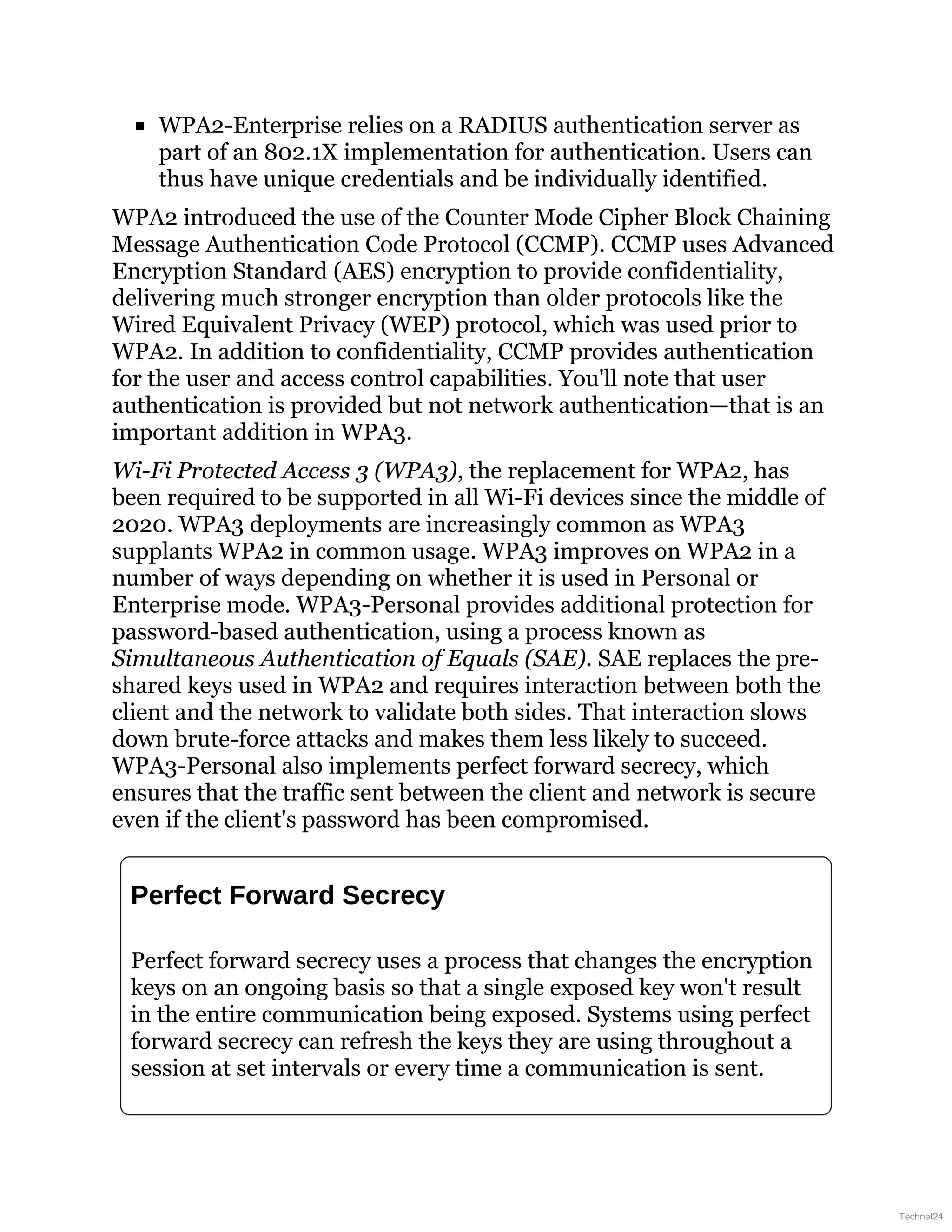 WPA2-Enterprise relies on a RADIUS authentication server as
part of an 802.1X implementation for authentication. Users can
thus have unique credentials and be individually identified.
WPA2 introduced the use of the Counter Mode Cipher Block Chaining
Message Authentication Code Protocol (CCMP). CCMP uses Advanced
Encryption Standard (AES) encryption to provide confidentiality,
delivering much stronger encryption than older protocols like the
Wired Equivalent Privacy (WEP) protocol, which was used prior to
WPA2. In addition to confidentiality, CCMP provides authentication
for the user and access control capabilities. You'll note that user
authentication is provided but not network authentication—that is an
important addition in WPA3.
Wi-Fi Protected Access 3 (WPA3), the replacement for WPA2, has
been required to be supported in all Wi-Fi devices since the middle of
2020. WPA3 deployments are increasingly common as WPA3
supplants WPA2 in common usage. WPA3 improves on WPA2 in a
number of ways depending on whether it is used in Personal or
Enterprise mode. WPA3-Personal provides additional protection for
password-based authentication, using a process known as
Simultaneous Authentication of Equals (SAE). SAE replaces the pre-
shared keys used in WPA2 and requires interaction between both the
client and the network to validate both sides. That interaction slows
down brute-force attacks and makes them less likely to succeed.
WPA3-Personal also implements perfect forward secrecy, which
ensures that the traffic sent between the client and network is secure
even if the client's password has been compromised.
Perfect Forward Secrecy
Perfect forward secrecy uses a process that changes the encryption
keys on an ongoing basis so that a single exposed key won't result
in the entire communication being exposed. Systems using perfect
forward secrecy can refresh the keys they are using throughout a
session at set intervals or every time a communication is sent.
Technet24
 