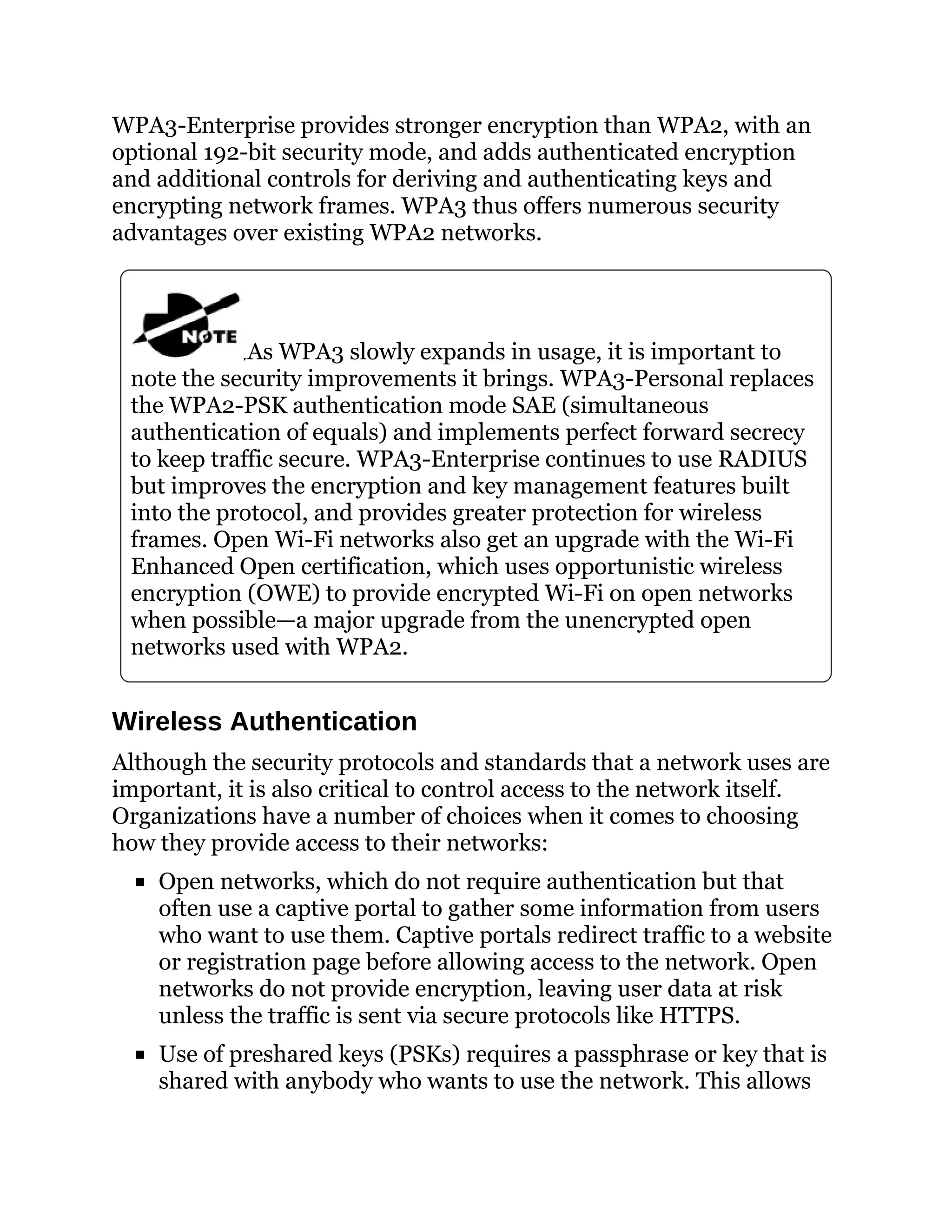 WPA3-Enterprise provides stronger encryption than WPA2, with an
optional 192-bit security mode, and adds authenticated encryption
and additional controls for deriving and authenticating keys and
encrypting network frames. WPA3 thus offers numerous security
advantages over existing WPA2 networks.
As WPA3 slowly expands in usage, it is important to
note the security improvements it brings. WPA3-Personal replaces
the WPA2-PSK authentication mode SAE (simultaneous
authentication of equals) and implements perfect forward secrecy
to keep traffic secure. WPA3-Enterprise continues to use RADIUS
but improves the encryption and key management features built
into the protocol, and provides greater protection for wireless
frames. Open Wi-Fi networks also get an upgrade with the Wi-Fi
Enhanced Open certification, which uses opportunistic wireless
encryption (OWE) to provide encrypted Wi-Fi on open networks
when possible—a major upgrade from the unencrypted open
networks used with WPA2.
Wireless Authentication
Although the security protocols and standards that a network uses are
important, it is also critical to control access to the network itself.
Organizations have a number of choices when it comes to choosing
how they provide access to their networks:
Open networks, which do not require authentication but that
often use a captive portal to gather some information from users
who want to use them. Captive portals redirect traffic to a website
or registration page before allowing access to the network. Open
networks do not provide encryption, leaving user data at risk
unless the traffic is sent via secure protocols like HTTPS.
Use of preshared keys (PSKs) requires a passphrase or key that is
shared with anybody who wants to use the network. This allows
 