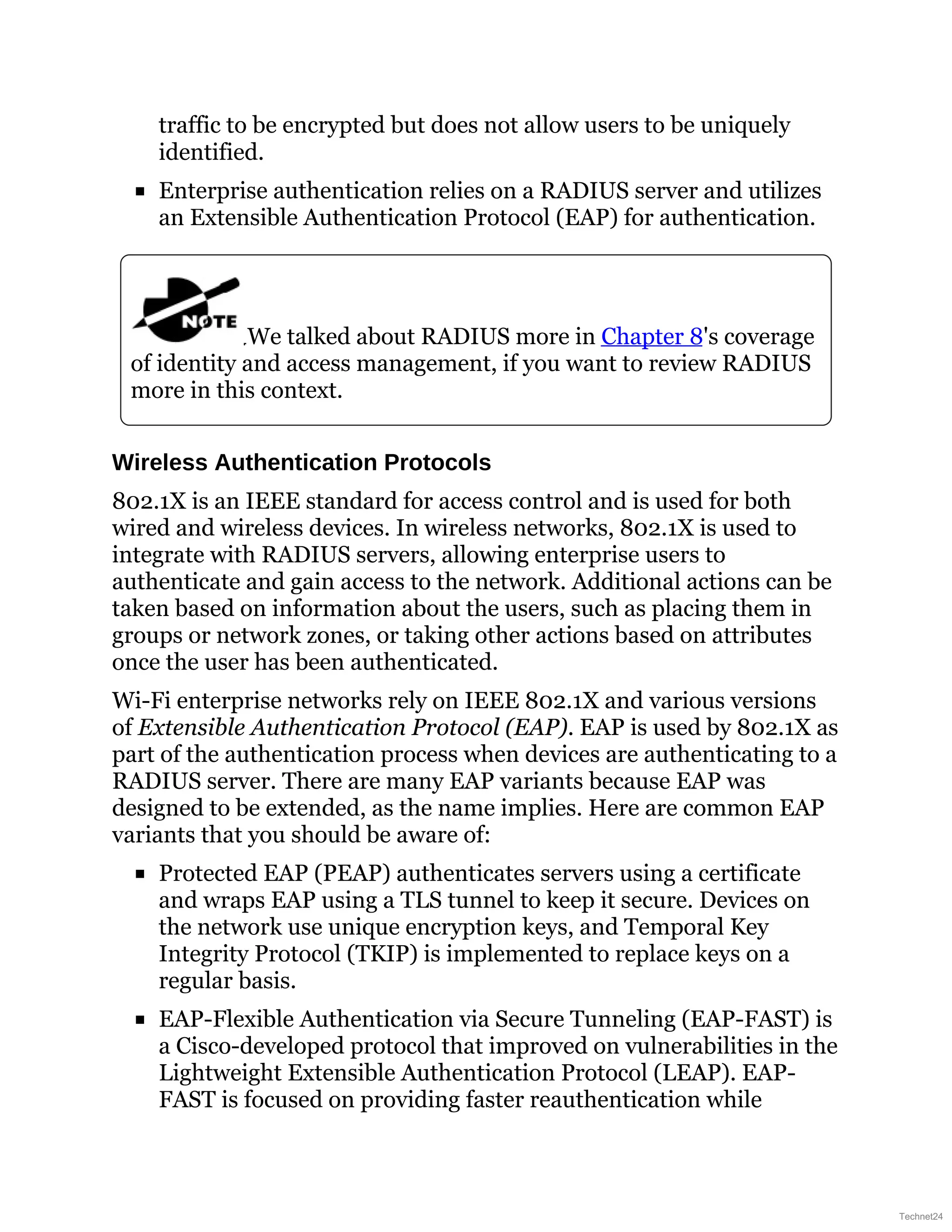traffic to be encrypted but does not allow users to be uniquely
identified.
Enterprise authentication relies on a RADIUS server and utilizes
an Extensible Authentication Protocol (EAP) for authentication.
We talked about RADIUS more in Chapter 8's coverage
of identity and access management, if you want to review RADIUS
more in this context.
Wireless Authentication Protocols
802.1X is an IEEE standard for access control and is used for both
wired and wireless devices. In wireless networks, 802.1X is used to
integrate with RADIUS servers, allowing enterprise users to
authenticate and gain access to the network. Additional actions can be
taken based on information about the users, such as placing them in
groups or network zones, or taking other actions based on attributes
once the user has been authenticated.
Wi-Fi enterprise networks rely on IEEE 802.1X and various versions
of Extensible Authentication Protocol (EAP). EAP is used by 802.1X as
part of the authentication process when devices are authenticating to a
RADIUS server. There are many EAP variants because EAP was
designed to be extended, as the name implies. Here are common EAP
variants that you should be aware of:
Protected EAP (PEAP) authenticates servers using a certificate
and wraps EAP using a TLS tunnel to keep it secure. Devices on
the network use unique encryption keys, and Temporal Key
Integrity Protocol (TKIP) is implemented to replace keys on a
regular basis.
EAP-Flexible Authentication via Secure Tunneling (EAP-FAST) is
a Cisco-developed protocol that improved on vulnerabilities in the
Lightweight Extensible Authentication Protocol (LEAP). EAP-
FAST is focused on providing faster reauthentication while
Technet24
 