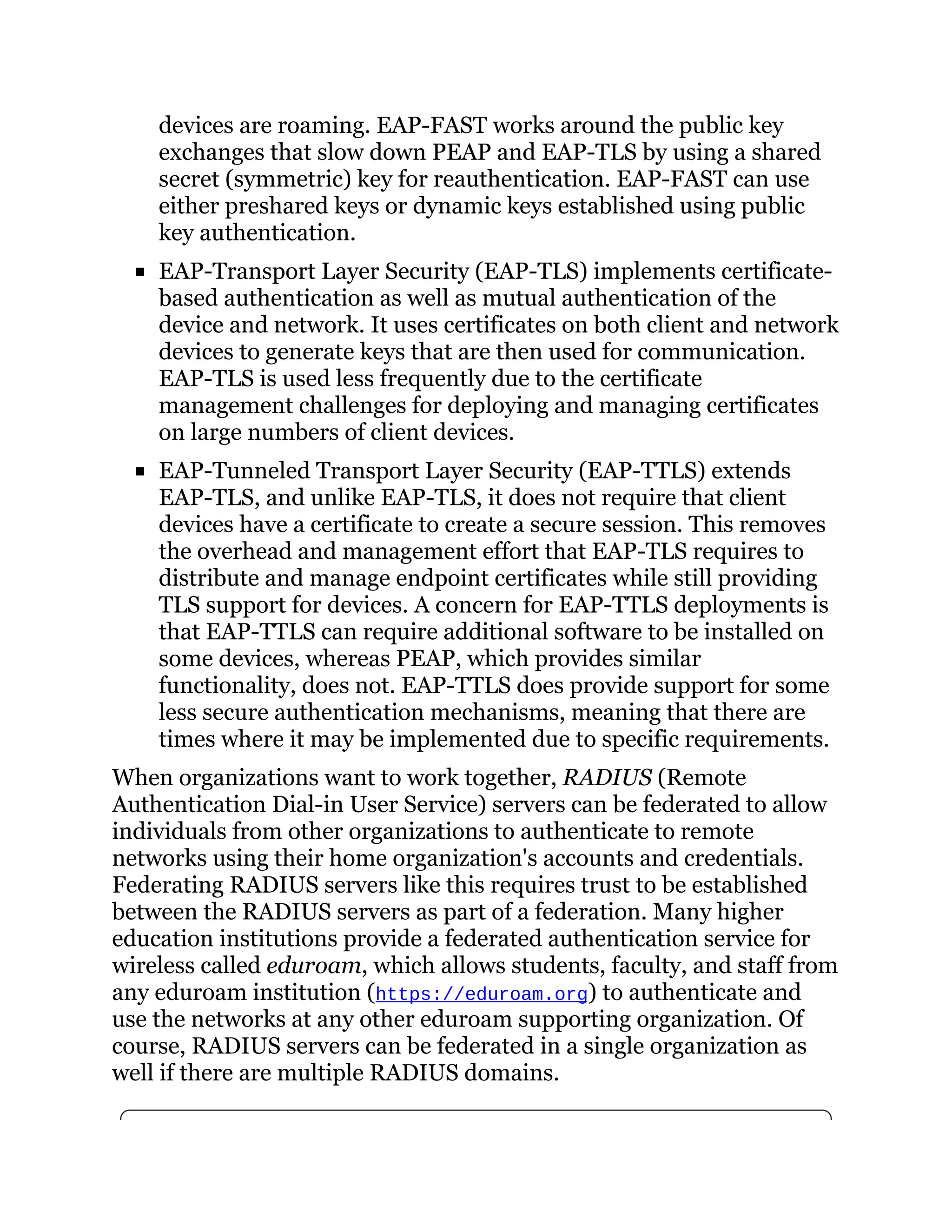 devices are roaming. EAP-FAST works around the public key
exchanges that slow down PEAP and EAP-TLS by using a shared
secret (symmetric) key for reauthentication. EAP-FAST can use
either preshared keys or dynamic keys established using public
key authentication.
EAP-Transport Layer Security (EAP-TLS) implements certificate-
based authentication as well as mutual authentication of the
device and network. It uses certificates on both client and network
devices to generate keys that are then used for communication.
EAP-TLS is used less frequently due to the certificate
management challenges for deploying and managing certificates
on large numbers of client devices.
EAP-Tunneled Transport Layer Security (EAP-TTLS) extends
EAP-TLS, and unlike EAP-TLS, it does not require that client
devices have a certificate to create a secure session. This removes
the overhead and management effort that EAP-TLS requires to
distribute and manage endpoint certificates while still providing
TLS support for devices. A concern for EAP-TTLS deployments is
that EAP-TTLS can require additional software to be installed on
some devices, whereas PEAP, which provides similar
functionality, does not. EAP-TTLS does provide support for some
less secure authentication mechanisms, meaning that there are
times where it may be implemented due to specific requirements.
When organizations want to work together, RADIUS (Remote
Authentication Dial-in User Service) servers can be federated to allow
individuals from other organizations to authenticate to remote
networks using their home organization's accounts and credentials.
Federating RADIUS servers like this requires trust to be established
between the RADIUS servers as part of a federation. Many higher
education institutions provide a federated authentication service for
wireless called eduroam, which allows students, faculty, and staff from
any eduroam institution (https://eduroam.org) to authenticate and
use the networks at any other eduroam supporting organization. Of
course, RADIUS servers can be federated in a single organization as
well if there are multiple RADIUS domains.
 