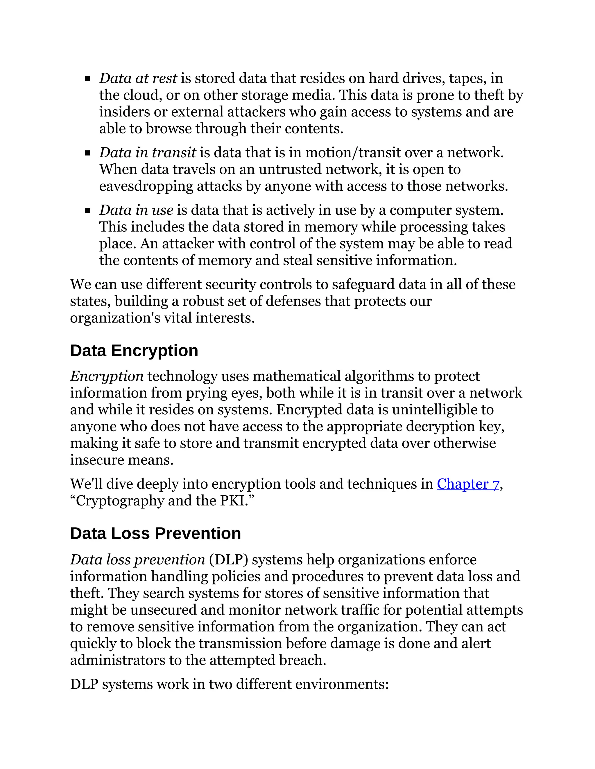 Data at rest is stored data that resides on hard drives, tapes, in
the cloud, or on other storage media. This data is prone to theft by
insiders or external attackers who gain access to systems and are
able to browse through their contents.
Data in transit is data that is in motion/transit over a network.
When data travels on an untrusted network, it is open to
eavesdropping attacks by anyone with access to those networks.
Data in use is data that is actively in use by a computer system.
This includes the data stored in memory while processing takes
place. An attacker with control of the system may be able to read
the contents of memory and steal sensitive information.
We can use different security controls to safeguard data in all of these
states, building a robust set of defenses that protects our
organization's vital interests.
Data Encryption
Encryption technology uses mathematical algorithms to protect
information from prying eyes, both while it is in transit over a network
and while it resides on systems. Encrypted data is unintelligible to
anyone who does not have access to the appropriate decryption key,
making it safe to store and transmit encrypted data over otherwise
insecure means.
We'll dive deeply into encryption tools and techniques in Chapter 7,
“Cryptography and the PKI.”
Data Loss Prevention
Data loss prevention (DLP) systems help organizations enforce
information handling policies and procedures to prevent data loss and
theft. They search systems for stores of sensitive information that
might be unsecured and monitor network traffic for potential attempts
to remove sensitive information from the organization. They can act
quickly to block the transmission before damage is done and alert
administrators to the attempted breach.
DLP systems work in two different environments:
 