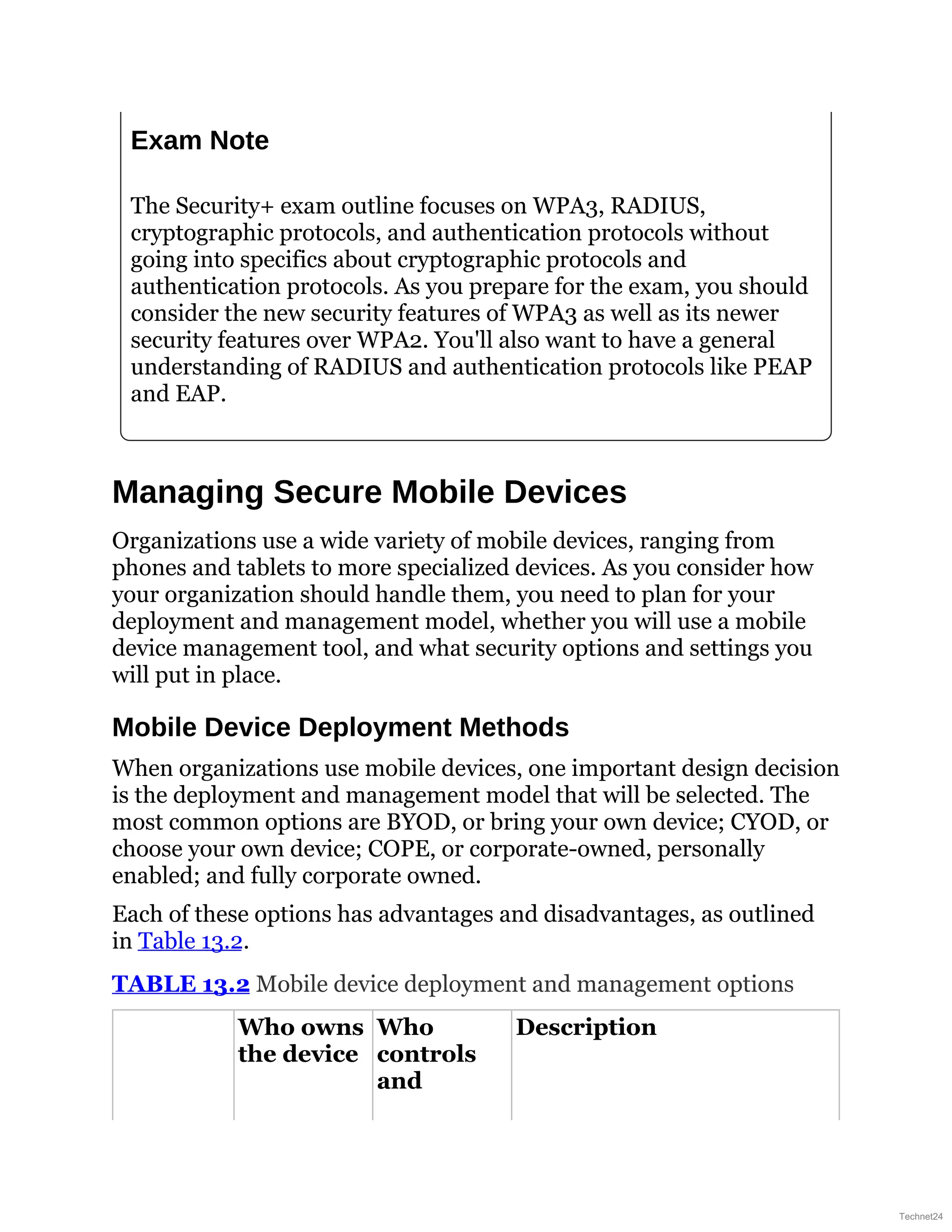 Exam Note
The Security+ exam outline focuses on WPA3, RADIUS,
cryptographic protocols, and authentication protocols without
going into specifics about cryptographic protocols and
authentication protocols. As you prepare for the exam, you should
consider the new security features of WPA3 as well as its newer
security features over WPA2. You'll also want to have a general
understanding of RADIUS and authentication protocols like PEAP
and EAP.
Managing Secure Mobile Devices
Organizations use a wide variety of mobile devices, ranging from
phones and tablets to more specialized devices. As you consider how
your organization should handle them, you need to plan for your
deployment and management model, whether you will use a mobile
device management tool, and what security options and settings you
will put in place.
Mobile Device Deployment Methods
When organizations use mobile devices, one important design decision
is the deployment and management model that will be selected. The
most common options are BYOD, or bring your own device; CYOD, or
choose your own device; COPE, or corporate-owned, personally
enabled; and fully corporate owned.
Each of these options has advantages and disadvantages, as outlined
in Table 13.2.
TABLE 13.2 Mobile device deployment and management options
Who owns
the device
Who
controls
and
Description
Technet24
 