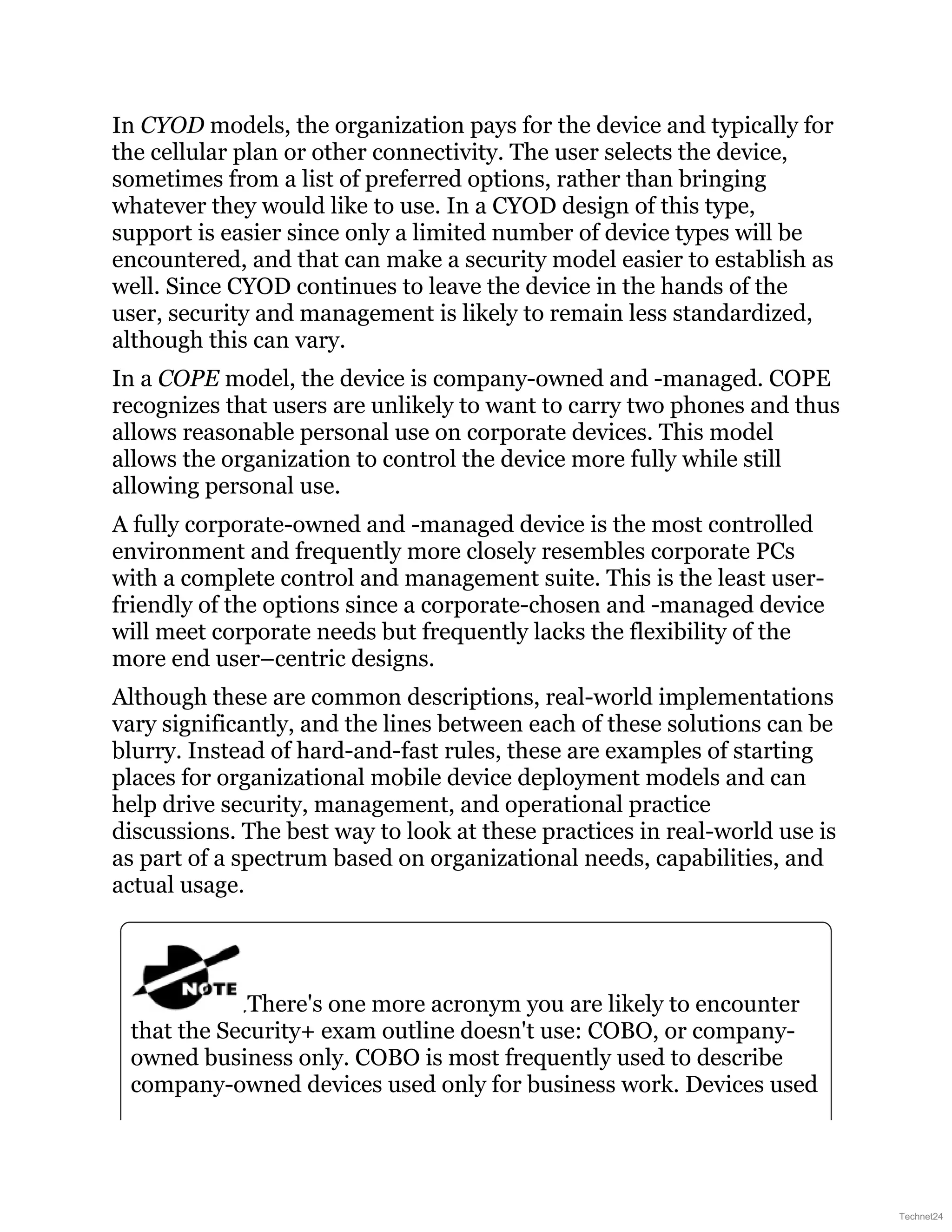 In CYOD models, the organization pays for the device and typically for
the cellular plan or other connectivity. The user selects the device,
sometimes from a list of preferred options, rather than bringing
whatever they would like to use. In a CYOD design of this type,
support is easier since only a limited number of device types will be
encountered, and that can make a security model easier to establish as
well. Since CYOD continues to leave the device in the hands of the
user, security and management is likely to remain less standardized,
although this can vary.
In a COPE model, the device is company-owned and -managed. COPE
recognizes that users are unlikely to want to carry two phones and thus
allows reasonable personal use on corporate devices. This model
allows the organization to control the device more fully while still
allowing personal use.
A fully corporate-owned and -managed device is the most controlled
environment and frequently more closely resembles corporate PCs
with a complete control and management suite. This is the least user-
friendly of the options since a corporate-chosen and -managed device
will meet corporate needs but frequently lacks the flexibility of the
more end user–centric designs.
Although these are common descriptions, real-world implementations
vary significantly, and the lines between each of these solutions can be
blurry. Instead of hard-and-fast rules, these are examples of starting
places for organizational mobile device deployment models and can
help drive security, management, and operational practice
discussions. The best way to look at these practices in real-world use is
as part of a spectrum based on organizational needs, capabilities, and
actual usage.
There's one more acronym you are likely to encounter
that the Security+ exam outline doesn't use: COBO, or company-
owned business only. COBO is most frequently used to describe
company-owned devices used only for business work. Devices used
Technet24
 