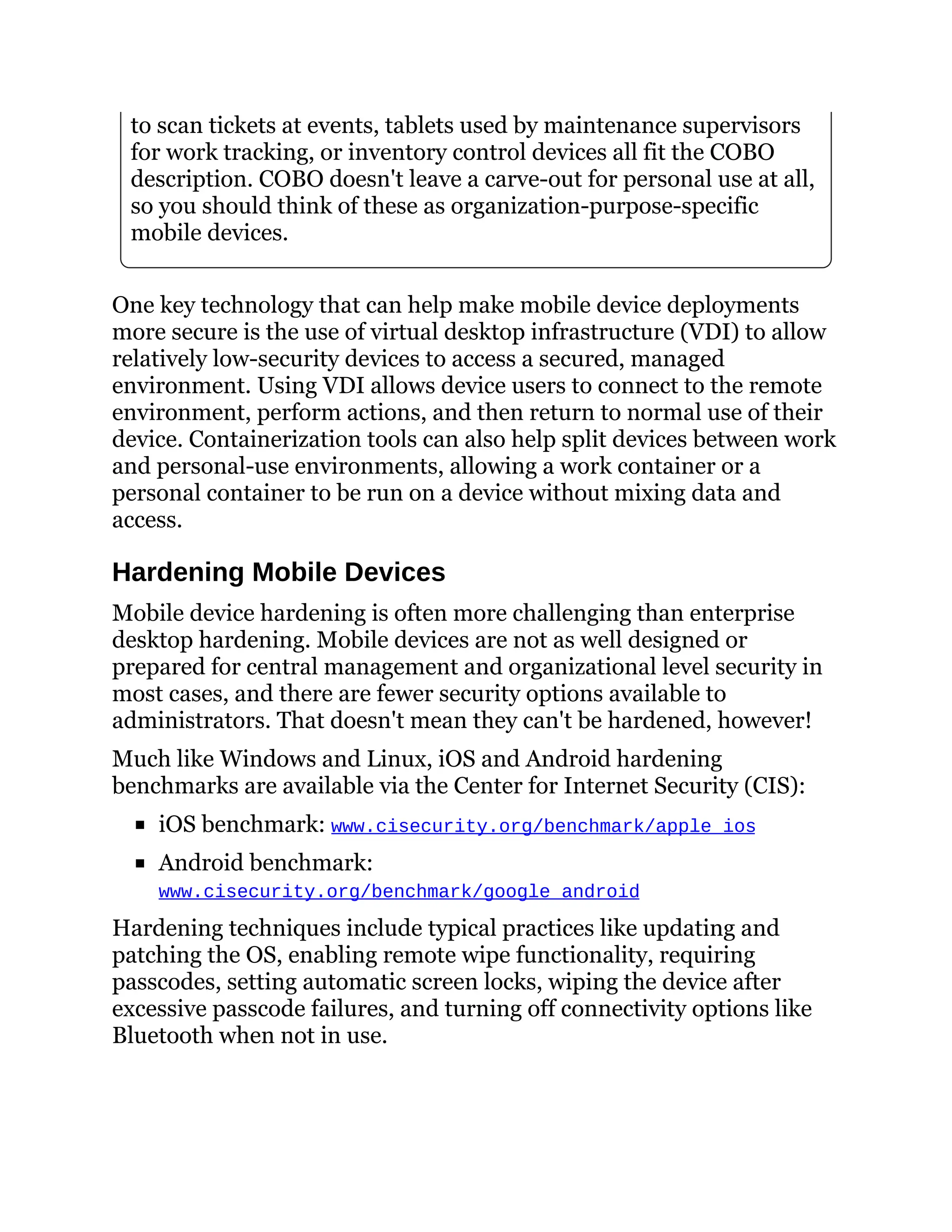 to scan tickets at events, tablets used by maintenance supervisors
for work tracking, or inventory control devices all fit the COBO
description. COBO doesn't leave a carve-out for personal use at all,
so you should think of these as organization-purpose-specific
mobile devices.
One key technology that can help make mobile device deployments
more secure is the use of virtual desktop infrastructure (VDI) to allow
relatively low-security devices to access a secured, managed
environment. Using VDI allows device users to connect to the remote
environment, perform actions, and then return to normal use of their
device. Containerization tools can also help split devices between work
and personal-use environments, allowing a work container or a
personal container to be run on a device without mixing data and
access.
Hardening Mobile Devices
Mobile device hardening is often more challenging than enterprise
desktop hardening. Mobile devices are not as well designed or
prepared for central management and organizational level security in
most cases, and there are fewer security options available to
administrators. That doesn't mean they can't be hardened, however!
Much like Windows and Linux, iOS and Android hardening
benchmarks are available via the Center for Internet Security (CIS):
iOS benchmark: www.cisecurity.org/benchmark/apple_ios
Android benchmark:
www.cisecurity.org/benchmark/google_android
Hardening techniques include typical practices like updating and
patching the OS, enabling remote wipe functionality, requiring
passcodes, setting automatic screen locks, wiping the device after
excessive passcode failures, and turning off connectivity options like
Bluetooth when not in use.
 
