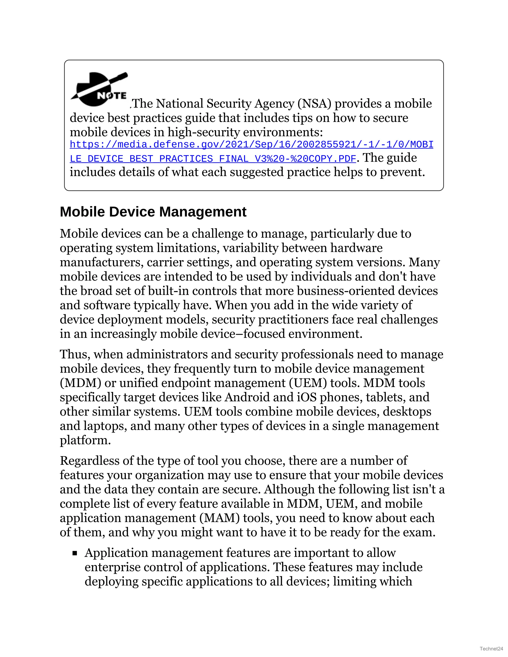 The National Security Agency (NSA) provides a mobile
device best practices guide that includes tips on how to secure
mobile devices in high-security environments:
https://media.defense.gov/2021/Sep/16/2002855921/-1/-1/0/MOBI
LE_DEVICE_BEST_PRACTICES_FINAL_V3%20-%20COPY.PDF. The guide
includes details of what each suggested practice helps to prevent.
Mobile Device Management
Mobile devices can be a challenge to manage, particularly due to
operating system limitations, variability between hardware
manufacturers, carrier settings, and operating system versions. Many
mobile devices are intended to be used by individuals and don't have
the broad set of built-in controls that more business-oriented devices
and software typically have. When you add in the wide variety of
device deployment models, security practitioners face real challenges
in an increasingly mobile device–focused environment.
Thus, when administrators and security professionals need to manage
mobile devices, they frequently turn to mobile device management
(MDM) or unified endpoint management (UEM) tools. MDM tools
specifically target devices like Android and iOS phones, tablets, and
other similar systems. UEM tools combine mobile devices, desktops
and laptops, and many other types of devices in a single management
platform.
Regardless of the type of tool you choose, there are a number of
features your organization may use to ensure that your mobile devices
and the data they contain are secure. Although the following list isn't a
complete list of every feature available in MDM, UEM, and mobile
application management (MAM) tools, you need to know about each
of them, and why you might want to have it to be ready for the exam.
Application management features are important to allow
enterprise control of applications. These features may include
deploying specific applications to all devices; limiting which
Technet24
 