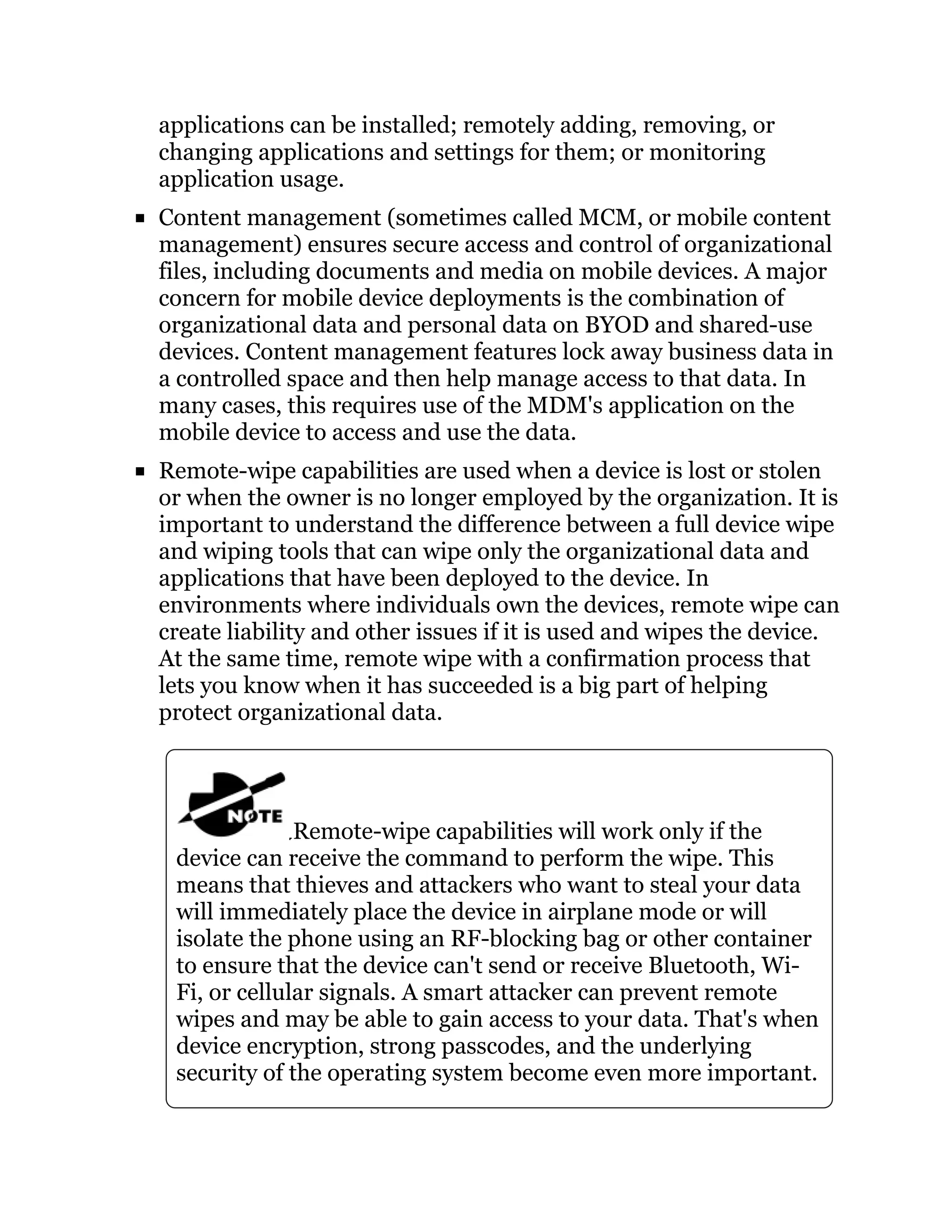 applications can be installed; remotely adding, removing, or
changing applications and settings for them; or monitoring
application usage.
Content management (sometimes called MCM, or mobile content
management) ensures secure access and control of organizational
files, including documents and media on mobile devices. A major
concern for mobile device deployments is the combination of
organizational data and personal data on BYOD and shared-use
devices. Content management features lock away business data in
a controlled space and then help manage access to that data. In
many cases, this requires use of the MDM's application on the
mobile device to access and use the data.
Remote-wipe capabilities are used when a device is lost or stolen
or when the owner is no longer employed by the organization. It is
important to understand the difference between a full device wipe
and wiping tools that can wipe only the organizational data and
applications that have been deployed to the device. In
environments where individuals own the devices, remote wipe can
create liability and other issues if it is used and wipes the device.
At the same time, remote wipe with a confirmation process that
lets you know when it has succeeded is a big part of helping
protect organizational data.
Remote-wipe capabilities will work only if the
device can receive the command to perform the wipe. This
means that thieves and attackers who want to steal your data
will immediately place the device in airplane mode or will
isolate the phone using an RF-blocking bag or other container
to ensure that the device can't send or receive Bluetooth, Wi-
Fi, or cellular signals. A smart attacker can prevent remote
wipes and may be able to gain access to your data. That's when
device encryption, strong passcodes, and the underlying
security of the operating system become even more important.
 
