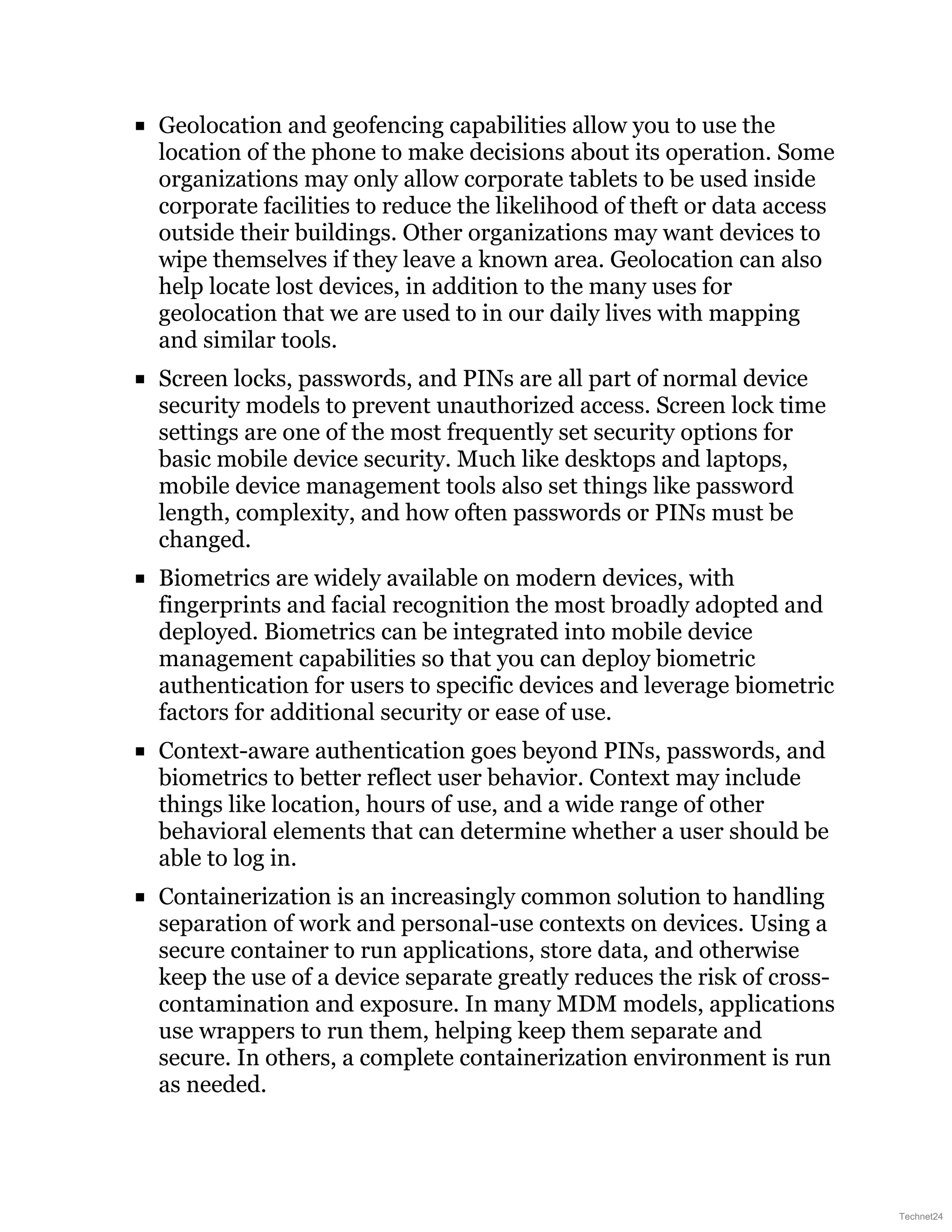 Geolocation and geofencing capabilities allow you to use the
location of the phone to make decisions about its operation. Some
organizations may only allow corporate tablets to be used inside
corporate facilities to reduce the likelihood of theft or data access
outside their buildings. Other organizations may want devices to
wipe themselves if they leave a known area. Geolocation can also
help locate lost devices, in addition to the many uses for
geolocation that we are used to in our daily lives with mapping
and similar tools.
Screen locks, passwords, and PINs are all part of normal device
security models to prevent unauthorized access. Screen lock time
settings are one of the most frequently set security options for
basic mobile device security. Much like desktops and laptops,
mobile device management tools also set things like password
length, complexity, and how often passwords or PINs must be
changed.
Biometrics are widely available on modern devices, with
fingerprints and facial recognition the most broadly adopted and
deployed. Biometrics can be integrated into mobile device
management capabilities so that you can deploy biometric
authentication for users to specific devices and leverage biometric
factors for additional security or ease of use.
Context-aware authentication goes beyond PINs, passwords, and
biometrics to better reflect user behavior. Context may include
things like location, hours of use, and a wide range of other
behavioral elements that can determine whether a user should be
able to log in.
Containerization is an increasingly common solution to handling
separation of work and personal-use contexts on devices. Using a
secure container to run applications, store data, and otherwise
keep the use of a device separate greatly reduces the risk of cross-
contamination and exposure. In many MDM models, applications
use wrappers to run them, helping keep them separate and
secure. In others, a complete containerization environment is run
as needed.
Technet24
 