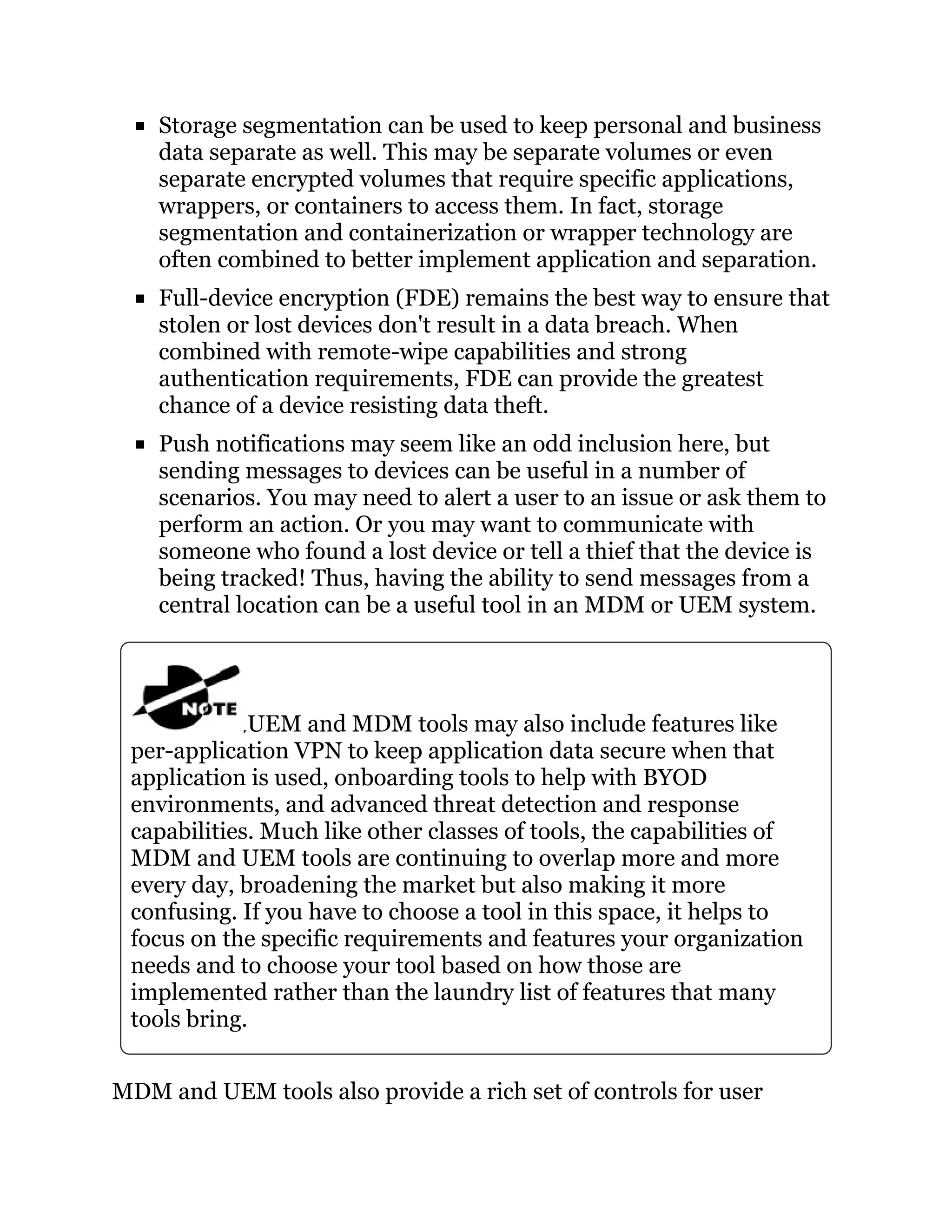 Storage segmentation can be used to keep personal and business
data separate as well. This may be separate volumes or even
separate encrypted volumes that require specific applications,
wrappers, or containers to access them. In fact, storage
segmentation and containerization or wrapper technology are
often combined to better implement application and separation.
Full-device encryption (FDE) remains the best way to ensure that
stolen or lost devices don't result in a data breach. When
combined with remote-wipe capabilities and strong
authentication requirements, FDE can provide the greatest
chance of a device resisting data theft.
Push notifications may seem like an odd inclusion here, but
sending messages to devices can be useful in a number of
scenarios. You may need to alert a user to an issue or ask them to
perform an action. Or you may want to communicate with
someone who found a lost device or tell a thief that the device is
being tracked! Thus, having the ability to send messages from a
central location can be a useful tool in an MDM or UEM system.
UEM and MDM tools may also include features like
per-application VPN to keep application data secure when that
application is used, onboarding tools to help with BYOD
environments, and advanced threat detection and response
capabilities. Much like other classes of tools, the capabilities of
MDM and UEM tools are continuing to overlap more and more
every day, broadening the market but also making it more
confusing. If you have to choose a tool in this space, it helps to
focus on the specific requirements and features your organization
needs and to choose your tool based on how those are
implemented rather than the laundry list of features that many
tools bring.
MDM and UEM tools also provide a rich set of controls for user
 