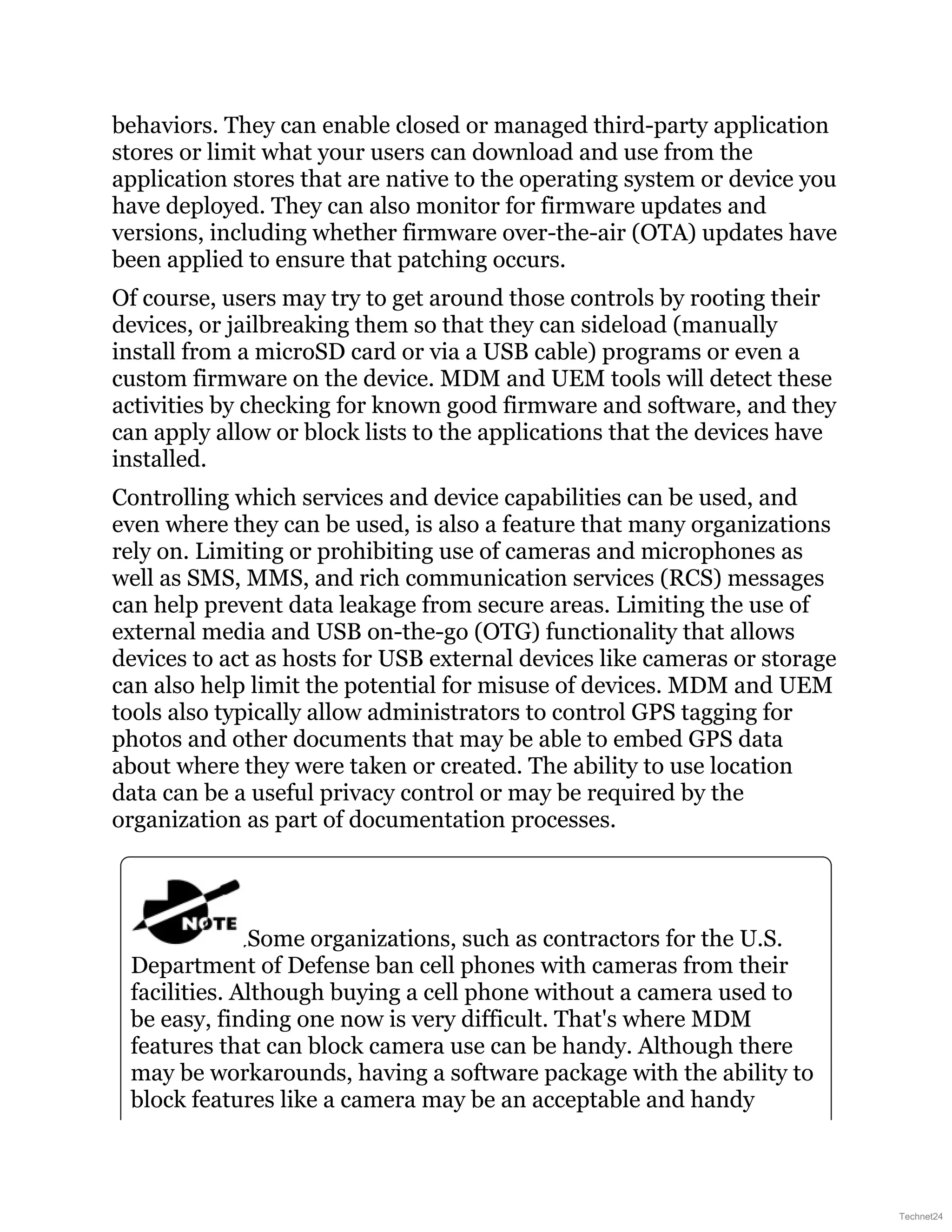 behaviors. They can enable closed or managed third-party application
stores or limit what your users can download and use from the
application stores that are native to the operating system or device you
have deployed. They can also monitor for firmware updates and
versions, including whether firmware over-the-air (OTA) updates have
been applied to ensure that patching occurs.
Of course, users may try to get around those controls by rooting their
devices, or jailbreaking them so that they can sideload (manually
install from a microSD card or via a USB cable) programs or even a
custom firmware on the device. MDM and UEM tools will detect these
activities by checking for known good firmware and software, and they
can apply allow or block lists to the applications that the devices have
installed.
Controlling which services and device capabilities can be used, and
even where they can be used, is also a feature that many organizations
rely on. Limiting or prohibiting use of cameras and microphones as
well as SMS, MMS, and rich communication services (RCS) messages
can help prevent data leakage from secure areas. Limiting the use of
external media and USB on-the-go (OTG) functionality that allows
devices to act as hosts for USB external devices like cameras or storage
can also help limit the potential for misuse of devices. MDM and UEM
tools also typically allow administrators to control GPS tagging for
photos and other documents that may be able to embed GPS data
about where they were taken or created. The ability to use location
data can be a useful privacy control or may be required by the
organization as part of documentation processes.
Some organizations, such as contractors for the U.S.
Department of Defense ban cell phones with cameras from their
facilities. Although buying a cell phone without a camera used to
be easy, finding one now is very difficult. That's where MDM
features that can block camera use can be handy. Although there
may be workarounds, having a software package with the ability to
block features like a camera may be an acceptable and handy
Technet24
 